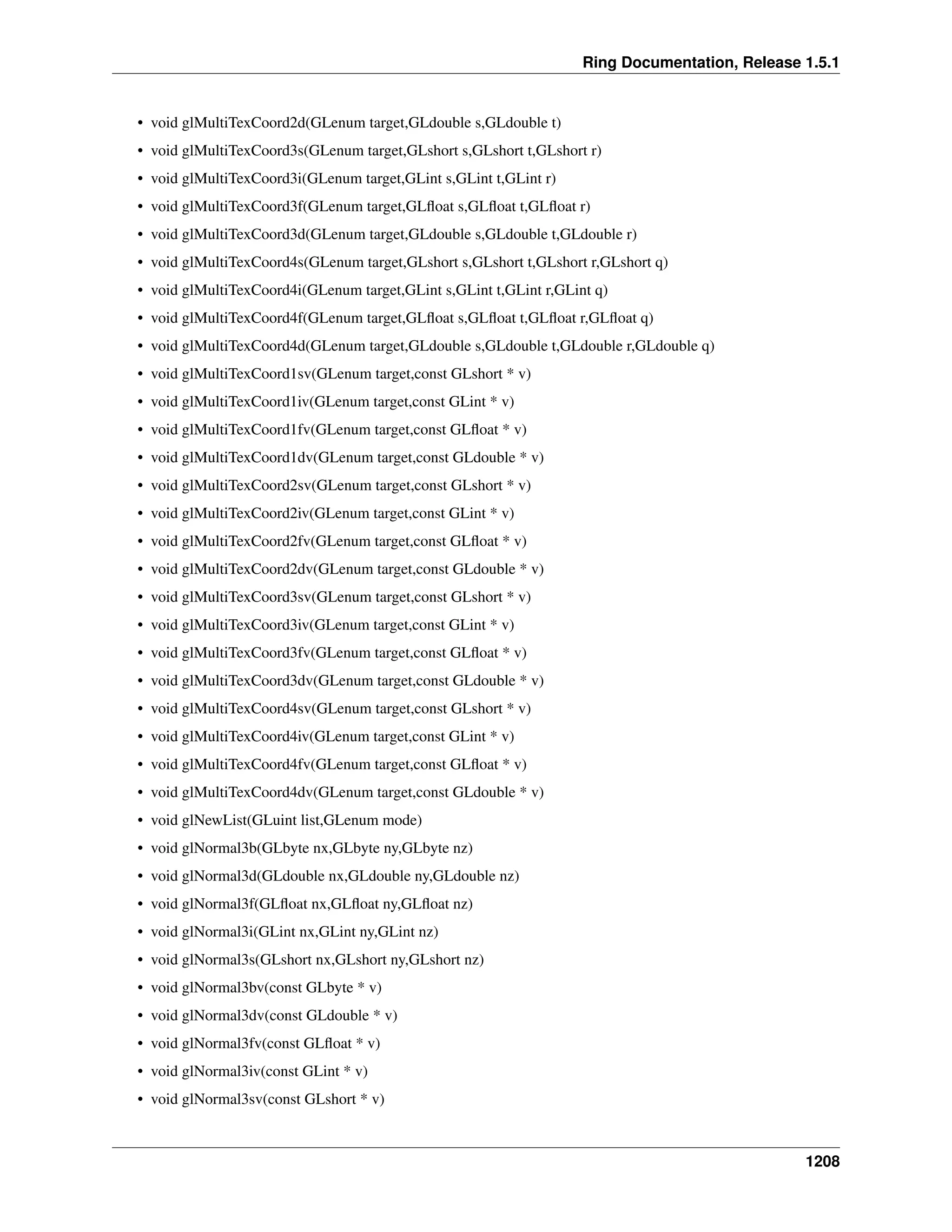 Ring Documentation, Release 1.5.1
• void glMultiTexCoord2d(GLenum target,GLdouble s,GLdouble t)
• void glMultiTexCoord3s(GLenum target,GLshort s,GLshort t,GLshort r)
• void glMultiTexCoord3i(GLenum target,GLint s,GLint t,GLint r)
• void glMultiTexCoord3f(GLenum target,GLﬂoat s,GLﬂoat t,GLﬂoat r)
• void glMultiTexCoord3d(GLenum target,GLdouble s,GLdouble t,GLdouble r)
• void glMultiTexCoord4s(GLenum target,GLshort s,GLshort t,GLshort r,GLshort q)
• void glMultiTexCoord4i(GLenum target,GLint s,GLint t,GLint r,GLint q)
• void glMultiTexCoord4f(GLenum target,GLﬂoat s,GLﬂoat t,GLﬂoat r,GLﬂoat q)
• void glMultiTexCoord4d(GLenum target,GLdouble s,GLdouble t,GLdouble r,GLdouble q)
• void glMultiTexCoord1sv(GLenum target,const GLshort * v)
• void glMultiTexCoord1iv(GLenum target,const GLint * v)
• void glMultiTexCoord1fv(GLenum target,const GLﬂoat * v)
• void glMultiTexCoord1dv(GLenum target,const GLdouble * v)
• void glMultiTexCoord2sv(GLenum target,const GLshort * v)
• void glMultiTexCoord2iv(GLenum target,const GLint * v)
• void glMultiTexCoord2fv(GLenum target,const GLﬂoat * v)
• void glMultiTexCoord2dv(GLenum target,const GLdouble * v)
• void glMultiTexCoord3sv(GLenum target,const GLshort * v)
• void glMultiTexCoord3iv(GLenum target,const GLint * v)
• void glMultiTexCoord3fv(GLenum target,const GLﬂoat * v)
• void glMultiTexCoord3dv(GLenum target,const GLdouble * v)
• void glMultiTexCoord4sv(GLenum target,const GLshort * v)
• void glMultiTexCoord4iv(GLenum target,const GLint * v)
• void glMultiTexCoord4fv(GLenum target,const GLﬂoat * v)
• void glMultiTexCoord4dv(GLenum target,const GLdouble * v)
• void glNewList(GLuint list,GLenum mode)
• void glNormal3b(GLbyte nx,GLbyte ny,GLbyte nz)
• void glNormal3d(GLdouble nx,GLdouble ny,GLdouble nz)
• void glNormal3f(GLﬂoat nx,GLﬂoat ny,GLﬂoat nz)
• void glNormal3i(GLint nx,GLint ny,GLint nz)
• void glNormal3s(GLshort nx,GLshort ny,GLshort nz)
• void glNormal3bv(const GLbyte * v)
• void glNormal3dv(const GLdouble * v)
• void glNormal3fv(const GLﬂoat * v)
• void glNormal3iv(const GLint * v)
• void glNormal3sv(const GLshort * v)
1208
 