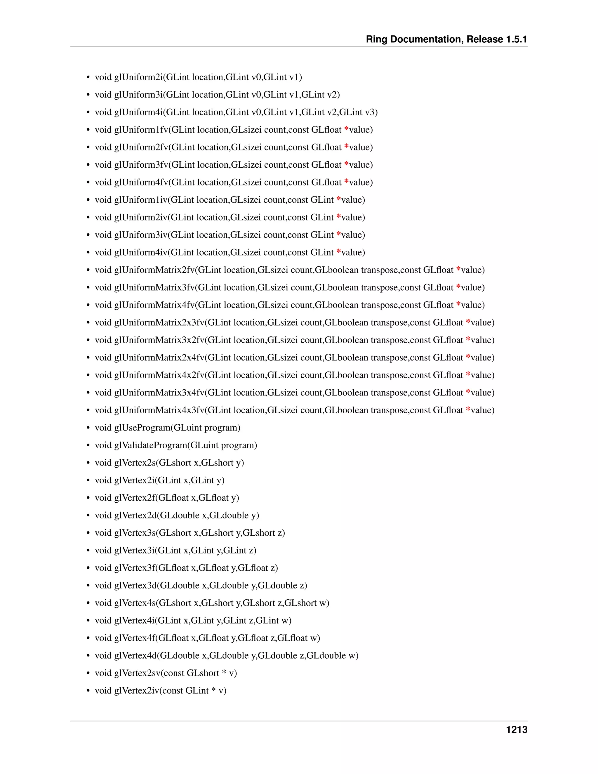 Ring Documentation, Release 1.5.1
• void glUniform2i(GLint location,GLint v0,GLint v1)
• void glUniform3i(GLint location,GLint v0,GLint v1,GLint v2)
• void glUniform4i(GLint location,GLint v0,GLint v1,GLint v2,GLint v3)
• void glUniform1fv(GLint location,GLsizei count,const GLﬂoat *value)
• void glUniform2fv(GLint location,GLsizei count,const GLﬂoat *value)
• void glUniform3fv(GLint location,GLsizei count,const GLﬂoat *value)
• void glUniform4fv(GLint location,GLsizei count,const GLﬂoat *value)
• void glUniform1iv(GLint location,GLsizei count,const GLint *value)
• void glUniform2iv(GLint location,GLsizei count,const GLint *value)
• void glUniform3iv(GLint location,GLsizei count,const GLint *value)
• void glUniform4iv(GLint location,GLsizei count,const GLint *value)
• void glUniformMatrix2fv(GLint location,GLsizei count,GLboolean transpose,const GLﬂoat *value)
• void glUniformMatrix3fv(GLint location,GLsizei count,GLboolean transpose,const GLﬂoat *value)
• void glUniformMatrix4fv(GLint location,GLsizei count,GLboolean transpose,const GLﬂoat *value)
• void glUniformMatrix2x3fv(GLint location,GLsizei count,GLboolean transpose,const GLﬂoat *value)
• void glUniformMatrix3x2fv(GLint location,GLsizei count,GLboolean transpose,const GLﬂoat *value)
• void glUniformMatrix2x4fv(GLint location,GLsizei count,GLboolean transpose,const GLﬂoat *value)
• void glUniformMatrix4x2fv(GLint location,GLsizei count,GLboolean transpose,const GLﬂoat *value)
• void glUniformMatrix3x4fv(GLint location,GLsizei count,GLboolean transpose,const GLﬂoat *value)
• void glUniformMatrix4x3fv(GLint location,GLsizei count,GLboolean transpose,const GLﬂoat *value)
• void glUseProgram(GLuint program)
• void glValidateProgram(GLuint program)
• void glVertex2s(GLshort x,GLshort y)
• void glVertex2i(GLint x,GLint y)
• void glVertex2f(GLﬂoat x,GLﬂoat y)
• void glVertex2d(GLdouble x,GLdouble y)
• void glVertex3s(GLshort x,GLshort y,GLshort z)
• void glVertex3i(GLint x,GLint y,GLint z)
• void glVertex3f(GLﬂoat x,GLﬂoat y,GLﬂoat z)
• void glVertex3d(GLdouble x,GLdouble y,GLdouble z)
• void glVertex4s(GLshort x,GLshort y,GLshort z,GLshort w)
• void glVertex4i(GLint x,GLint y,GLint z,GLint w)
• void glVertex4f(GLﬂoat x,GLﬂoat y,GLﬂoat z,GLﬂoat w)
• void glVertex4d(GLdouble x,GLdouble y,GLdouble z,GLdouble w)
• void glVertex2sv(const GLshort * v)
• void glVertex2iv(const GLint * v)
1213
 