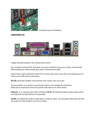 Conectores para ventiladores.
CONEXIONES I/O:
Imagen del panel posterior de una placa base actual.
Dos conectores del tipo PS2, de 6 pines, uno para el teclado y otro para el ratón, normalmente
diferenciados por colores (verde para ratón y malva para teclado).
Suelen llevar cuatro conectores USB 2.0 En muchos casos traen otros dos en una plaquita que se
conecta a los USB internos de la placa.
RS-232, conocidos también como puertos serie. Suelen traer uno o dos.
Puerto paralelo. Es un puerto cuya principal misión es la conexión de impresoras.
Dado que las impresoras vienen con puerto USB cada vez se utiliza menos.
Ethernet es un conector para redes en formato RJ-45. Actualmente todas las placas base vienen
con tarjeta de red tipo Ethernet incorporadas.
Sonido. La calidad del sonido en placa base es cada vez mejor. Los principales fabricantes de chip
de sonido son Intel, Realtech, Via, SiS y Creative.
 