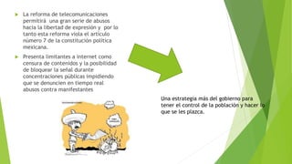  La reforma de telecomunicaciones 
permitirá una gran serie de abusos 
hacia la libertad de expresión y por lo 
tanto esta reforma viola el artículo 
número 7 de la constitución política 
mexicana. 
 Presenta limitantes a internet como 
censura de contenidos y la posibilidad 
de bloquear la señal durante 
concentraciones públicas impidiendo 
que se denuncien en tiempo real 
abusos contra manifestantes 
Una estrategia más del gobierno para 
tener el control de la población y hacer lo 
que se les plazca. 
 