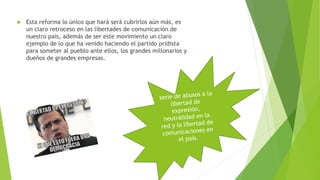  Esta reforma lo único que hará será cubrirlos aún más, es 
un claro retroceso en las libertades de comunicación de 
nuestro país, además de ser este movimiento un claro 
ejemplo de lo que ha venido haciendo el partido pridista 
para someter al pueblo ante ellos, los grandes millonarios y 
dueños de grandes empresas. 
 