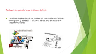 Rechazo internacional a leyes de telecom de Peña 
 Defensores internacionales de los derechos ciudadanos mostraron su 
preocupación y rechazo a la iniciativa de Los Pinos en materia de 
telecomunicaciones. 
 