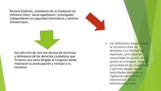  Los defensores aseguran que 
la iniciativa viola los 
derechos a la libertad de 
expresión, principios de 
neutralidad de la red, abre 
puerta a la censura, viola la 
privacidad de los ciudadanos 
y permite abusos de las 
autoridades mediante la 
vigilancia electrónica e 
intervención de las 
telecomunicaciones. 
Richard Stallman, presidente de la Fundación de 
Software Libre; Jacob Appelbaum, investigador 
independiente en seguridad informática y Jérémie 
Zimmermann, 
Son sólo tres de casi una decena de activistas 
y defensores de los derechos ciudadanos que 
firmaron una carta dirigida al Congreso donde 
mostraron su preocupación y rechazo a la 
iniciativa. 
 