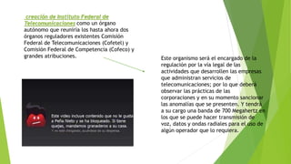 creación de Instituto Federal de 
Telecomunicaciones como un órgano 
autónomo que reuniría los hasta ahora dos 
órganos reguladores existentes Comisión 
Federal de Telecomunicaciones (Cofetel) y 
Comisión Federal de Competencia (Cofeco) y 
grandes atribuciones. Este organismo será el encargado de la 
regulación por la vía legal de las 
actividades que desarrollen las empresas 
que administran servicios de 
telecomunicaciones; por lo que deberá 
observar las prácticas de las 
corporaciones y en su momento sancionar 
las anomalías que se presenten. Y tendrá 
a su cargo una banda de 700 Megahertz en 
los que se puede hacer transmisión de 
voz, datos y ondas radiales para el uso de 
algún operador que lo requiera. 
 