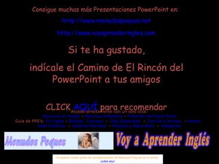 Consigue muchas más Presentaciones PowerPoint en:  http://www.menudospeques.net http://www.voyaprenderingles.com Si te ha gustado, indícale el Camino de El Rincón del PowerPoint a tus amigos CLICK  AQUÍ  para recomendar Si quieres recibir gratis las actualizaciones de Menudos Peques en tu email  pulse aquí Accede directamente con un solo click: Recursos en Inglés  -  Recursos Infantiles  -  El Rincón de Power Point Guía de PPS’s:  En Inglés  -  Bonitos   Curiosos   -  Días Especiales   -  Familia y Amigos   -  Humor   Islas Canarias   -  Especial Navidad   -  Paisajes y Naturaleza   -  Religiosos 