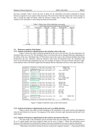 Bulletin of Electr Eng & Inf ISSN: 2302-9285 
Wheelchair controlled by human brainwave using brain-computer interface … (Norasyimah Sahat)
3037
has been recorded. Table 2 shows the time of delay for the wheelchair movement controlled by human
brainwave signals for every aspect of the movement. The result shows that the longest time for the average of
time is during the right movement while the shortest average time of delay from the serial monitor of
Arduino to the wheelchair is when doing the backward movement.
Table 2. Delay time of the wheelchair movement
Subject
Time of delay from serial monitor to the wheelchair (ms)
Forward (F) Right (R) Left (L) Backward (B) Stop (S)
1 1018 1022 999 1005 991
2 990 1001 1010 997 1002
3 1004 4006 4010 994 1002
4 1002 4014 1002 1004 1002
5 1000 1025 1007 988 1009
6 1004 3988 1014 995 1001
7 1009 1000 1000 1001 1007
8 998 998 997 998 996
9 1003 1001 2991 1018 1004
10 1020 4005 990 1002 1011
Average 1005 2206 1502 1000 1003
3.3. Brainwave analysis of the human
3.3.1. Analysis of brainwave signals based on the attention value of the user
Figure 5 shows the value of attention produced by the user in the real time. For this experiment, the
threshold value was set to 50. This threshold value is not fixed and can be changed differently depending on
the ability of the user. Threshold value of 50 has been used as this value is the minimum hardness that being
produced by the user. Therefore, when the attention value raises the threshold value, the wheelchair will
move to the selected mode assigned by the user. For example, in Figure 5, the serial monitor will print “right”
as the attention value is 60 which is higher than 50 indicates that the wheelchair will move to the right at that time.
Figure 5. Output of attention value on the serial monitor
3.3.2. Analysis of brainwave signals based on the user’s eye blink detection
Figure 6 shows the output of mode changing of the wheelchair in the serial monitor that happened
when the user blinks his or her eye. The sequence of the mode is forward, right, backward and left and it will
repeat again.
3.3.3. Analysis of brainwave signals based on the eyebrow movement of the user
The stop mode of the wheelchair can be executed when the user makes the eyebrow movement as
26 or 51 signal quality has been produced which can be seen in Figure 7. When the wheelchair moves
because of the attention level produced by humans, this stop command can be used to stop the wheelchair.
 