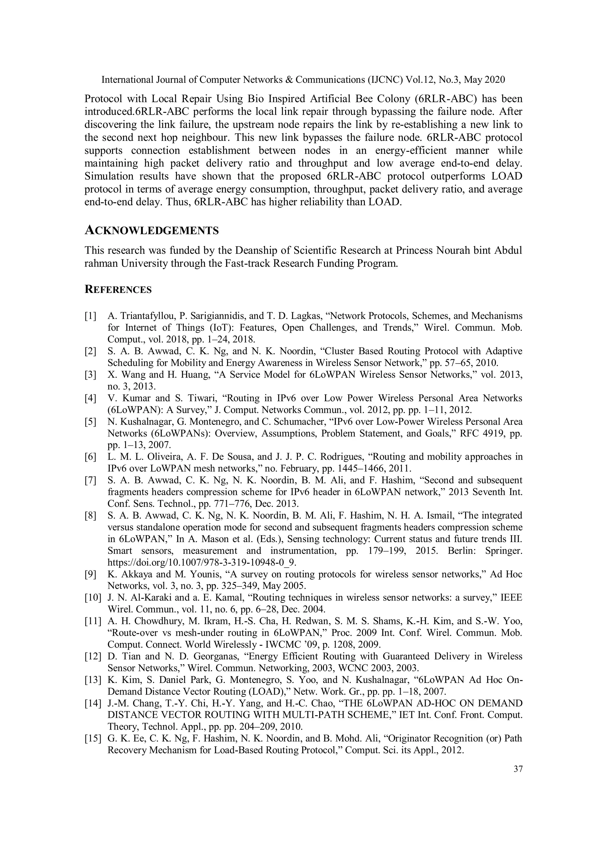International Journal of Computer Networks & Communications (IJCNC) Vol.12, No.3, May 2020
37
Protocol with Local Repair Using Bio Inspired Artificial Bee Colony (6RLR-ABC) has been
introduced.6RLR-ABC performs the local link repair through bypassing the failure node. After
discovering the link failure, the upstream node repairs the link by re-establishing a new link to
the second next hop neighbour. This new link bypasses the failure node. 6RLR-ABC protocol
supports connection establishment between nodes in an energy-efficient manner while
maintaining high packet delivery ratio and throughput and low average end-to-end delay.
Simulation results have shown that the proposed 6RLR-ABC protocol outperforms LOAD
protocol in terms of average energy consumption, throughput, packet delivery ratio, and average
end-to-end delay. Thus, 6RLR-ABC has higher reliability than LOAD.
ACKNOWLEDGEMENTS
This research was funded by the Deanship of Scientific Research at Princess Nourah bint Abdul
rahman University through the Fast-track Research Funding Program.
REFERENCES
[1] A. Triantafyllou, P. Sarigiannidis, and T. D. Lagkas, “Network Protocols, Schemes, and Mechanisms
for Internet of Things (IoT): Features, Open Challenges, and Trends,” Wirel. Commun. Mob.
Comput., vol. 2018, pp. 1–24, 2018.
[2] S. A. B. Awwad, C. K. Ng, and N. K. Noordin, “Cluster Based Routing Protocol with Adaptive
Scheduling for Mobility and Energy Awareness in Wireless Sensor Network,” pp. 57–65, 2010.
[3] X. Wang and H. Huang, “A Service Model for 6LoWPAN Wireless Sensor Networks,” vol. 2013,
no. 3, 2013.
[4] V. Kumar and S. Tiwari, “Routing in IPv6 over Low Power Wireless Personal Area Networks
(6LoWPAN): A Survey,” J. Comput. Networks Commun., vol. 2012, pp. pp. 1–11, 2012.
[5] N. Kushalnagar, G. Montenegro, and C. Schumacher, “IPv6 over Low-Power Wireless Personal Area
Networks (6LoWPANs): Overview, Assumptions, Problem Statement, and Goals,” RFC 4919, pp.
pp. 1–13, 2007.
[6] L. M. L. Oliveira, A. F. De Sousa, and J. J. P. C. Rodrigues, “Routing and mobility approaches in
IPv6 over LoWPAN mesh networks,” no. February, pp. 1445–1466, 2011.
[7] S. A. B. Awwad, C. K. Ng, N. K. Noordin, B. M. Ali, and F. Hashim, “Second and subsequent
fragments headers compression scheme for IPv6 header in 6LoWPAN network,” 2013 Seventh Int.
Conf. Sens. Technol., pp. 771–776, Dec. 2013.
[8] S. A. B. Awwad, C. K. Ng, N. K. Noordin, B. M. Ali, F. Hashim, N. H. A. Ismail, “The integrated
versus standalone operation mode for second and subsequent fragments headers compression scheme
in 6LoWPAN,” In A. Mason et al. (Eds.), Sensing technology: Current status and future trends III.
Smart sensors, measurement and instrumentation, pp. 179–199, 2015. Berlin: Springer.
https://doi.org/10.1007/978-3-319-10948-0_9.
[9] K. Akkaya and M. Younis, “A survey on routing protocols for wireless sensor networks,” Ad Hoc
Networks, vol. 3, no. 3, pp. 325–349, May 2005.
[10] J. N. Al-Karaki and a. E. Kamal, “Routing techniques in wireless sensor networks: a survey,” IEEE
Wirel. Commun., vol. 11, no. 6, pp. 6–28, Dec. 2004.
[11] A. H. Chowdhury, M. Ikram, H.-S. Cha, H. Redwan, S. M. S. Shams, K.-H. Kim, and S.-W. Yoo,
“Route-over vs mesh-under routing in 6LoWPAN,” Proc. 2009 Int. Conf. Wirel. Commun. Mob.
Comput. Connect. World Wirelessly - IWCMC ’09, p. 1208, 2009.
[12] D. Tian and N. D. Georganas, “Energy Efficient Routing with Guaranteed Delivery in Wireless
Sensor Networks,” Wirel. Commun. Networking, 2003, WCNC 2003, 2003.
[13] K. Kim, S. Daniel Park, G. Montenegro, S. Yoo, and N. Kushalnagar, “6LoWPAN Ad Hoc On-
Demand Distance Vector Routing (LOAD),” Netw. Work. Gr., pp. pp. 1–18, 2007.
[14] J.-M. Chang, T.-Y. Chi, H.-Y. Yang, and H.-C. Chao, “THE 6LoWPAN AD-HOC ON DEMAND
DISTANCE VECTOR ROUTING WITH MULTI-PATH SCHEME,” IET Int. Conf. Front. Comput.
Theory, Technol. Appl., pp. pp. 204–209, 2010.
[15] G. K. Ee, C. K. Ng, F. Hashim, N. K. Noordin, and B. Mohd. Ali, “Originator Recognition (or) Path
Recovery Mechanism for Load-Based Routing Protocol,” Comput. Sci. its Appl., 2012.
 