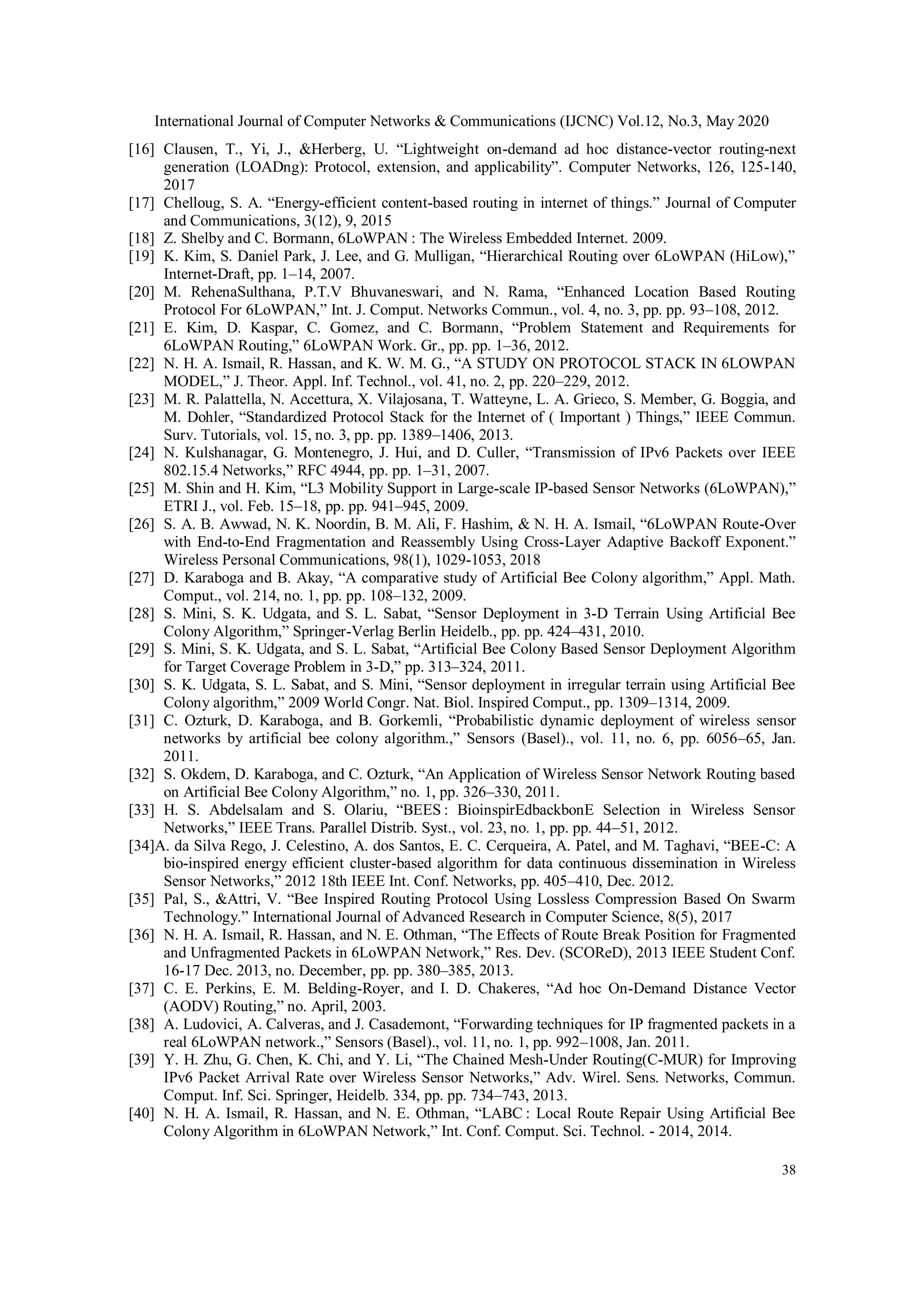 International Journal of Computer Networks & Communications (IJCNC) Vol.12, No.3, May 2020
38
[16] Clausen, T., Yi, J., &Herberg, U. “Lightweight on-demand ad hoc distance-vector routing-next
generation (LOADng): Protocol, extension, and applicability”. Computer Networks, 126, 125-140,
2017
[17] Chelloug, S. A. “Energy-efficient content-based routing in internet of things.” Journal of Computer
and Communications, 3(12), 9, 2015
[18] Z. Shelby and C. Bormann, 6LoWPAN : The Wireless Embedded Internet. 2009.
[19] K. Kim, S. Daniel Park, J. Lee, and G. Mulligan, “Hierarchical Routing over 6LoWPAN (HiLow),”
Internet-Draft, pp. 1–14, 2007.
[20] M. RehenaSulthana, P.T.V Bhuvaneswari, and N. Rama, “Enhanced Location Based Routing
Protocol For 6LoWPAN,” Int. J. Comput. Networks Commun., vol. 4, no. 3, pp. pp. 93–108, 2012.
[21] E. Kim, D. Kaspar, C. Gomez, and C. Bormann, “Problem Statement and Requirements for
6LoWPAN Routing,” 6LoWPAN Work. Gr., pp. pp. 1–36, 2012.
[22] N. H. A. Ismail, R. Hassan, and K. W. M. G., “A STUDY ON PROTOCOL STACK IN 6LOWPAN
MODEL,” J. Theor. Appl. Inf. Technol., vol. 41, no. 2, pp. 220–229, 2012.
[23] M. R. Palattella, N. Accettura, X. Vilajosana, T. Watteyne, L. A. Grieco, S. Member, G. Boggia, and
M. Dohler, “Standardized Protocol Stack for the Internet of ( Important ) Things,” IEEE Commun.
Surv. Tutorials, vol. 15, no. 3, pp. pp. 1389–1406, 2013.
[24] N. Kulshanagar, G. Montenegro, J. Hui, and D. Culler, “Transmission of IPv6 Packets over IEEE
802.15.4 Networks,” RFC 4944, pp. pp. 1–31, 2007.
[25] M. Shin and H. Kim, “L3 Mobility Support in Large-scale IP-based Sensor Networks (6LoWPAN),”
ETRI J., vol. Feb. 15–18, pp. pp. 941–945, 2009.
[26] S. A. B. Awwad, N. K. Noordin, B. M. Ali, F. Hashim, & N. H. A. Ismail, “6LoWPAN Route-Over
with End-to-End Fragmentation and Reassembly Using Cross-Layer Adaptive Backoff Exponent.”
Wireless Personal Communications, 98(1), 1029-1053, 2018
[27] D. Karaboga and B. Akay, “A comparative study of Artificial Bee Colony algorithm,” Appl. Math.
Comput., vol. 214, no. 1, pp. pp. 108–132, 2009.
[28] S. Mini, S. K. Udgata, and S. L. Sabat, “Sensor Deployment in 3-D Terrain Using Artificial Bee
Colony Algorithm,” Springer-Verlag Berlin Heidelb., pp. pp. 424–431, 2010.
[29] S. Mini, S. K. Udgata, and S. L. Sabat, “Artificial Bee Colony Based Sensor Deployment Algorithm
for Target Coverage Problem in 3-D,” pp. 313–324, 2011.
[30] S. K. Udgata, S. L. Sabat, and S. Mini, “Sensor deployment in irregular terrain using Artificial Bee
Colony algorithm,” 2009 World Congr. Nat. Biol. Inspired Comput., pp. 1309–1314, 2009.
[31] C. Ozturk, D. Karaboga, and B. Gorkemli, “Probabilistic dynamic deployment of wireless sensor
networks by artificial bee colony algorithm.,” Sensors (Basel)., vol. 11, no. 6, pp. 6056–65, Jan.
2011.
[32] S. Okdem, D. Karaboga, and C. Ozturk, “An Application of Wireless Sensor Network Routing based
on Artificial Bee Colony Algorithm,” no. 1, pp. 326–330, 2011.
[33] H. S. Abdelsalam and S. Olariu, “BEES : BioinspirEdbackbonE Selection in Wireless Sensor
Networks,” IEEE Trans. Parallel Distrib. Syst., vol. 23, no. 1, pp. pp. 44–51, 2012.
[34]A. da Silva Rego, J. Celestino, A. dos Santos, E. C. Cerqueira, A. Patel, and M. Taghavi, “BEE-C: A
bio-inspired energy efficient cluster-based algorithm for data continuous dissemination in Wireless
Sensor Networks,” 2012 18th IEEE Int. Conf. Networks, pp. 405–410, Dec. 2012.
[35] Pal, S., &Attri, V. “Bee Inspired Routing Protocol Using Lossless Compression Based On Swarm
Technology.” International Journal of Advanced Research in Computer Science, 8(5), 2017
[36] N. H. A. Ismail, R. Hassan, and N. E. Othman, “The Effects of Route Break Position for Fragmented
and Unfragmented Packets in 6LoWPAN Network,” Res. Dev. (SCOReD), 2013 IEEE Student Conf.
16-17 Dec. 2013, no. December, pp. pp. 380–385, 2013.
[37] C. E. Perkins, E. M. Belding-Royer, and I. D. Chakeres, “Ad hoc On-Demand Distance Vector
(AODV) Routing,” no. April, 2003.
[38] A. Ludovici, A. Calveras, and J. Casademont, “Forwarding techniques for IP fragmented packets in a
real 6LoWPAN network.,” Sensors (Basel)., vol. 11, no. 1, pp. 992–1008, Jan. 2011.
[39] Y. H. Zhu, G. Chen, K. Chi, and Y. Li, “The Chained Mesh-Under Routing(C-MUR) for Improving
IPv6 Packet Arrival Rate over Wireless Sensor Networks,” Adv. Wirel. Sens. Networks, Commun.
Comput. Inf. Sci. Springer, Heidelb. 334, pp. pp. 734–743, 2013.
[40] N. H. A. Ismail, R. Hassan, and N. E. Othman, “LABC : Local Route Repair Using Artificial Bee
Colony Algorithm in 6LoWPAN Network,” Int. Conf. Comput. Sci. Technol. - 2014, 2014.
 