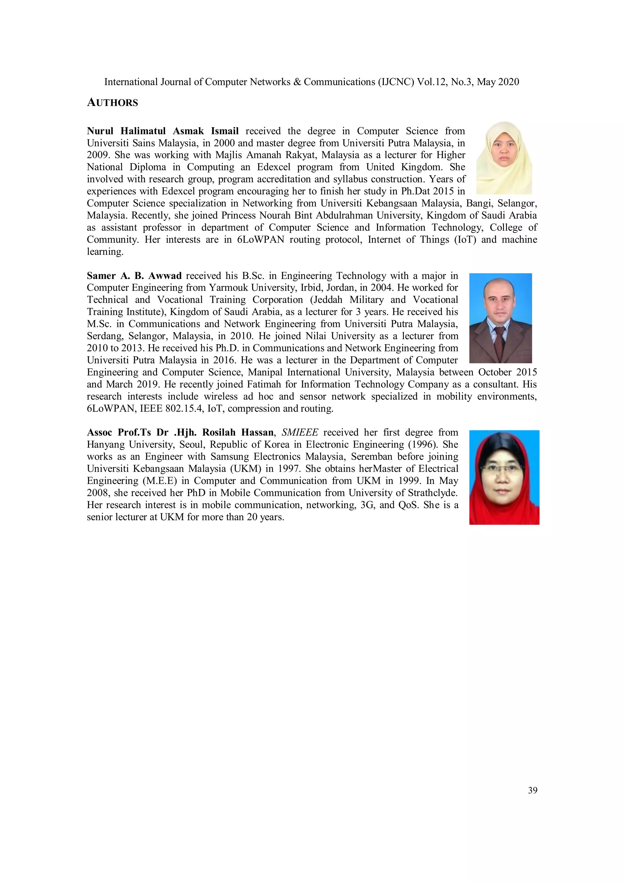 International Journal of Computer Networks & Communications (IJCNC) Vol.12, No.3, May 2020
39
AUTHORS
Nurul Halimatul Asmak Ismail received the degree in Computer Science from
Universiti Sains Malaysia, in 2000 and master degree from Universiti Putra Malaysia, in
2009. She was working with Majlis Amanah Rakyat, Malaysia as a lecturer for Higher
National Diploma in Computing an Edexcel program from United Kingdom. She
involved with research group, program accreditation and syllabus construction. Years of
experiences with Edexcel program encouraging her to finish her study in Ph.Dat 2015 in
Computer Science specialization in Networking from Universiti Kebangsaan Malaysia, Bangi, Selangor,
Malaysia. Recently, she joined Princess Nourah Bint Abdulrahman University, Kingdom of Saudi Arabia
as assistant professor in department of Computer Science and Information Technology, College of
Community. Her interests are in 6LoWPAN routing protocol, Internet of Things (IoT) and machine
learning.
Samer A. B. Awwad received his B.Sc. in Engineering Technology with a major in
Computer Engineering from Yarmouk University, Irbid, Jordan, in 2004. He worked for
Technical and Vocational Training Corporation (Jeddah Military and Vocational
Training Institute), Kingdom of Saudi Arabia, as a lecturer for 3 years. He received his
M.Sc. in Communications and Network Engineering from Universiti Putra Malaysia,
Serdang, Selangor, Malaysia, in 2010. He joined Nilai University as a lecturer from
2010 to 2013. He received his Ph.D. in Communications and Network Engineering from
Universiti Putra Malaysia in 2016. He was a lecturer in the Department of Computer
Engineering and Computer Science, Manipal International University, Malaysia between October 2015
and March 2019. He recently joined Fatimah for Information Technology Company as a consultant. His
research interests include wireless ad hoc and sensor network specialized in mobility environments,
6LoWPAN, IEEE 802.15.4, IoT, compression and routing.
Assoc Prof.Ts Dr .Hjh. Rosilah Hassan, SMIEEE received her first degree from
Hanyang University, Seoul, Republic of Korea in Electronic Engineering (1996). She
works as an Engineer with Samsung Electronics Malaysia, Seremban before joining
Universiti Kebangsaan Malaysia (UKM) in 1997. She obtains herMaster of Electrical
Engineering (M.E.E) in Computer and Communication from UKM in 1999. In May
2008, she received her PhD in Mobile Communication from University of Strathclyde.
Her research interest is in mobile communication, networking, 3G, and QoS. She is a
senior lecturer at UKM for more than 20 years.
 