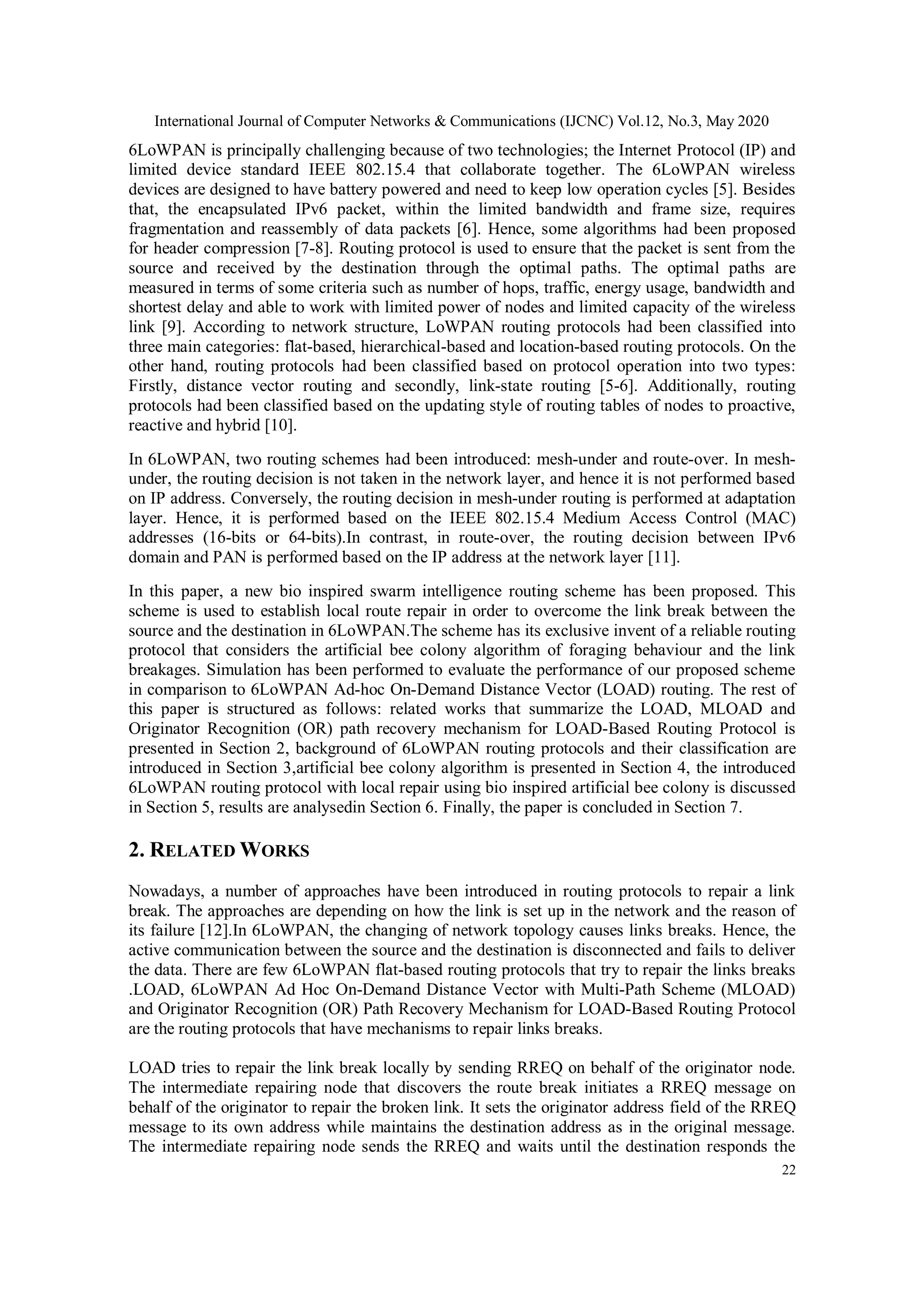 International Journal of Computer Networks & Communications (IJCNC) Vol.12, No.3, May 2020
22
6LoWPAN is principally challenging because of two technologies; the Internet Protocol (IP) and
limited device standard IEEE 802.15.4 that collaborate together. The 6LoWPAN wireless
devices are designed to have battery powered and need to keep low operation cycles [5]. Besides
that, the encapsulated IPv6 packet, within the limited bandwidth and frame size, requires
fragmentation and reassembly of data packets [6]. Hence, some algorithms had been proposed
for header compression [7-8]. Routing protocol is used to ensure that the packet is sent from the
source and received by the destination through the optimal paths. The optimal paths are
measured in terms of some criteria such as number of hops, traffic, energy usage, bandwidth and
shortest delay and able to work with limited power of nodes and limited capacity of the wireless
link [9]. According to network structure, LoWPAN routing protocols had been classified into
three main categories: flat-based, hierarchical-based and location-based routing protocols. On the
other hand, routing protocols had been classified based on protocol operation into two types:
Firstly, distance vector routing and secondly, link-state routing [5-6]. Additionally, routing
protocols had been classified based on the updating style of routing tables of nodes to proactive,
reactive and hybrid [10].
In 6LoWPAN, two routing schemes had been introduced: mesh-under and route-over. In mesh-
under, the routing decision is not taken in the network layer, and hence it is not performed based
on IP address. Conversely, the routing decision in mesh-under routing is performed at adaptation
layer. Hence, it is performed based on the IEEE 802.15.4 Medium Access Control (MAC)
addresses (16-bits or 64-bits).In contrast, in route-over, the routing decision between IPv6
domain and PAN is performed based on the IP address at the network layer [11].
In this paper, a new bio inspired swarm intelligence routing scheme has been proposed. This
scheme is used to establish local route repair in order to overcome the link break between the
source and the destination in 6LoWPAN.The scheme has its exclusive invent of a reliable routing
protocol that considers the artificial bee colony algorithm of foraging behaviour and the link
breakages. Simulation has been performed to evaluate the performance of our proposed scheme
in comparison to 6LoWPAN Ad-hoc On-Demand Distance Vector (LOAD) routing. The rest of
this paper is structured as follows: related works that summarize the LOAD, MLOAD and
Originator Recognition (OR) path recovery mechanism for LOAD-Based Routing Protocol is
presented in Section 2, background of 6LoWPAN routing protocols and their classification are
introduced in Section 3,artificial bee colony algorithm is presented in Section 4, the introduced
6LoWPAN routing protocol with local repair using bio inspired artificial bee colony is discussed
in Section 5, results are analysedin Section 6. Finally, the paper is concluded in Section 7.
2. RELATED WORKS
Nowadays, a number of approaches have been introduced in routing protocols to repair a link
break. The approaches are depending on how the link is set up in the network and the reason of
its failure [12].In 6LoWPAN, the changing of network topology causes links breaks. Hence, the
active communication between the source and the destination is disconnected and fails to deliver
the data. There are few 6LoWPAN flat-based routing protocols that try to repair the links breaks
.LOAD, 6LoWPAN Ad Hoc On-Demand Distance Vector with Multi-Path Scheme (MLOAD)
and Originator Recognition (OR) Path Recovery Mechanism for LOAD-Based Routing Protocol
are the routing protocols that have mechanisms to repair links breaks.
LOAD tries to repair the link break locally by sending RREQ on behalf of the originator node.
The intermediate repairing node that discovers the route break initiates a RREQ message on
behalf of the originator to repair the broken link. It sets the originator address field of the RREQ
message to its own address while maintains the destination address as in the original message.
The intermediate repairing node sends the RREQ and waits until the destination responds the
 