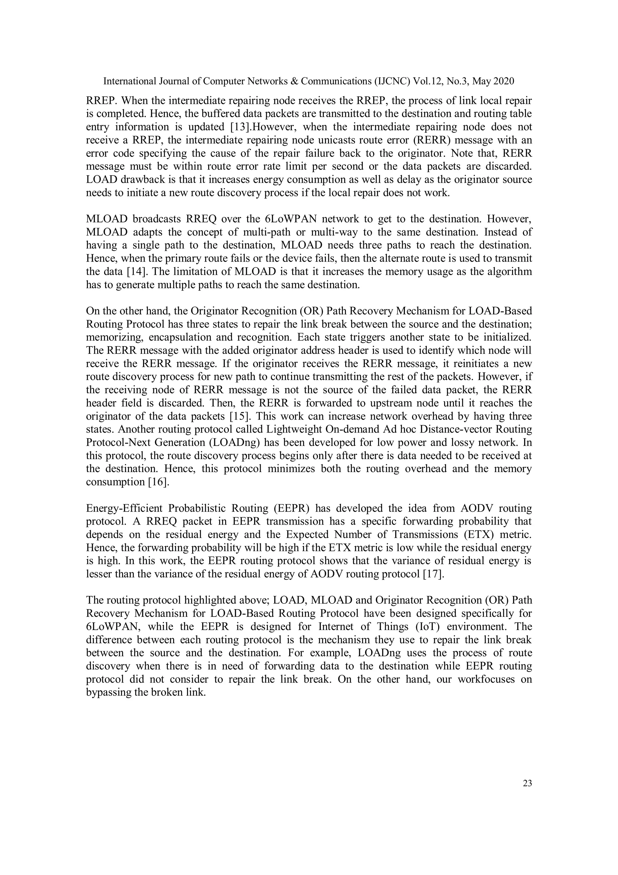 International Journal of Computer Networks & Communications (IJCNC) Vol.12, No.3, May 2020
23
RREP. When the intermediate repairing node receives the RREP, the process of link local repair
is completed. Hence, the buffered data packets are transmitted to the destination and routing table
entry information is updated [13].However, when the intermediate repairing node does not
receive a RREP, the intermediate repairing node unicasts route error (RERR) message with an
error code specifying the cause of the repair failure back to the originator. Note that, RERR
message must be within route error rate limit per second or the data packets are discarded.
LOAD drawback is that it increases energy consumption as well as delay as the originator source
needs to initiate a new route discovery process if the local repair does not work.
MLOAD broadcasts RREQ over the 6LoWPAN network to get to the destination. However,
MLOAD adapts the concept of multi-path or multi-way to the same destination. Instead of
having a single path to the destination, MLOAD needs three paths to reach the destination.
Hence, when the primary route fails or the device fails, then the alternate route is used to transmit
the data [14]. The limitation of MLOAD is that it increases the memory usage as the algorithm
has to generate multiple paths to reach the same destination.
On the other hand, the Originator Recognition (OR) Path Recovery Mechanism for LOAD-Based
Routing Protocol has three states to repair the link break between the source and the destination;
memorizing, encapsulation and recognition. Each state triggers another state to be initialized.
The RERR message with the added originator address header is used to identify which node will
receive the RERR message. If the originator receives the RERR message, it reinitiates a new
route discovery process for new path to continue transmitting the rest of the packets. However, if
the receiving node of RERR message is not the source of the failed data packet, the RERR
header field is discarded. Then, the RERR is forwarded to upstream node until it reaches the
originator of the data packets [15]. This work can increase network overhead by having three
states. Another routing protocol called Lightweight On-demand Ad hoc Distance-vector Routing
Protocol-Next Generation (LOADng) has been developed for low power and lossy network. In
this protocol, the route discovery process begins only after there is data needed to be received at
the destination. Hence, this protocol minimizes both the routing overhead and the memory
consumption [16].
Energy-Efficient Probabilistic Routing (EEPR) has developed the idea from AODV routing
protocol. A RREQ packet in EEPR transmission has a specific forwarding probability that
depends on the residual energy and the Expected Number of Transmissions (ETX) metric.
Hence, the forwarding probability will be high if the ETX metric is low while the residual energy
is high. In this work, the EEPR routing protocol shows that the variance of residual energy is
lesser than the variance of the residual energy of AODV routing protocol [17].
The routing protocol highlighted above; LOAD, MLOAD and Originator Recognition (OR) Path
Recovery Mechanism for LOAD-Based Routing Protocol have been designed specifically for
6LoWPAN, while the EEPR is designed for Internet of Things (IoT) environment. The
difference between each routing protocol is the mechanism they use to repair the link break
between the source and the destination. For example, LOADng uses the process of route
discovery when there is in need of forwarding data to the destination while EEPR routing
protocol did not consider to repair the link break. On the other hand, our workfocuses on
bypassing the broken link.
 