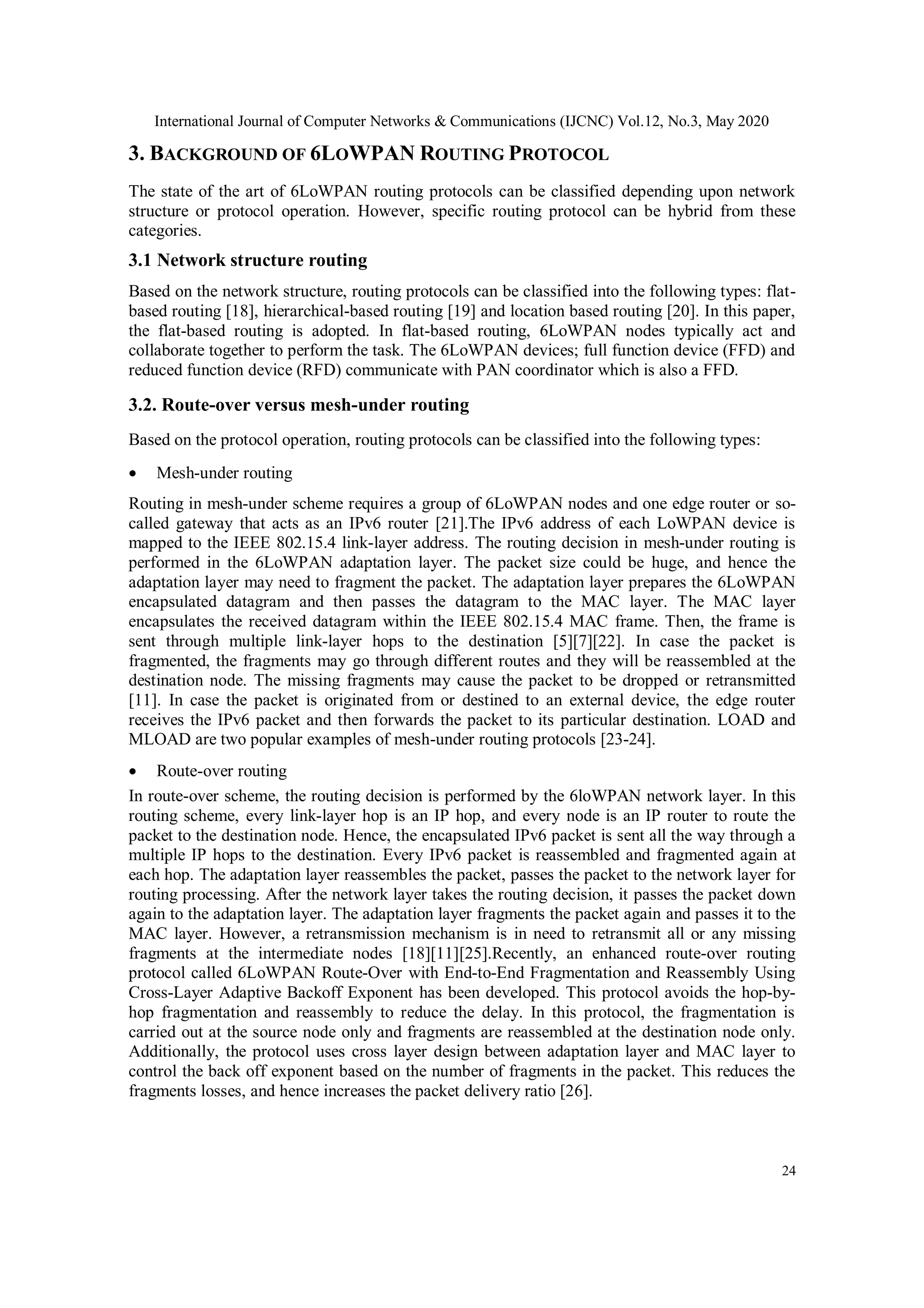 International Journal of Computer Networks & Communications (IJCNC) Vol.12, No.3, May 2020
24
3. BACKGROUND OF 6LOWPAN ROUTING PROTOCOL
The state of the art of 6LoWPAN routing protocols can be classified depending upon network
structure or protocol operation. However, specific routing protocol can be hybrid from these
categories.
3.1 Network structure routing
Based on the network structure, routing protocols can be classified into the following types: flat-
based routing [18], hierarchical-based routing [19] and location based routing [20]. In this paper,
the flat-based routing is adopted. In flat-based routing, 6LoWPAN nodes typically act and
collaborate together to perform the task. The 6LoWPAN devices; full function device (FFD) and
reduced function device (RFD) communicate with PAN coordinator which is also a FFD.
3.2. Route-over versus mesh-under routing
Based on the protocol operation, routing protocols can be classified into the following types:
 Mesh-under routing
Routing in mesh-under scheme requires a group of 6LoWPAN nodes and one edge router or so-
called gateway that acts as an IPv6 router [21].The IPv6 address of each LoWPAN device is
mapped to the IEEE 802.15.4 link-layer address. The routing decision in mesh-under routing is
performed in the 6LoWPAN adaptation layer. The packet size could be huge, and hence the
adaptation layer may need to fragment the packet. The adaptation layer prepares the 6LoWPAN
encapsulated datagram and then passes the datagram to the MAC layer. The MAC layer
encapsulates the received datagram within the IEEE 802.15.4 MAC frame. Then, the frame is
sent through multiple link-layer hops to the destination [5][7][22]. In case the packet is
fragmented, the fragments may go through different routes and they will be reassembled at the
destination node. The missing fragments may cause the packet to be dropped or retransmitted
[11]. In case the packet is originated from or destined to an external device, the edge router
receives the IPv6 packet and then forwards the packet to its particular destination. LOAD and
MLOAD are two popular examples of mesh-under routing protocols [23-24].
 Route-over routing
In route-over scheme, the routing decision is performed by the 6loWPAN network layer. In this
routing scheme, every link-layer hop is an IP hop, and every node is an IP router to route the
packet to the destination node. Hence, the encapsulated IPv6 packet is sent all the way through a
multiple IP hops to the destination. Every IPv6 packet is reassembled and fragmented again at
each hop. The adaptation layer reassembles the packet, passes the packet to the network layer for
routing processing. After the network layer takes the routing decision, it passes the packet down
again to the adaptation layer. The adaptation layer fragments the packet again and passes it to the
MAC layer. However, a retransmission mechanism is in need to retransmit all or any missing
fragments at the intermediate nodes [18][11][25].Recently, an enhanced route-over routing
protocol called 6LoWPAN Route-Over with End-to-End Fragmentation and Reassembly Using
Cross-Layer Adaptive Backoff Exponent has been developed. This protocol avoids the hop-by-
hop fragmentation and reassembly to reduce the delay. In this protocol, the fragmentation is
carried out at the source node only and fragments are reassembled at the destination node only.
Additionally, the protocol uses cross layer design between adaptation layer and MAC layer to
control the back off exponent based on the number of fragments in the packet. This reduces the
fragments losses, and hence increases the packet delivery ratio [26].
 