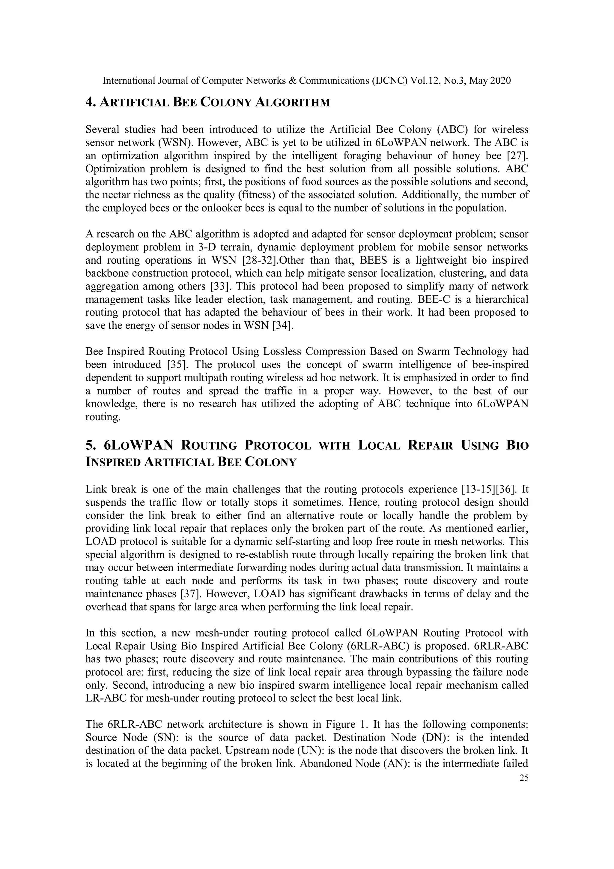 International Journal of Computer Networks & Communications (IJCNC) Vol.12, No.3, May 2020
25
4. ARTIFICIAL BEE COLONY ALGORITHM
Several studies had been introduced to utilize the Artificial Bee Colony (ABC) for wireless
sensor network (WSN). However, ABC is yet to be utilized in 6LoWPAN network. The ABC is
an optimization algorithm inspired by the intelligent foraging behaviour of honey bee [27].
Optimization problem is designed to find the best solution from all possible solutions. ABC
algorithm has two points; first, the positions of food sources as the possible solutions and second,
the nectar richness as the quality (fitness) of the associated solution. Additionally, the number of
the employed bees or the onlooker bees is equal to the number of solutions in the population.
A research on the ABC algorithm is adopted and adapted for sensor deployment problem; sensor
deployment problem in 3-D terrain, dynamic deployment problem for mobile sensor networks
and routing operations in WSN [28-32].Other than that, BEES is a lightweight bio inspired
backbone construction protocol, which can help mitigate sensor localization, clustering, and data
aggregation among others [33]. This protocol had been proposed to simplify many of network
management tasks like leader election, task management, and routing. BEE-C is a hierarchical
routing protocol that has adapted the behaviour of bees in their work. It had been proposed to
save the energy of sensor nodes in WSN [34].
Bee Inspired Routing Protocol Using Lossless Compression Based on Swarm Technology had
been introduced [35]. The protocol uses the concept of swarm intelligence of bee-inspired
dependent to support multipath routing wireless ad hoc network. It is emphasized in order to find
a number of routes and spread the traffic in a proper way. However, to the best of our
knowledge, there is no research has utilized the adopting of ABC technique into 6LoWPAN
routing.
5. 6LOWPAN ROUTING PROTOCOL WITH LOCAL REPAIR USING BIO
INSPIRED ARTIFICIAL BEE COLONY
Link break is one of the main challenges that the routing protocols experience [13-15][36]. It
suspends the traffic flow or totally stops it sometimes. Hence, routing protocol design should
consider the link break to either find an alternative route or locally handle the problem by
providing link local repair that replaces only the broken part of the route. As mentioned earlier,
LOAD protocol is suitable for a dynamic self-starting and loop free route in mesh networks. This
special algorithm is designed to re-establish route through locally repairing the broken link that
may occur between intermediate forwarding nodes during actual data transmission. It maintains a
routing table at each node and performs its task in two phases; route discovery and route
maintenance phases [37]. However, LOAD has significant drawbacks in terms of delay and the
overhead that spans for large area when performing the link local repair.
In this section, a new mesh-under routing protocol called 6LoWPAN Routing Protocol with
Local Repair Using Bio Inspired Artificial Bee Colony (6RLR-ABC) is proposed. 6RLR-ABC
has two phases; route discovery and route maintenance. The main contributions of this routing
protocol are: first, reducing the size of link local repair area through bypassing the failure node
only. Second, introducing a new bio inspired swarm intelligence local repair mechanism called
LR-ABC for mesh-under routing protocol to select the best local link.
The 6RLR-ABC network architecture is shown in Figure 1. It has the following components:
Source Node (SN): is the source of data packet. Destination Node (DN): is the intended
destination of the data packet. Upstream node (UN): is the node that discovers the broken link. It
is located at the beginning of the broken link. Abandoned Node (AN): is the intermediate failed
 