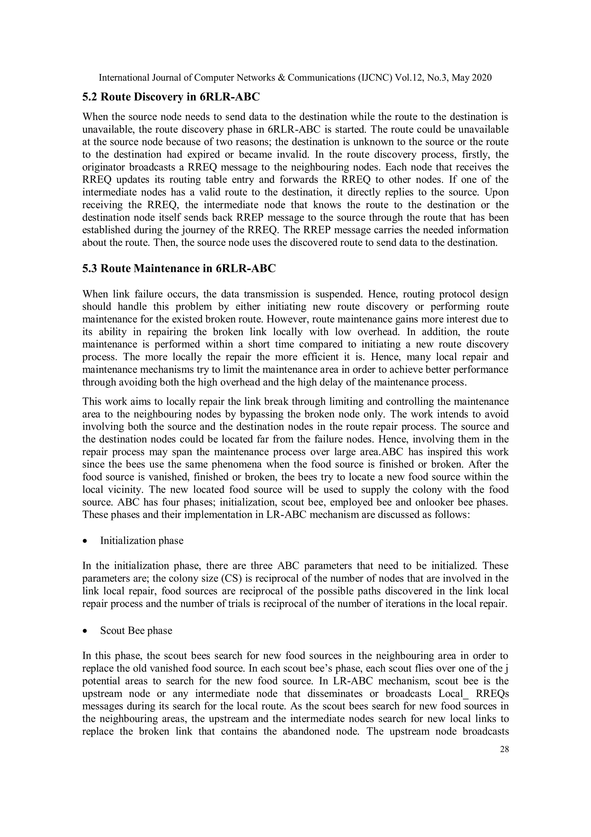 International Journal of Computer Networks & Communications (IJCNC) Vol.12, No.3, May 2020
28
5.2 Route Discovery in 6RLR-ABC
When the source node needs to send data to the destination while the route to the destination is
unavailable, the route discovery phase in 6RLR-ABC is started. The route could be unavailable
at the source node because of two reasons; the destination is unknown to the source or the route
to the destination had expired or became invalid. In the route discovery process, firstly, the
originator broadcasts a RREQ message to the neighbouring nodes. Each node that receives the
RREQ updates its routing table entry and forwards the RREQ to other nodes. If one of the
intermediate nodes has a valid route to the destination, it directly replies to the source. Upon
receiving the RREQ, the intermediate node that knows the route to the destination or the
destination node itself sends back RREP message to the source through the route that has been
established during the journey of the RREQ. The RREP message carries the needed information
about the route. Then, the source node uses the discovered route to send data to the destination.
5.3 Route Maintenance in 6RLR-ABC
When link failure occurs, the data transmission is suspended. Hence, routing protocol design
should handle this problem by either initiating new route discovery or performing route
maintenance for the existed broken route. However, route maintenance gains more interest due to
its ability in repairing the broken link locally with low overhead. In addition, the route
maintenance is performed within a short time compared to initiating a new route discovery
process. The more locally the repair the more efficient it is. Hence, many local repair and
maintenance mechanisms try to limit the maintenance area in order to achieve better performance
through avoiding both the high overhead and the high delay of the maintenance process.
This work aims to locally repair the link break through limiting and controlling the maintenance
area to the neighbouring nodes by bypassing the broken node only. The work intends to avoid
involving both the source and the destination nodes in the route repair process. The source and
the destination nodes could be located far from the failure nodes. Hence, involving them in the
repair process may span the maintenance process over large area.ABC has inspired this work
since the bees use the same phenomena when the food source is finished or broken. After the
food source is vanished, finished or broken, the bees try to locate a new food source within the
local vicinity. The new located food source will be used to supply the colony with the food
source. ABC has four phases; initialization, scout bee, employed bee and onlooker bee phases.
These phases and their implementation in LR-ABC mechanism are discussed as follows:
 Initialization phase
In the initialization phase, there are three ABC parameters that need to be initialized. These
parameters are; the colony size (CS) is reciprocal of the number of nodes that are involved in the
link local repair, food sources are reciprocal of the possible paths discovered in the link local
repair process and the number of trials is reciprocal of the number of iterations in the local repair.
 Scout Bee phase
In this phase, the scout bees search for new food sources in the neighbouring area in order to
replace the old vanished food source. In each scout bee’s phase, each scout flies over one of the j
potential areas to search for the new food source. In LR-ABC mechanism, scout bee is the
upstream node or any intermediate node that disseminates or broadcasts Local_ RREQs
messages during its search for the local route. As the scout bees search for new food sources in
the neighbouring areas, the upstream and the intermediate nodes search for new local links to
replace the broken link that contains the abandoned node. The upstream node broadcasts
 