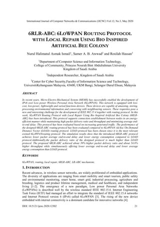 International Journal of Computer Networks & Communications (IJCNC) Vol.12, No.3, May 2020
DOI: 10.5121/ijcnc.2020.12302 21
6RLR-ABC: 6LOWPAN ROUTING PROTOCOL
WITH LOCAL REPAIR USING BIO INSPIRED
ARTIFICIAL BEE COLONY
Nurul Halimatul Asmak Ismail1
, Samer A. B. Awwad2
and Rosilah Hassan3
1
Department of Computer Science and Information Technology,
College of Community, Princess Nourah Bint Abdulrahman University
Kingdom of Saudi Arabia
2
Independent Researcher, Kingdom of Saudi Arabia
3
Center for Cyber Security,Faculty of Information Science and Technology,
UniversitiKebangsaan Malaysia, 43600, UKM Bangi, Selangor Darul Ehsan, Malaysia
ABSTRACT
In recent years, Micro-Electro-Mechanical System (MEMS) has successfully enabled the development of
IPv6 over Low power Wireless Personal Area Network (6LoWPAN). This network is equipped with low-
cost, low-power, lightweight and varied functions devices. These devices are capable of amassing, storing,
processing environmental information and conversing with neighbouring sensors. These requisites pose a
new and interesting challenge for the development of IEEE 802.15.4 together with routing protocol. In this
work, 6LoWPAN Routing Protocol with Local Repair Using Bio Inspired Artificial Bee Colony (6RLR-
ABC) has been introduced. This protocol supports connection establishment between nodes in an energy-
efficient manner while maintaining high packet delivery ratio and throughput and minimizing average end-
to-end delay. This protocol has been evaluated based on increasing generated traffic. The performance of
the designed 6RLR-ABC routing protocol has been evaluated compared to 6LoWPAN Ad-hoc On-Demand
Distance Vector (LOAD) routing protocol. LOAD protocol has been chosen since it is the most relevant
existed 6LoWPANrouting protocol. The simulation results show that the introduced 6RLR-ABC protocol
achieves lower packet average end-to-end delay and lower energy consumption compared to LOAD
protocol.Additionally,the packet delivery ratio of the designed protocol is much higher than LOAD
protocol. The proposed 6RLR-ABC achieved about 39% higher packet delivery ratio and about 54.8%
higher throughput while simultaneously offering lower average end-to-end delay and lower average
energy consumption than LOAD protocol.
KEYWORDS
6LoWPAN, routing, local repair, 6RLR-ABC, LR-ABC mechanism;
1. INTRODUCTION
Recent advances, in wireless sensor networks, are widely proliferated of embedded applications.
The diversity of applications are ranging from smart mobility and smart tourism, public safety
and environmental monitoring, smart home, smart grid, industrial processing, agriculture and
breeding, logistics and product lifetime management, medical and healthcare, and independent
living [1-2]. The emergence of a new paradigm, Low power Personal Area Networks
(LoWPANs) is described well by the wireless standard IEEE 802.15.4. Internet Engineering
Task Force (IETF) had managed an effort to integrate the standard of IEEE 802.15.4 networks
and Internet Protocol version 6 (IPv6) called 6LoWPAN [3]. The rising of the new device
embedded with internet connectivity is a dominant candidate for innovative networks [4].
 