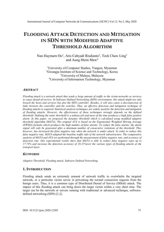 International Journal of Computer Networks & Communications (IJCNC) Vol.12, No.3, May 2020
DOI: 10.5121/ijcnc.2020.12305 75
FLOODING ATTACK DETECTION AND MITIGATION
IN SDN WITH MODIFIED ADAPTIVE
THRESHOLD ALGORITHM
Nan Haymarn Oo1
, Aris Cahyadi Risdianto2
, Teck Chaw Ling3
and Aung Htein Maw4
1
University of Computer Studies, Yangon, Myanmar
2
Gwangju Institute of Science and Technology, Korea
3
University of Malaya, Malaysia
4
University of Information Technology, Myanmar
ABSTRACT
Flooding attack is a network attack that sends a large amount of traffic to the victim networks or services
to cause denial-of-service. In Software-Defined Networking (SDN) environment, this attack might not only
breach the hosts and services but also the SDN controller. Besides, it will also cause a disconnection of
links between the controller and the switches. Thus, an effective detection and mitigation technique of
flooding attacks is required. Statistical analysis techniques are widely used for the detection and mitigation
of flooding attacks. However, the effectiveness of these techniques strongly depends on the defined
threshold. Defining the static threshold is a tedious job and most of the time produces a high false positive
alarm .In this paper, we proposed the dynamic threshold which is calculated using modified adaptive
threshold algorithm (MATA). The original ATA is based on the Exponential Weighted Moving Average
(EWMA) formula which produces the high number of false alarms. To reduce the false alarms, the alarm
signal will only be generated after a minimum number of consecutive violations of the threshold. This,
however, has increased the false negative rate when the network is under attack. In order to reduce this
false negative rate, MATA adapted the baseline traffic info of the network infrastructure. The comparative
analysis of MATA and ATA are performed through the measurement of false negative rate, and accuracy of
detection rate. Our experimental results show that MATA is able to reduce false negative rates up to
17.74% and increase the detection accuracy of 16.11%over the various types of flooding attacks at the
transport layer.
KEYWORDS
Adaptive Threshold, Flooding attack, Software-Defined Networking
1. INTRODUCTION
Flooding attack sends an extremely amount of network traffic to overwhelm the targeted
network, or a particular victim server in preventing the normal connection requests from the
benign users. Thus, it is a common type of Distributed Denial of Service (DDoS) attack. The
impact of this flooding attack can bring down the target victim within a very short time. The
target can be the network or servers running with traditional or advanced technique, software-
defined networking (SDN) [1,2].
 