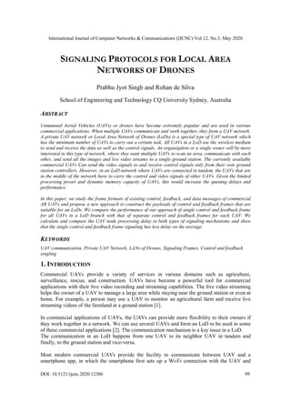 International Journal of Computer Networks & Communications (IJCNC) Vol.12, No.3, May 2020
DOI: 10.5121/ijcnc.2020.12306 99
SIGNALING PROTOCOLS FOR LOCAL AREA
NETWORKS OF DRONES
Prabhu Jyot Singh and Rohan de Silva
School of Engineering and Technology CQ University Sydney, Australia
ABSTRACT
Unmanned Aerial Vehicles (UAVs) or drones have become extremely popular and are used in various
commercial applications. When multiple UAVs communicate and work together, they form a UAV network.
A private UAV network or Local Area Network of Drones (LoDs) is a special type of UAV network which
has the minimum number of UAVs to carry out a certain task. All UAVs in a LoD use the wireless medium
to send and receive the data as well as the control signals. An organization or a single owner will be more
interested in this type of network, where they want multiple UAVs to scan an area, communicate with each
other, and send all the images and live video streams to a single ground station. The currently available
commercial UAVs Can send the video signals to and receive control signals only from their own ground
station controllers. However, in an LoD network where UAVs are connected in tandem, the UAVs that are
in the middle of the network have to carry the control and video signals of other UAVs. Given the limited
processing power and dynamic memory capacity of UAVs, this would increase the queuing delays and
performance.
In this paper, we study the frame formats of existing control, feedback, and data messages of commercial
AR UAVs and propose a new approach to construct the payloads of control and feedback frames that are
suitable for an LoDs. We compare the performance of our approach of single control and feedback frame
for all UAVs in a LoD branch with that of separate control and feedback frames for each UAV. We
calculate and compare the UAV node processing delay in both types of signaling mechanisms and show
that the single control and feedback frame signaling has less delay on the average.
KEYWORDS
UAV communication, Private UAV Network, LANs of Drones, Signaling Frames, Control and feedback
singling
1. INTRODUCTION
Commercial UAVs provide a variety of services in various domains such as agriculture,
surveillance, rescue, and construction. UAVs have become a powerful tool for commercial
applications with their live video recording and streaming capabilities. The live video streaming
helps the owner of a UAV to manage a large area while staying near the ground station or even at
home. For example, a person may use a UAV to monitor an agricultural farm and receive live
streaming videos of the farmland at a ground station [1].
In commercial applications of UAVs, the UAVs can provide more flexibility to their owners if
they work together in a network. We can use several UAVs and form an LoD to be used in some
of these commercial applications [2]. The communication mechanism is a key issue in a LoD.
The communication in an LoD happens from one UAV to its neighbor UAV in tandem and
finally, to the ground station and vice-versa.
Most modern commercial UAVs provide the facility to communicate between UAV and a
smartphone app, in which the smartphone first sets up a Wi-Fi connection with the UAV and
 