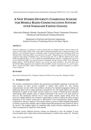International Journal of Computer Science & Information Technology (IJCSIT) Vol 12, No 3, June 2020
DOI: 10.5121/ijcsit.2020.12301 1
A NEW HYBRID DIVERSITY COMBINING SCHEME
FOR MOBILE RADIO COMMUNICATION SYSTEMS
OVER NAKAGAMI FADING CHANEL
Akinyinka Olukunle Akande, Onyebuchi Chikezie Nosiri, Nnaemeka Chiemezie
Onuekwusi and Emmanuel Uchenna Ekwueme
Department of Electrical and Electronic Engineering,
Federal University of Technology Owerri, Imo State, Nigeria
ABSTRACT
Diversity combining is a technique in wireless network that uses multiple antenna system to improve the
quality of radio signal. Mobile radio system suffers multipath propagation due to signal obstruction in the
channel. A new hybridized diversity combining scheme consisting of Equal Gain Combining (EGC) and
Maximal Ratio Combining (MRC) was proposed in this paper. Theperformance of the hybrid model was
evaluated using Outage Probability (Pout) and Processing time (Pt) at different Signal-to-Noise Ratio
(SNR) and Signal Paths (L=2,3) for 4-QAM and 8-QAM Modulation Schemes. A mathematical expression
for the hybrid EGC-MRC was realized using the Probability Density Function (PDF) of the Nakagami
fading channel. MATLAB R2015b software was used for the model simulation. The result shows that
hybrid EGC-MRC outperforms the standalone EGC and MRC schemes by having lower Pout and Pt values.
Hence, hybrid EGC-MRC exhibits enhanced potentials to mitigate multipath propagation at reduced
system complexity.
KEYWORDS
Equal Gain Combining (EGC), Nakagami, Outage Probability, Processing Time, Multipath, Hybrid
1. INTRODUCTION
The wireless communications industry has experienced considerable popularity in the past few
years because of many services available in mobile radio system [1]. The wireless
communication systems suffer from problems introduced by multipath propagation fading and
shadowing effects such as signal attenuation and path loss [2]. The signal fading is due to rapid
fluctuation of signals in the mobile wireless channel as a result of shadowing from obstacles
which brings about multiple copies of signals transmitted to the receiver over short period of
time [3]. The interference between two or more mobile wireless signals which arrives the
receiver at slightly different time resulted to signal fading. In other to cushion the effect of signal
attenuation in the wireless system due to obstructions in the communication channel, fading
compensation scheme is required. The diversity scheme is used to combat multipath propagation
in wireless system when multiple copies of Radio Signal (RS) produced in the channel are sent to
the receiver. The multiple signals are combined using various diversity combining schemes in
other to compensate for signal loss in the channel.
In wireless system, different diversity schemes are deployed to solve the problem of poor
received signal and to obtain better network performance in mobile radio system [4]. Diversity
 