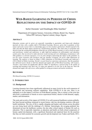 International Journal of Computer Science & Information Technology (IJCSIT) Vol 12, No 3, June 2020
DOI: 10.5121/ijcsit.2020.12303 33
WEB-BASED LEARNING IN PERIODS OF CRISIS:
REFLECTIONS ON THE IMPACT OF COVID-19
Stella Chiemeke1
and Omokhagbo Mike Imafidor2
1
Department of Computer Science, University of Benin, Benin City, Nigeria
2
Africa PPP Advisory Nigeria Limited, Abuja, Nigeria
ABSTRACT
Education systems and its actors are generally responding to quarantine and large-scale shutdown
(partial) of cities with a sudden shift to Web-Based Learning. However, given that a pandemic of this
nature and scale is novel, there is a knowledge gap as to how teachers and learners should respond to the
shift, and what the likely impact and the key considerations should be. This study aims to extrapolate and
theorize from the existing knowledgebase about the use of Web-Based Learning, as well as from an expert
and practitioner wisdom and experience, to offer high-level guidance for policymakers and education
system actors that are forced to make decisions in fast-moving and very challenging circumstances with
little guidance or relevant experience. It is an early attempt at theorizing the impact of the pandemic on
two key actors (Learners and Teachers) and one interface (Content), all across eight dimensions of
learning. The analysis is based on Khan’s (2001) dimension of Web-Based Learning and Anderson’s
(2011) Model of Online Learning. Overall, we posit based on experience and practice, that the pandemic
has delivered severe shocks to both the demand and supply side of Web-Based Learning, with Leaners,
Teachers, and Content all significantly affected. While we hypothesize a general drop in the quality of
teaching and learning in the short run, we expect the opposite to be the case in the long run, when the
demand and supply side self-correct, albeit guided by strong government and market institutions.
KEYWORDS
Web-Based Learning, COVID-19, Learners.
1. INTRODUCTION
1.1. Background
Learning dynamics have been significantly influenced on many levels by the swift expansion of
the internet and increasing software capabilities. With COVID-19 in the mix, there is an
ambiguity as to the impact it will have on Web-Based Learning. This is critical, as the crisis has
delivered a combination of shocks as never experienced before; shocks to both demand, supply,
market, and information.
The scale and severity of the impact of COVID-19 in well-resourced healthcare systems globally,
has been beyond anything witnessed in recent history; talk less developing countries with poor
health institutions. The way of life is rapidly changing and leaders and citizens across the globe
are now being faced with the challenge of a lifetime. Interestingly, the ravaging epidemic has
threatened not just the healthcare systems, but also other critical aspects of human life such as
education. This is especially important, as education and health are both critical components of
human capital development, with a significant theoretical and empirical basis for the assertion
that they are both essential for economic growth and development (see Todaro and Smith, 2011;
 