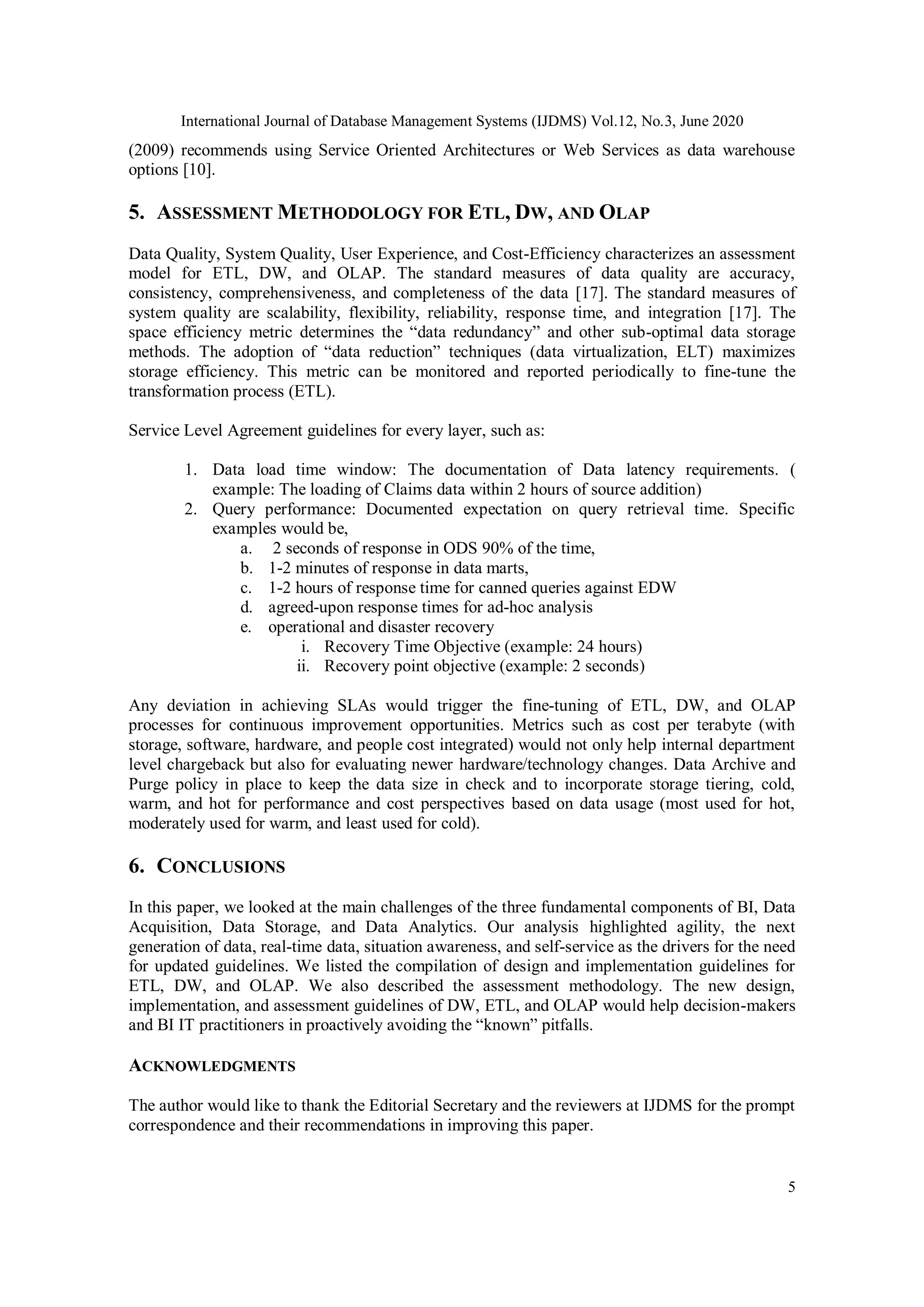 International Journal of Database Management Systems (IJDMS) Vol.12, No.3, June 2020
5
(2009) recommends using Service Oriented Architectures or Web Services as data warehouse
options [10].
5. ASSESSMENT METHODOLOGY FOR ETL, DW, AND OLAP
Data Quality, System Quality, User Experience, and Cost-Efficiency characterizes an assessment
model for ETL, DW, and OLAP. The standard measures of data quality are accuracy,
consistency, comprehensiveness, and completeness of the data [17]. The standard measures of
system quality are scalability, flexibility, reliability, response time, and integration [17]. The
space efficiency metric determines the “data redundancy” and other sub-optimal data storage
methods. The adoption of “data reduction” techniques (data virtualization, ELT) maximizes
storage efficiency. This metric can be monitored and reported periodically to fine-tune the
transformation process (ETL).
Service Level Agreement guidelines for every layer, such as:
1. Data load time window: The documentation of Data latency requirements. (
example: The loading of Claims data within 2 hours of source addition)
2. Query performance: Documented expectation on query retrieval time. Specific
examples would be,
a. 2 seconds of response in ODS 90% of the time,
b. 1-2 minutes of response in data marts,
c. 1-2 hours of response time for canned queries against EDW
d. agreed-upon response times for ad-hoc analysis
e. operational and disaster recovery
i. Recovery Time Objective (example: 24 hours)
ii. Recovery point objective (example: 2 seconds)
Any deviation in achieving SLAs would trigger the fine-tuning of ETL, DW, and OLAP
processes for continuous improvement opportunities. Metrics such as cost per terabyte (with
storage, software, hardware, and people cost integrated) would not only help internal department
level chargeback but also for evaluating newer hardware/technology changes. Data Archive and
Purge policy in place to keep the data size in check and to incorporate storage tiering, cold,
warm, and hot for performance and cost perspectives based on data usage (most used for hot,
moderately used for warm, and least used for cold).
6. CONCLUSIONS
In this paper, we looked at the main challenges of the three fundamental components of BI, Data
Acquisition, Data Storage, and Data Analytics. Our analysis highlighted agility, the next
generation of data, real-time data, situation awareness, and self-service as the drivers for the need
for updated guidelines. We listed the compilation of design and implementation guidelines for
ETL, DW, and OLAP. We also described the assessment methodology. The new design,
implementation, and assessment guidelines of DW, ETL, and OLAP would help decision-makers
and BI IT practitioners in proactively avoiding the “known” pitfalls.
ACKNOWLEDGMENTS
The author would like to thank the Editorial Secretary and the reviewers at IJDMS for the prompt
correspondence and their recommendations in improving this paper.
 