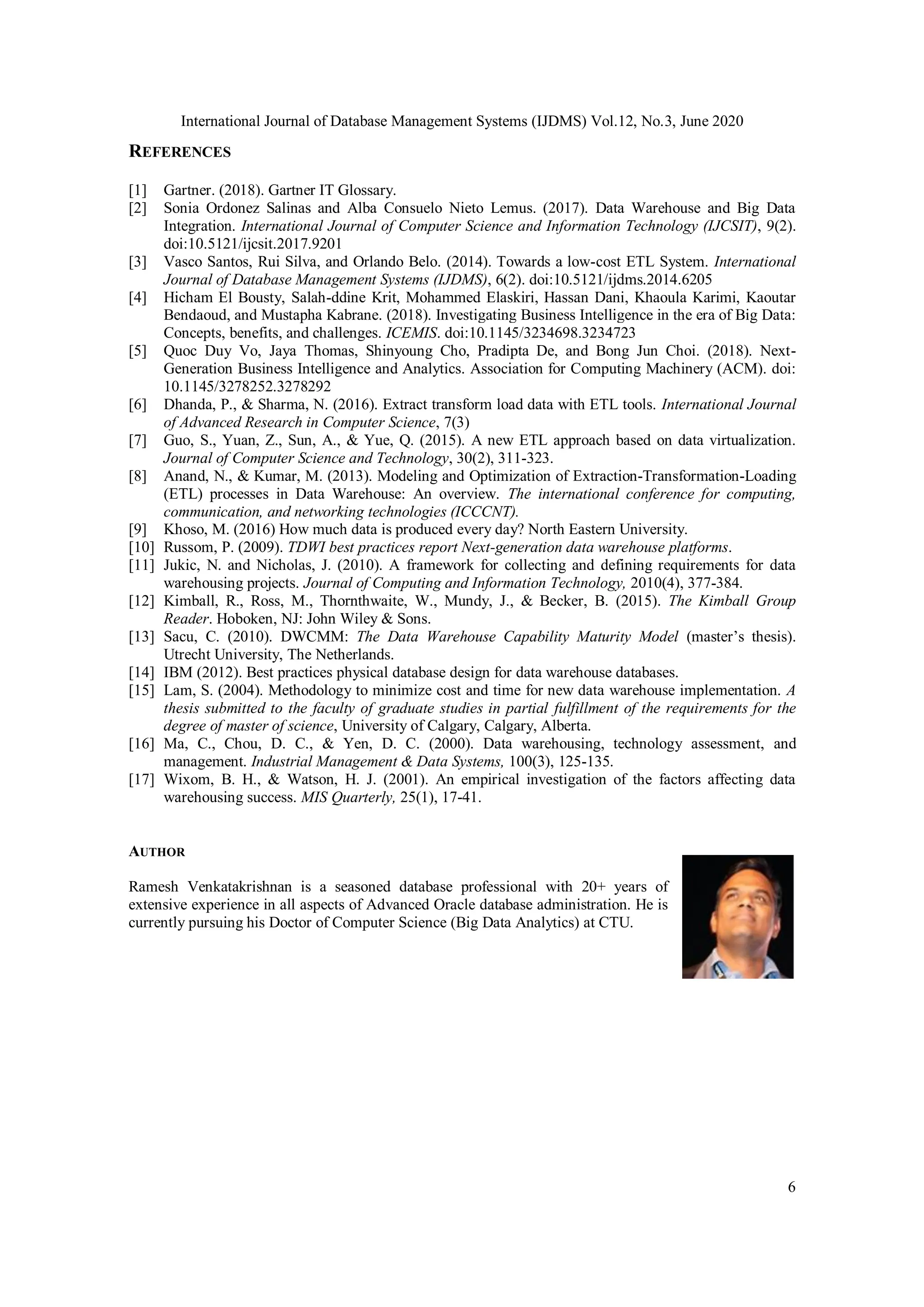 International Journal of Database Management Systems (IJDMS) Vol.12, No.3, June 2020
6
REFERENCES
[1] Gartner. (2018). Gartner IT Glossary.
[2] Sonia Ordonez Salinas and Alba Consuelo Nieto Lemus. (2017). Data Warehouse and Big Data
Integration. International Journal of Computer Science and Information Technology (IJCSIT), 9(2).
doi:10.5121/ijcsit.2017.9201
[3] Vasco Santos, Rui Silva, and Orlando Belo. (2014). Towards a low-cost ETL System. International
Journal of Database Management Systems (IJDMS), 6(2). doi:10.5121/ijdms.2014.6205
[4] Hicham El Bousty, Salah-ddine Krit, Mohammed Elaskiri, Hassan Dani, Khaoula Karimi, Kaoutar
Bendaoud, and Mustapha Kabrane. (2018). Investigating Business Intelligence in the era of Big Data:
Concepts, benefits, and challenges. ICEMIS. doi:10.1145/3234698.3234723
[5] Quoc Duy Vo, Jaya Thomas, Shinyoung Cho, Pradipta De, and Bong Jun Choi. (2018). Next-
Generation Business Intelligence and Analytics. Association for Computing Machinery (ACM). doi:
10.1145/3278252.3278292
[6] Dhanda, P., & Sharma, N. (2016). Extract transform load data with ETL tools. International Journal
of Advanced Research in Computer Science, 7(3)
[7] Guo, S., Yuan, Z., Sun, A., & Yue, Q. (2015). A new ETL approach based on data virtualization.
Journal of Computer Science and Technology, 30(2), 311-323.
[8] Anand, N., & Kumar, M. (2013). Modeling and Optimization of Extraction-Transformation-Loading
(ETL) processes in Data Warehouse: An overview. The international conference for computing,
communication, and networking technologies (ICCCNT).
[9] Khoso, M. (2016) How much data is produced every day? North Eastern University.
[10] Russom, P. (2009). TDWI best practices report Next-generation data warehouse platforms.
[11] Jukic, N. and Nicholas, J. (2010). A framework for collecting and defining requirements for data
warehousing projects. Journal of Computing and Information Technology, 2010(4), 377-384.
[12] Kimball, R., Ross, M., Thornthwaite, W., Mundy, J., & Becker, B. (2015). The Kimball Group
Reader. Hoboken, NJ: John Wiley & Sons.
[13] Sacu, C. (2010). DWCMM: The Data Warehouse Capability Maturity Model (master’s thesis).
Utrecht University, The Netherlands.
[14] IBM (2012). Best practices physical database design for data warehouse databases.
[15] Lam, S. (2004). Methodology to minimize cost and time for new data warehouse implementation. A
thesis submitted to the faculty of graduate studies in partial fulfillment of the requirements for the
degree of master of science, University of Calgary, Calgary, Alberta.
[16] Ma, C., Chou, D. C., & Yen, D. C. (2000). Data warehousing, technology assessment, and
management. Industrial Management & Data Systems, 100(3), 125-135.
[17] Wixom, B. H., & Watson, H. J. (2001). An empirical investigation of the factors affecting data
warehousing success. MIS Quarterly, 25(1), 17-41.
AUTHOR
Ramesh Venkatakrishnan is a seasoned database professional with 20+ years of
extensive experience in all aspects of Advanced Oracle database administration. He is
currently pursuing his Doctor of Computer Science (Big Data Analytics) at CTU.
 