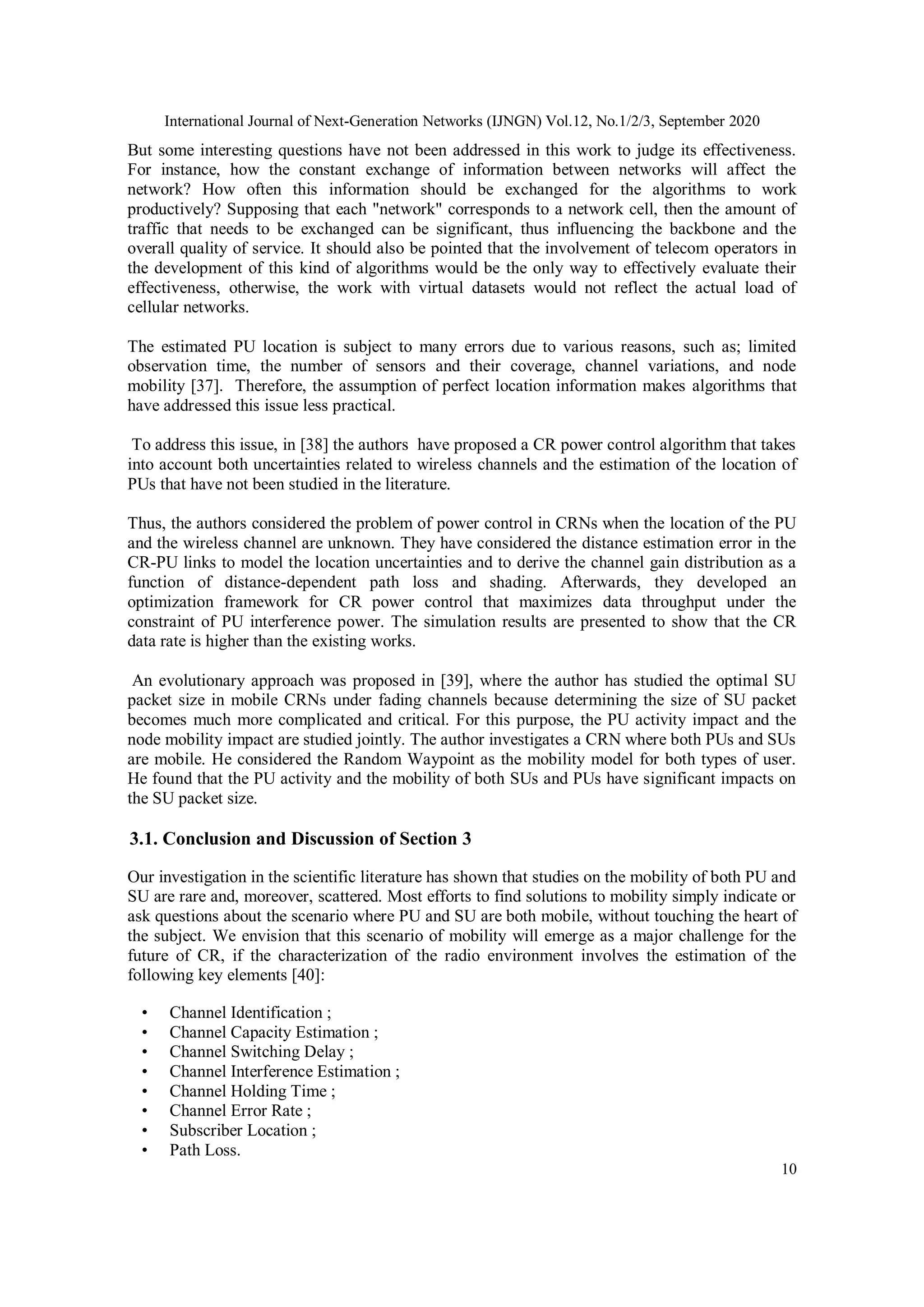 International Journal of Next-Generation Networks (IJNGN) Vol.12, No.1/2/3, September 2020
10
But some interesting questions have not been addressed in this work to judge its effectiveness.
For instance, how the constant exchange of information between networks will affect the
network? How often this information should be exchanged for the algorithms to work
productively? Supposing that each "network" corresponds to a network cell, then the amount of
traffic that needs to be exchanged can be significant, thus influencing the backbone and the
overall quality of service. It should also be pointed that the involvement of telecom operators in
the development of this kind of algorithms would be the only way to effectively evaluate their
effectiveness, otherwise, the work with virtual datasets would not reflect the actual load of
cellular networks.
The estimated PU location is subject to many errors due to various reasons, such as; limited
observation time, the number of sensors and their coverage, channel variations, and node
mobility [37]. Therefore, the assumption of perfect location information makes algorithms that
have addressed this issue less practical.
To address this issue, in [38] the authors have proposed a CR power control algorithm that takes
into account both uncertainties related to wireless channels and the estimation of the location of
PUs that have not been studied in the literature.
Thus, the authors considered the problem of power control in CRNs when the location of the PU
and the wireless channel are unknown. They have considered the distance estimation error in the
CR-PU links to model the location uncertainties and to derive the channel gain distribution as a
function of distance-dependent path loss and shading. Afterwards, they developed an
optimization framework for CR power control that maximizes data throughput under the
constraint of PU interference power. The simulation results are presented to show that the CR
data rate is higher than the existing works.
An evolutionary approach was proposed in [39], where the author has studied the optimal SU
packet size in mobile CRNs under fading channels because determining the size of SU packet
becomes much more complicated and critical. For this purpose, the PU activity impact and the
node mobility impact are studied jointly. The author investigates a CRN where both PUs and SUs
are mobile. He considered the Random Waypoint as the mobility model for both types of user.
He found that the PU activity and the mobility of both SUs and PUs have significant impacts on
the SU packet size.
3.1. Conclusion and Discussion of Section 3
Our investigation in the scientific literature has shown that studies on the mobility of both PU and
SU are rare and, moreover, scattered. Most efforts to find solutions to mobility simply indicate or
ask questions about the scenario where PU and SU are both mobile, without touching the heart of
the subject. We envision that this scenario of mobility will emerge as a major challenge for the
future of CR, if the characterization of the radio environment involves the estimation of the
following key elements [40]:
• Channel Identification ;
• Channel Capacity Estimation ;
• Channel Switching Delay ;
• Channel Interference Estimation ;
• Channel Holding Time ;
• Channel Error Rate ;
• Subscriber Location ;
• Path Loss.
 