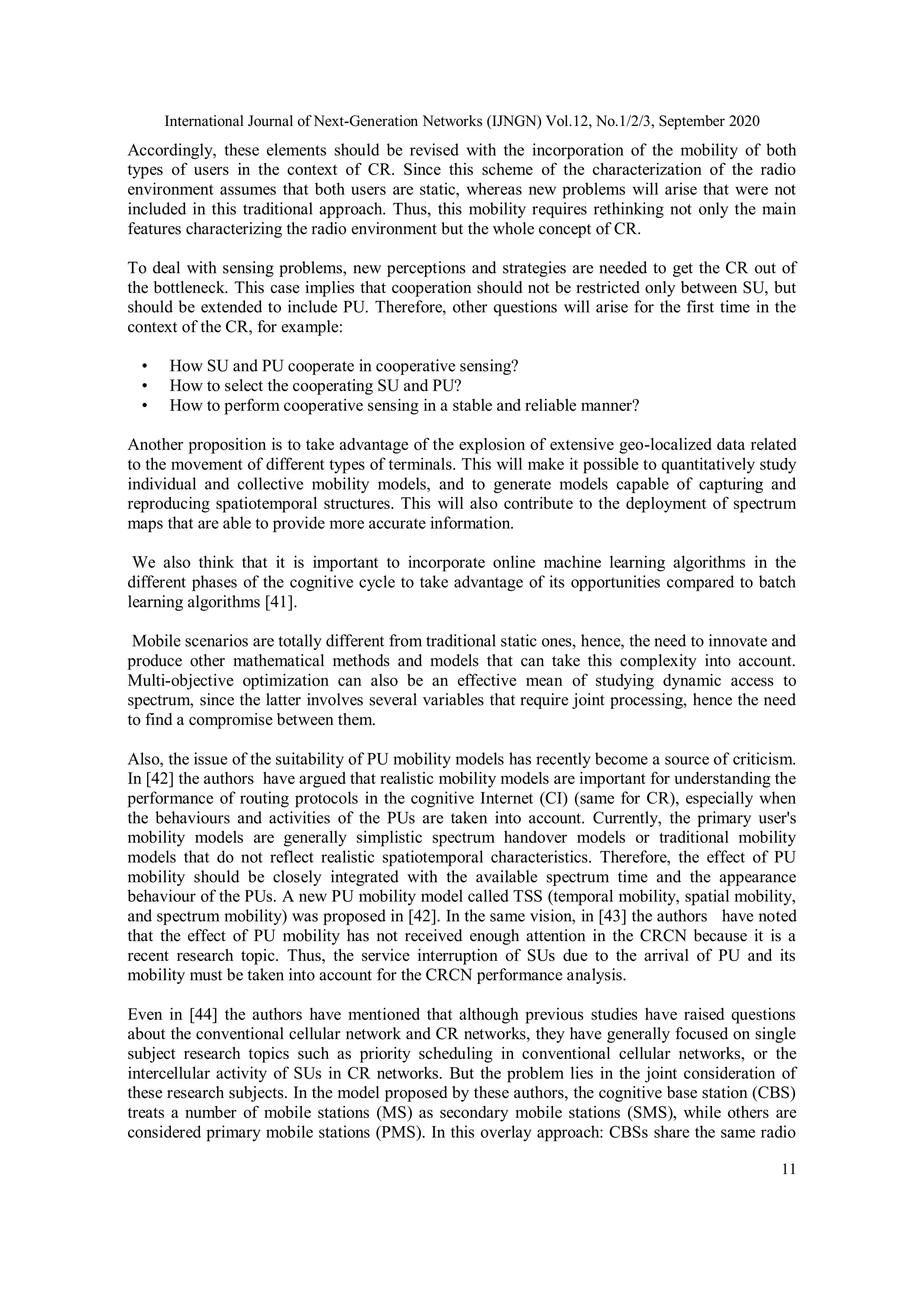 International Journal of Next-Generation Networks (IJNGN) Vol.12, No.1/2/3, September 2020
11
Accordingly, these elements should be revised with the incorporation of the mobility of both
types of users in the context of CR. Since this scheme of the characterization of the radio
environment assumes that both users are static, whereas new problems will arise that were not
included in this traditional approach. Thus, this mobility requires rethinking not only the main
features characterizing the radio environment but the whole concept of CR.
To deal with sensing problems, new perceptions and strategies are needed to get the CR out of
the bottleneck. This case implies that cooperation should not be restricted only between SU, but
should be extended to include PU. Therefore, other questions will arise for the first time in the
context of the CR, for example:
• How SU and PU cooperate in cooperative sensing?
• How to select the cooperating SU and PU?
• How to perform cooperative sensing in a stable and reliable manner?
Another proposition is to take advantage of the explosion of extensive geo-localized data related
to the movement of different types of terminals. This will make it possible to quantitatively study
individual and collective mobility models, and to generate models capable of capturing and
reproducing spatiotemporal structures. This will also contribute to the deployment of spectrum
maps that are able to provide more accurate information.
We also think that it is important to incorporate online machine learning algorithms in the
different phases of the cognitive cycle to take advantage of its opportunities compared to batch
learning algorithms [41].
Mobile scenarios are totally different from traditional static ones, hence, the need to innovate and
produce other mathematical methods and models that can take this complexity into account.
Multi-objective optimization can also be an effective mean of studying dynamic access to
spectrum, since the latter involves several variables that require joint processing, hence the need
to find a compromise between them.
Also, the issue of the suitability of PU mobility models has recently become a source of criticism.
In [42] the authors have argued that realistic mobility models are important for understanding the
performance of routing protocols in the cognitive Internet (CI) (same for CR), especially when
the behaviours and activities of the PUs are taken into account. Currently, the primary user's
mobility models are generally simplistic spectrum handover models or traditional mobility
models that do not reflect realistic spatiotemporal characteristics. Therefore, the effect of PU
mobility should be closely integrated with the available spectrum time and the appearance
behaviour of the PUs. A new PU mobility model called TSS (temporal mobility, spatial mobility,
and spectrum mobility) was proposed in [42]. In the same vision, in [43] the authors have noted
that the effect of PU mobility has not received enough attention in the CRCN because it is a
recent research topic. Thus, the service interruption of SUs due to the arrival of PU and its
mobility must be taken into account for the CRCN performance analysis.
Even in [44] the authors have mentioned that although previous studies have raised questions
about the conventional cellular network and CR networks, they have generally focused on single
subject research topics such as priority scheduling in conventional cellular networks, or the
intercellular activity of SUs in CR networks. But the problem lies in the joint consideration of
these research subjects. In the model proposed by these authors, the cognitive base station (CBS)
treats a number of mobile stations (MS) as secondary mobile stations (SMS), while others are
considered primary mobile stations (PMS). In this overlay approach: CBSs share the same radio
 