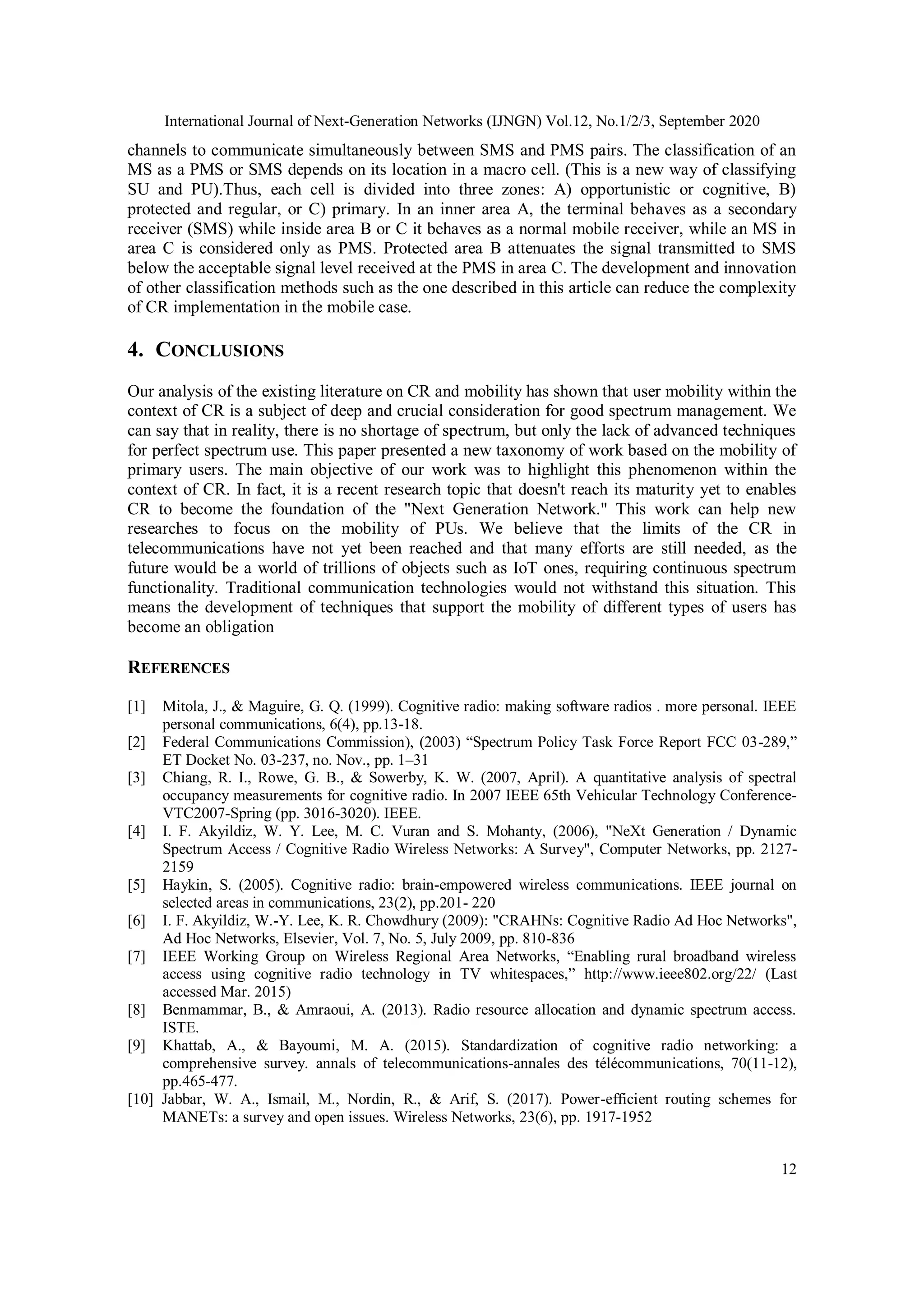 International Journal of Next-Generation Networks (IJNGN) Vol.12, No.1/2/3, September 2020
12
channels to communicate simultaneously between SMS and PMS pairs. The classification of an
MS as a PMS or SMS depends on its location in a macro cell. (This is a new way of classifying
SU and PU).Thus, each cell is divided into three zones: A) opportunistic or cognitive, B)
protected and regular, or C) primary. In an inner area A, the terminal behaves as a secondary
receiver (SMS) while inside area B or C it behaves as a normal mobile receiver, while an MS in
area C is considered only as PMS. Protected area B attenuates the signal transmitted to SMS
below the acceptable signal level received at the PMS in area C. The development and innovation
of other classification methods such as the one described in this article can reduce the complexity
of CR implementation in the mobile case.
4. CONCLUSIONS
Our analysis of the existing literature on CR and mobility has shown that user mobility within the
context of CR is a subject of deep and crucial consideration for good spectrum management. We
can say that in reality, there is no shortage of spectrum, but only the lack of advanced techniques
for perfect spectrum use. This paper presented a new taxonomy of work based on the mobility of
primary users. The main objective of our work was to highlight this phenomenon within the
context of CR. In fact, it is a recent research topic that doesn't reach its maturity yet to enables
CR to become the foundation of the "Next Generation Network." This work can help new
researches to focus on the mobility of PUs. We believe that the limits of the CR in
telecommunications have not yet been reached and that many efforts are still needed, as the
future would be a world of trillions of objects such as IoT ones, requiring continuous spectrum
functionality. Traditional communication technologies would not withstand this situation. This
means the development of techniques that support the mobility of different types of users has
become an obligation
REFERENCES
[1] Mitola, J., & Maguire, G. Q. (1999). Cognitive radio: making software radios . more personal. IEEE
personal communications, 6(4), pp.13-18.
[2] Federal Communications Commission), (2003) “Spectrum Policy Task Force Report FCC 03-289,”
ET Docket No. 03-237, no. Nov., pp. 1–31
[3] Chiang, R. I., Rowe, G. B., & Sowerby, K. W. (2007, April). A quantitative analysis of spectral
occupancy measurements for cognitive radio. In 2007 IEEE 65th Vehicular Technology Conference-
VTC2007-Spring (pp. 3016-3020). IEEE.
[4] I. F. Akyildiz, W. Y. Lee, M. C. Vuran and S. Mohanty, (2006), "NeXt Generation / Dynamic
Spectrum Access / Cognitive Radio Wireless Networks: A Survey", Computer Networks, pp. 2127-
2159
[5] Haykin, S. (2005). Cognitive radio: brain-empowered wireless communications. IEEE journal on
selected areas in communications, 23(2), pp.201- 220
[6] I. F. Akyildiz, W.-Y. Lee, K. R. Chowdhury (2009): "CRAHNs: Cognitive Radio Ad Hoc Networks",
Ad Hoc Networks, Elsevier, Vol. 7, No. 5, July 2009, pp. 810-836
[7] IEEE Working Group on Wireless Regional Area Networks, “Enabling rural broadband wireless
access using cognitive radio technology in TV whitespaces,” http://www.ieee802.org/22/ (Last
accessed Mar. 2015)
[8] Benmammar, B., & Amraoui, A. (2013). Radio resource allocation and dynamic spectrum access.
ISTE.
[9] Khattab, A., & Bayoumi, M. A. (2015). Standardization of cognitive radio networking: a
comprehensive survey. annals of telecommunications-annales des télécommunications, 70(11-12),
pp.465-477.
[10] Jabbar, W. A., Ismail, M., Nordin, R., & Arif, S. (2017). Power-efficient routing schemes for
MANETs: a survey and open issues. Wireless Networks, 23(6), pp. 1917-1952
 