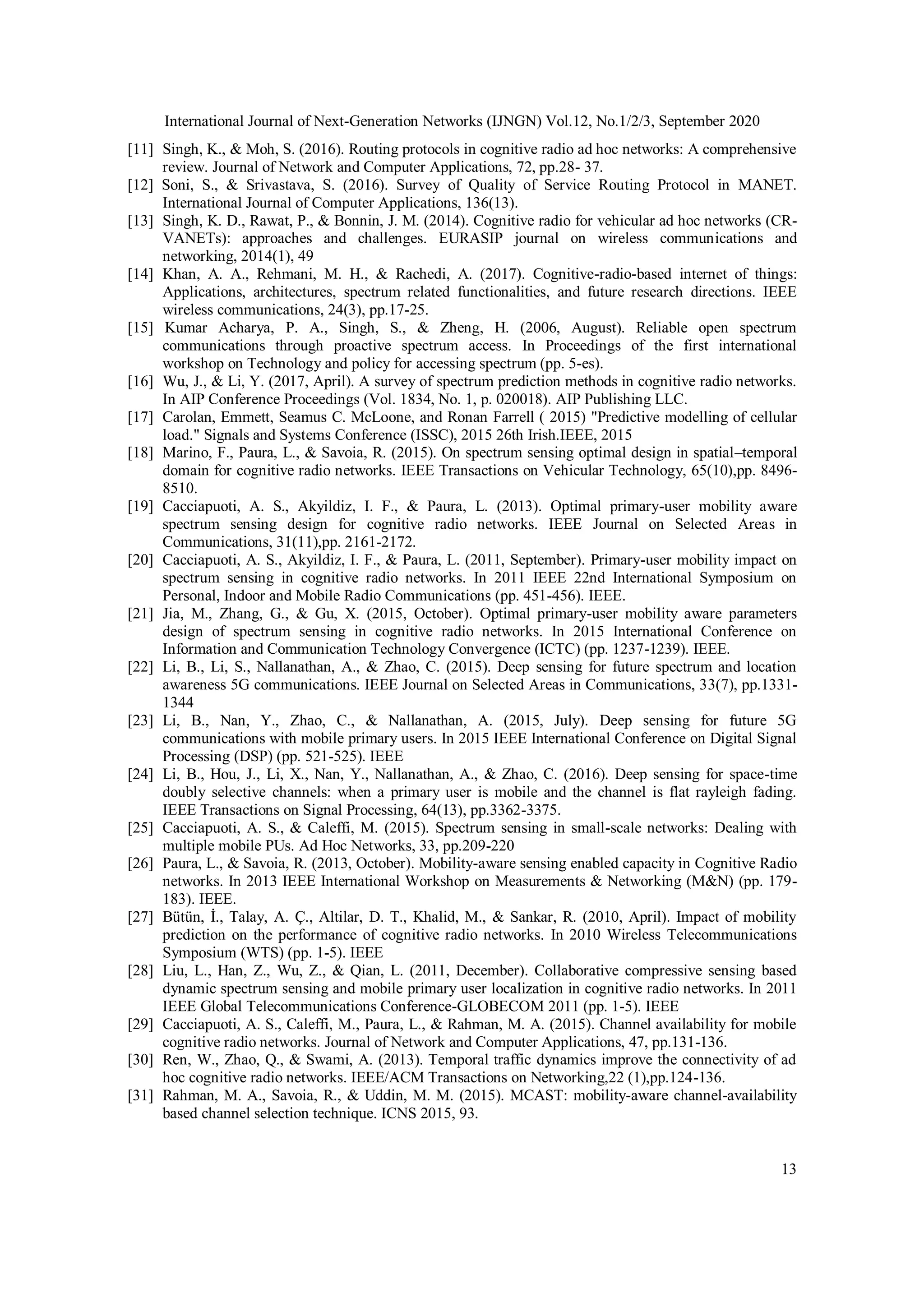 International Journal of Next-Generation Networks (IJNGN) Vol.12, No.1/2/3, September 2020
13
[11] Singh, K., & Moh, S. (2016). Routing protocols in cognitive radio ad hoc networks: A comprehensive
review. Journal of Network and Computer Applications, 72, pp.28- 37.
[12] Soni, S., & Srivastava, S. (2016). Survey of Quality of Service Routing Protocol in MANET.
International Journal of Computer Applications, 136(13).
[13] Singh, K. D., Rawat, P., & Bonnin, J. M. (2014). Cognitive radio for vehicular ad hoc networks (CR-
VANETs): approaches and challenges. EURASIP journal on wireless communications and
networking, 2014(1), 49
[14] Khan, A. A., Rehmani, M. H., & Rachedi, A. (2017). Cognitive-radio-based internet of things:
Applications, architectures, spectrum related functionalities, and future research directions. IEEE
wireless communications, 24(3), pp.17-25.
[15] Kumar Acharya, P. A., Singh, S., & Zheng, H. (2006, August). Reliable open spectrum
communications through proactive spectrum access. In Proceedings of the first international
workshop on Technology and policy for accessing spectrum (pp. 5-es).
[16] Wu, J., & Li, Y. (2017, April). A survey of spectrum prediction methods in cognitive radio networks.
In AIP Conference Proceedings (Vol. 1834, No. 1, p. 020018). AIP Publishing LLC.
[17] Carolan, Emmett, Seamus C. McLoone, and Ronan Farrell ( 2015) "Predictive modelling of cellular
load." Signals and Systems Conference (ISSC), 2015 26th Irish.IEEE, 2015
[18] Marino, F., Paura, L., & Savoia, R. (2015). On spectrum sensing optimal design in spatial–temporal
domain for cognitive radio networks. IEEE Transactions on Vehicular Technology, 65(10),pp. 8496-
8510.
[19] Cacciapuoti, A. S., Akyildiz, I. F., & Paura, L. (2013). Optimal primary-user mobility aware
spectrum sensing design for cognitive radio networks. IEEE Journal on Selected Areas in
Communications, 31(11),pp. 2161-2172.
[20] Cacciapuoti, A. S., Akyildiz, I. F., & Paura, L. (2011, September). Primary-user mobility impact on
spectrum sensing in cognitive radio networks. In 2011 IEEE 22nd International Symposium on
Personal, Indoor and Mobile Radio Communications (pp. 451-456). IEEE.
[21] Jia, M., Zhang, G., & Gu, X. (2015, October). Optimal primary-user mobility aware parameters
design of spectrum sensing in cognitive radio networks. In 2015 International Conference on
Information and Communication Technology Convergence (ICTC) (pp. 1237-1239). IEEE.
[22] Li, B., Li, S., Nallanathan, A., & Zhao, C. (2015). Deep sensing for future spectrum and location
awareness 5G communications. IEEE Journal on Selected Areas in Communications, 33(7), pp.1331-
1344
[23] Li, B., Nan, Y., Zhao, C., & Nallanathan, A. (2015, July). Deep sensing for future 5G
communications with mobile primary users. In 2015 IEEE International Conference on Digital Signal
Processing (DSP) (pp. 521-525). IEEE
[24] Li, B., Hou, J., Li, X., Nan, Y., Nallanathan, A., & Zhao, C. (2016). Deep sensing for space-time
doubly selective channels: when a primary user is mobile and the channel is flat rayleigh fading.
IEEE Transactions on Signal Processing, 64(13), pp.3362-3375.
[25] Cacciapuoti, A. S., & Caleffi, M. (2015). Spectrum sensing in small-scale networks: Dealing with
multiple mobile PUs. Ad Hoc Networks, 33, pp.209-220
[26] Paura, L., & Savoia, R. (2013, October). Mobility-aware sensing enabled capacity in Cognitive Radio
networks. In 2013 IEEE International Workshop on Measurements & Networking (M&N) (pp. 179-
183). IEEE.
[27] Bütün, İ., Talay, A. Ç., Altilar, D. T., Khalid, M., & Sankar, R. (2010, April). Impact of mobility
prediction on the performance of cognitive radio networks. In 2010 Wireless Telecommunications
Symposium (WTS) (pp. 1-5). IEEE
[28] Liu, L., Han, Z., Wu, Z., & Qian, L. (2011, December). Collaborative compressive sensing based
dynamic spectrum sensing and mobile primary user localization in cognitive radio networks. In 2011
IEEE Global Telecommunications Conference-GLOBECOM 2011 (pp. 1-5). IEEE
[29] Cacciapuoti, A. S., Caleffi, M., Paura, L., & Rahman, M. A. (2015). Channel availability for mobile
cognitive radio networks. Journal of Network and Computer Applications, 47, pp.131-136.
[30] Ren, W., Zhao, Q., & Swami, A. (2013). Temporal traffic dynamics improve the connectivity of ad
hoc cognitive radio networks. IEEE/ACM Transactions on Networking,22 (1),pp.124-136.
[31] Rahman, M. A., Savoia, R., & Uddin, M. M. (2015). MCAST: mobility-aware channel-availability
based channel selection technique. ICNS 2015, 93.
 