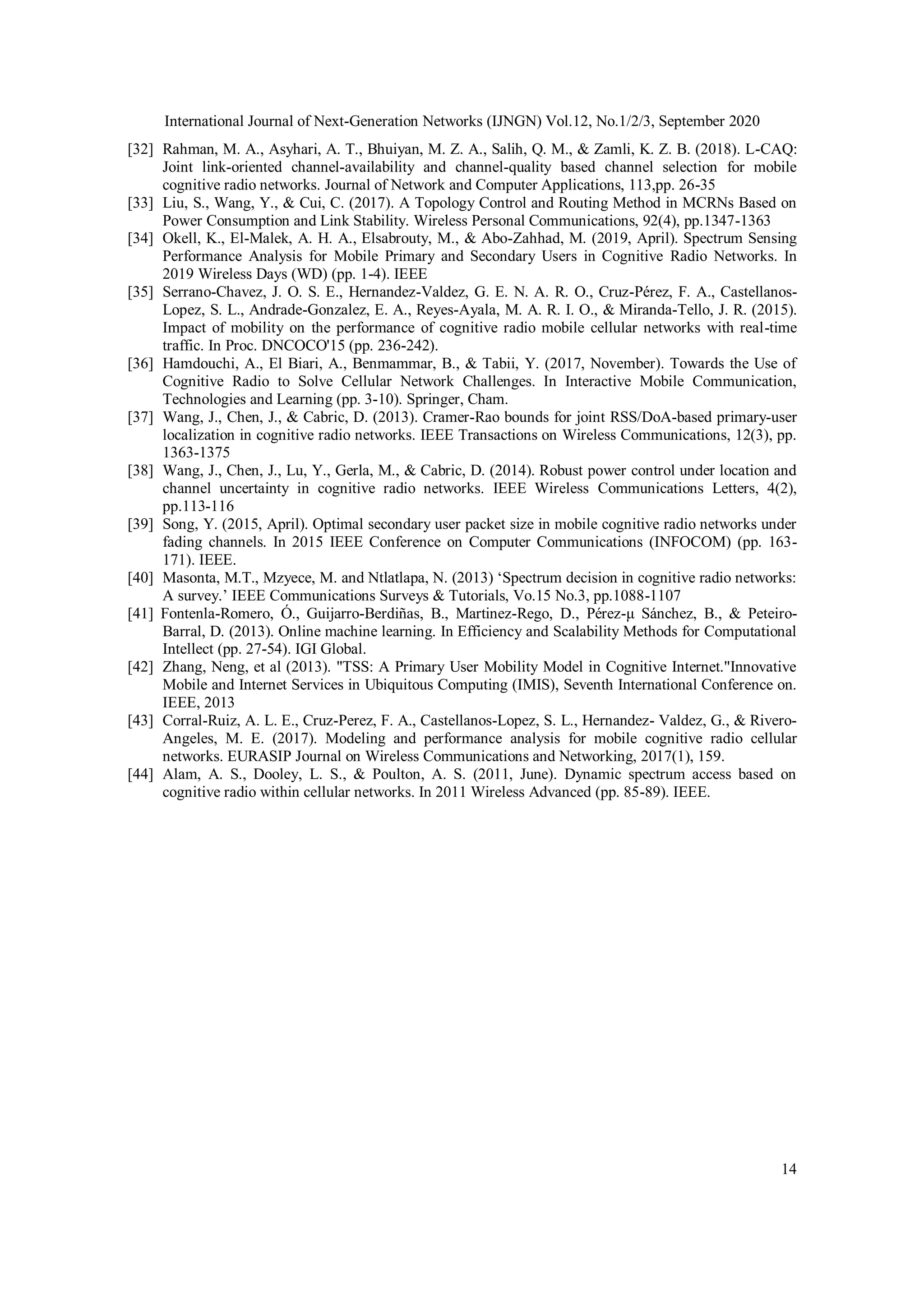 International Journal of Next-Generation Networks (IJNGN) Vol.12, No.1/2/3, September 2020
14
[32] Rahman, M. A., Asyhari, A. T., Bhuiyan, M. Z. A., Salih, Q. M., & Zamli, K. Z. B. (2018). L-CAQ:
Joint link-oriented channel-availability and channel-quality based channel selection for mobile
cognitive radio networks. Journal of Network and Computer Applications, 113,pp. 26-35
[33] Liu, S., Wang, Y., & Cui, C. (2017). A Topology Control and Routing Method in MCRNs Based on
Power Consumption and Link Stability. Wireless Personal Communications, 92(4), pp.1347-1363
[34] Okell, K., El-Malek, A. H. A., Elsabrouty, M., & Abo-Zahhad, M. (2019, April). Spectrum Sensing
Performance Analysis for Mobile Primary and Secondary Users in Cognitive Radio Networks. In
2019 Wireless Days (WD) (pp. 1-4). IEEE
[35] Serrano-Chavez, J. O. S. E., Hernandez-Valdez, G. E. N. A. R. O., Cruz-Pérez, F. A., Castellanos-
Lopez, S. L., Andrade-Gonzalez, E. A., Reyes-Ayala, M. A. R. I. O., & Miranda-Tello, J. R. (2015).
Impact of mobility on the performance of cognitive radio mobile cellular networks with real-time
traffic. In Proc. DNCOCO'15 (pp. 236-242).
[36] Hamdouchi, A., El Biari, A., Benmammar, B., & Tabii, Y. (2017, November). Towards the Use of
Cognitive Radio to Solve Cellular Network Challenges. In Interactive Mobile Communication,
Technologies and Learning (pp. 3-10). Springer, Cham.
[37] Wang, J., Chen, J., & Cabric, D. (2013). Cramer-Rao bounds for joint RSS/DoA-based primary-user
localization in cognitive radio networks. IEEE Transactions on Wireless Communications, 12(3), pp.
1363-1375
[38] Wang, J., Chen, J., Lu, Y., Gerla, M., & Cabric, D. (2014). Robust power control under location and
channel uncertainty in cognitive radio networks. IEEE Wireless Communications Letters, 4(2),
pp.113-116
[39] Song, Y. (2015, April). Optimal secondary user packet size in mobile cognitive radio networks under
fading channels. In 2015 IEEE Conference on Computer Communications (INFOCOM) (pp. 163-
171). IEEE.
[40] Masonta, M.T., Mzyece, M. and Ntlatlapa, N. (2013) ‘Spectrum decision in cognitive radio networks:
A survey.’ IEEE Communications Surveys & Tutorials, Vo.15 No.3, pp.1088-1107
[41] Fontenla-Romero, Ó., Guijarro-Berdiñas, B., Martinez-Rego, D., Pérez-μ Sánchez, B., & Peteiro-
Barral, D. (2013). Online machine learning. In Efficiency and Scalability Methods for Computational
Intellect (pp. 27-54). IGI Global.
[42] Zhang, Neng, et al (2013). "TSS: A Primary User Mobility Model in Cognitive Internet."Innovative
Mobile and Internet Services in Ubiquitous Computing (IMIS), Seventh International Conference on.
IEEE, 2013
[43] Corral-Ruiz, A. L. E., Cruz-Perez, F. A., Castellanos-Lopez, S. L., Hernandez- Valdez, G., & Rivero-
Angeles, M. E. (2017). Modeling and performance analysis for mobile cognitive radio cellular
networks. EURASIP Journal on Wireless Communications and Networking, 2017(1), 159.
[44] Alam, A. S., Dooley, L. S., & Poulton, A. S. (2011, June). Dynamic spectrum access based on
cognitive radio within cellular networks. In 2011 Wireless Advanced (pp. 85-89). IEEE.
 