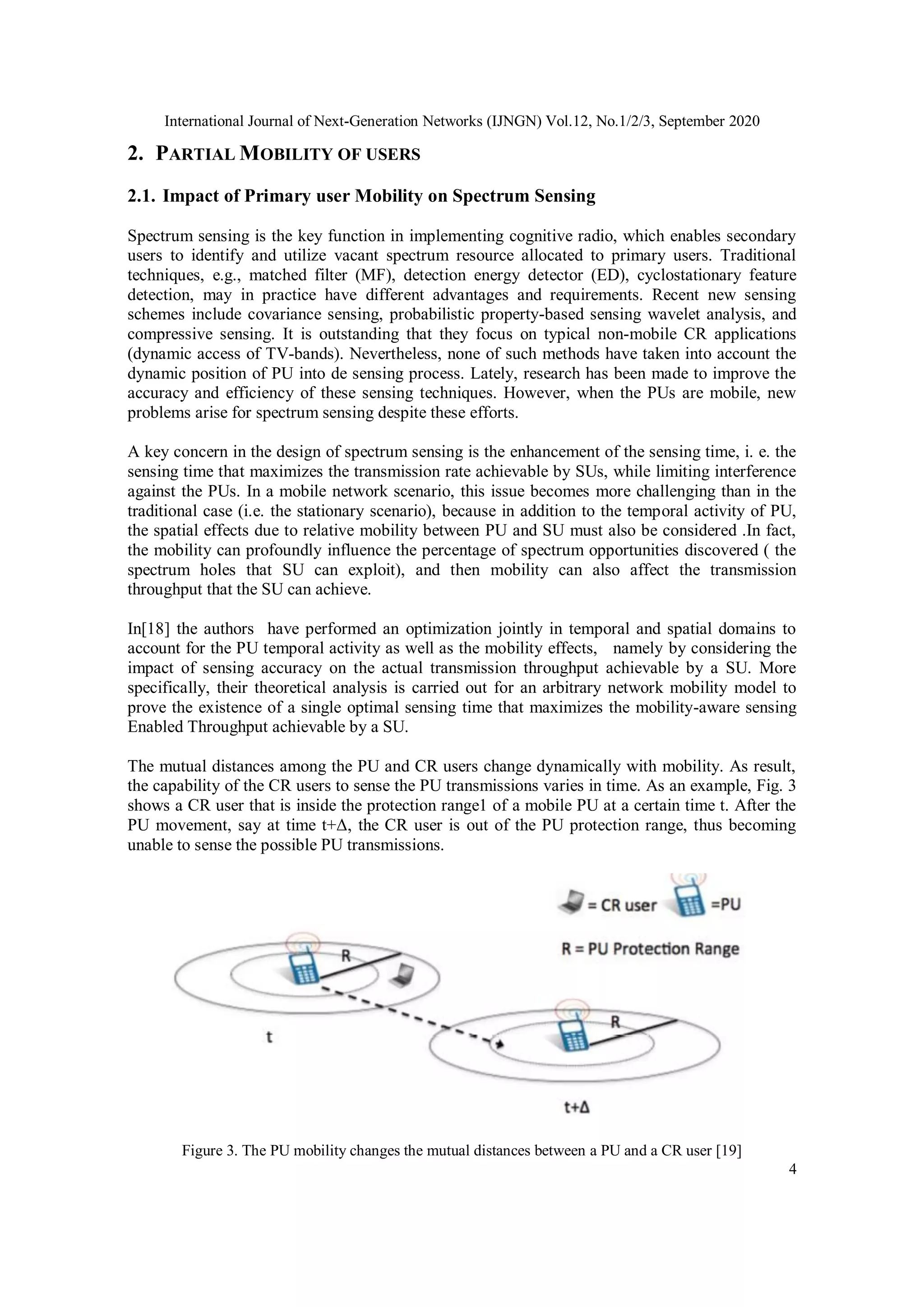 International Journal of Next-Generation Networks (IJNGN) Vol.12, No.1/2/3, September 2020
4
2. PARTIAL MOBILITY OF USERS
2.1. Impact of Primary user Mobility on Spectrum Sensing
Spectrum sensing is the key function in implementing cognitive radio, which enables secondary
users to identify and utilize vacant spectrum resource allocated to primary users. Traditional
techniques, e.g., matched filter (MF), detection energy detector (ED), cyclostationary feature
detection, may in practice have different advantages and requirements. Recent new sensing
schemes include covariance sensing, probabilistic property-based sensing wavelet analysis, and
compressive sensing. It is outstanding that they focus on typical non-mobile CR applications
(dynamic access of TV-bands). Nevertheless, none of such methods have taken into account the
dynamic position of PU into de sensing process. Lately, research has been made to improve the
accuracy and efficiency of these sensing techniques. However, when the PUs are mobile, new
problems arise for spectrum sensing despite these efforts.
A key concern in the design of spectrum sensing is the enhancement of the sensing time, i. e. the
sensing time that maximizes the transmission rate achievable by SUs, while limiting interference
against the PUs. In a mobile network scenario, this issue becomes more challenging than in the
traditional case (i.e. the stationary scenario), because in addition to the temporal activity of PU,
the spatial effects due to relative mobility between PU and SU must also be considered .In fact,
the mobility can profoundly influence the percentage of spectrum opportunities discovered ( the
spectrum holes that SU can exploit), and then mobility can also affect the transmission
throughput that the SU can achieve.
In[18] the authors have performed an optimization jointly in temporal and spatial domains to
account for the PU temporal activity as well as the mobility effects, namely by considering the
impact of sensing accuracy on the actual transmission throughput achievable by a SU. More
specifically, their theoretical analysis is carried out for an arbitrary network mobility model to
prove the existence of a single optimal sensing time that maximizes the mobility-aware sensing
Enabled Throughput achievable by a SU.
The mutual distances among the PU and CR users change dynamically with mobility. As result,
the capability of the CR users to sense the PU transmissions varies in time. As an example, Fig. 3
shows a CR user that is inside the protection range1 of a mobile PU at a certain time t. After the
PU movement, say at time t+Δ, the CR user is out of the PU protection range, thus becoming
unable to sense the possible PU transmissions.
Figure 3. The PU mobility changes the mutual distances between a PU and a CR user [19]
 