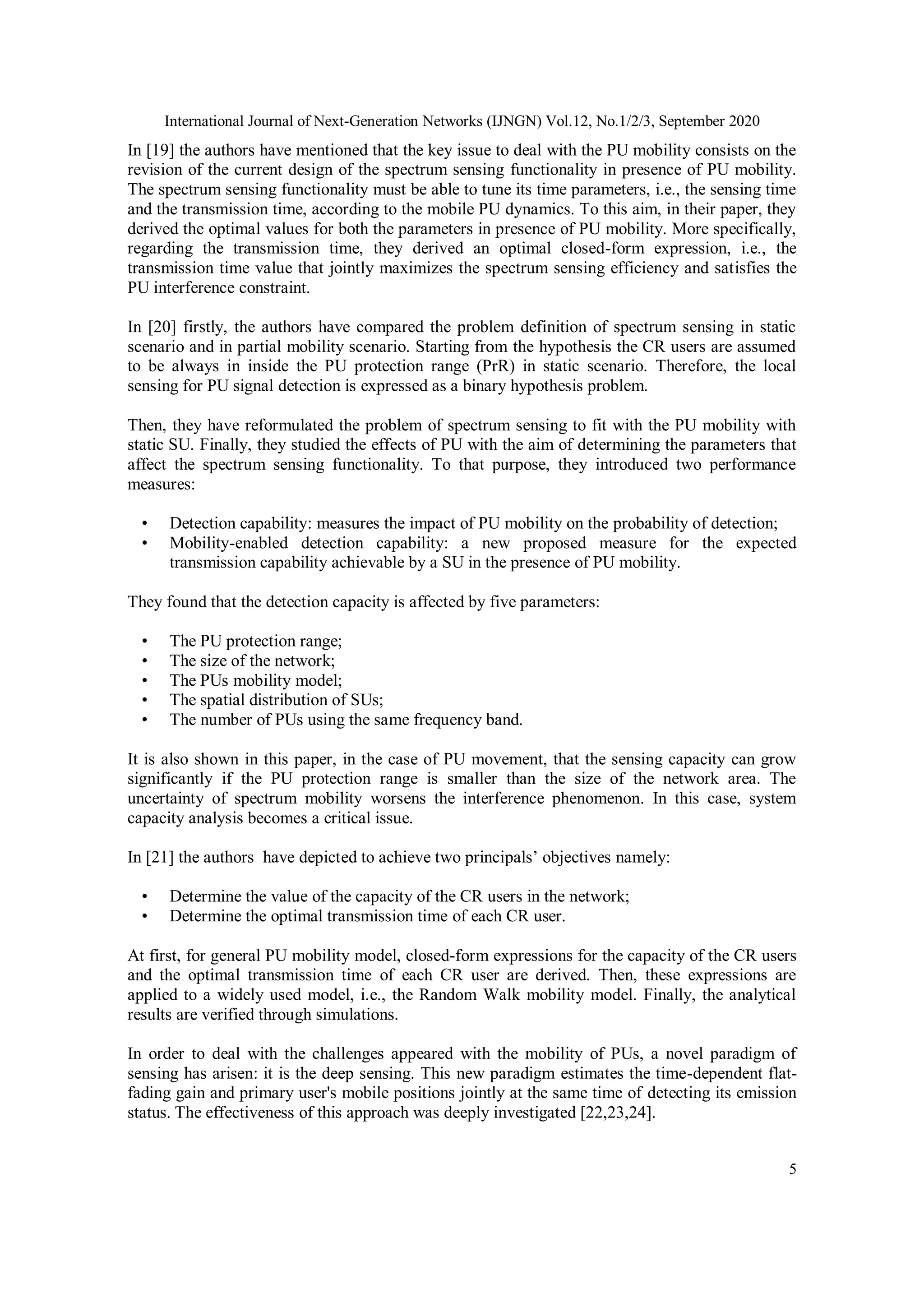 International Journal of Next-Generation Networks (IJNGN) Vol.12, No.1/2/3, September 2020
5
In [19] the authors have mentioned that the key issue to deal with the PU mobility consists on the
revision of the current design of the spectrum sensing functionality in presence of PU mobility.
The spectrum sensing functionality must be able to tune its time parameters, i.e., the sensing time
and the transmission time, according to the mobile PU dynamics. To this aim, in their paper, they
derived the optimal values for both the parameters in presence of PU mobility. More specifically,
regarding the transmission time, they derived an optimal closed-form expression, i.e., the
transmission time value that jointly maximizes the spectrum sensing efficiency and satisfies the
PU interference constraint.
In [20] firstly, the authors have compared the problem definition of spectrum sensing in static
scenario and in partial mobility scenario. Starting from the hypothesis the CR users are assumed
to be always in inside the PU protection range (PrR) in static scenario. Therefore, the local
sensing for PU signal detection is expressed as a binary hypothesis problem.
Then, they have reformulated the problem of spectrum sensing to fit with the PU mobility with
static SU. Finally, they studied the effects of PU with the aim of determining the parameters that
affect the spectrum sensing functionality. To that purpose, they introduced two performance
measures:
• Detection capability: measures the impact of PU mobility on the probability of detection;
• Mobility-enabled detection capability: a new proposed measure for the expected
transmission capability achievable by a SU in the presence of PU mobility.
They found that the detection capacity is affected by five parameters:
• The PU protection range;
• The size of the network;
• The PUs mobility model;
• The spatial distribution of SUs;
• The number of PUs using the same frequency band.
It is also shown in this paper, in the case of PU movement, that the sensing capacity can grow
significantly if the PU protection range is smaller than the size of the network area. The
uncertainty of spectrum mobility worsens the interference phenomenon. In this case, system
capacity analysis becomes a critical issue.
In [21] the authors have depicted to achieve two principals’ objectives namely:
• Determine the value of the capacity of the CR users in the network;
• Determine the optimal transmission time of each CR user.
At first, for general PU mobility model, closed-form expressions for the capacity of the CR users
and the optimal transmission time of each CR user are derived. Then, these expressions are
applied to a widely used model, i.e., the Random Walk mobility model. Finally, the analytical
results are verified through simulations.
In order to deal with the challenges appeared with the mobility of PUs, a novel paradigm of
sensing has arisen: it is the deep sensing. This new paradigm estimates the time-dependent flat-
fading gain and primary user's mobile positions jointly at the same time of detecting its emission
status. The effectiveness of this approach was deeply investigated [22,23,24].
 