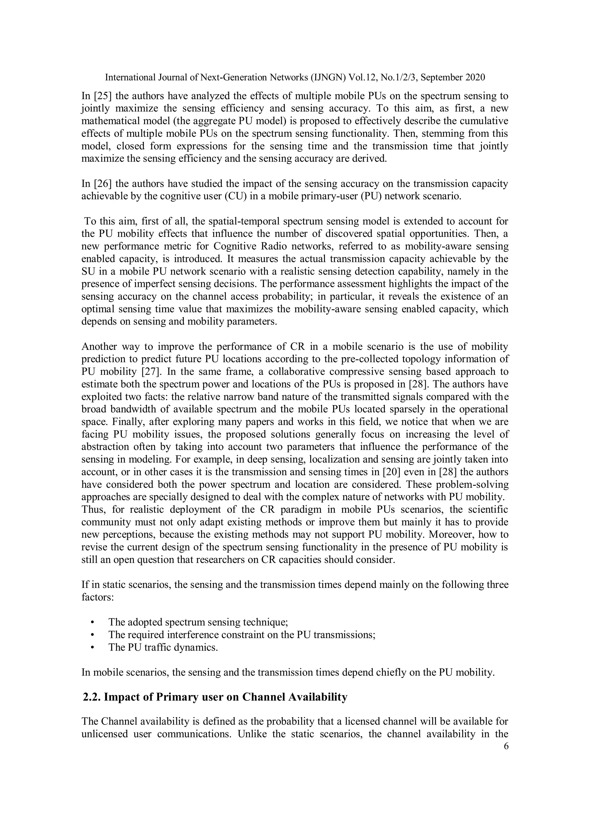 International Journal of Next-Generation Networks (IJNGN) Vol.12, No.1/2/3, September 2020
6
In [25] the authors have analyzed the effects of multiple mobile PUs on the spectrum sensing to
jointly maximize the sensing efficiency and sensing accuracy. To this aim, as first, a new
mathematical model (the aggregate PU model) is proposed to effectively describe the cumulative
effects of multiple mobile PUs on the spectrum sensing functionality. Then, stemming from this
model, closed form expressions for the sensing time and the transmission time that jointly
maximize the sensing efficiency and the sensing accuracy are derived.
In [26] the authors have studied the impact of the sensing accuracy on the transmission capacity
achievable by the cognitive user (CU) in a mobile primary-user (PU) network scenario.
To this aim, first of all, the spatial-temporal spectrum sensing model is extended to account for
the PU mobility effects that influence the number of discovered spatial opportunities. Then, a
new performance metric for Cognitive Radio networks, referred to as mobility-aware sensing
enabled capacity, is introduced. It measures the actual transmission capacity achievable by the
SU in a mobile PU network scenario with a realistic sensing detection capability, namely in the
presence of imperfect sensing decisions. The performance assessment highlights the impact of the
sensing accuracy on the channel access probability; in particular, it reveals the existence of an
optimal sensing time value that maximizes the mobility-aware sensing enabled capacity, which
depends on sensing and mobility parameters.
Another way to improve the performance of CR in a mobile scenario is the use of mobility
prediction to predict future PU locations according to the pre-collected topology information of
PU mobility [27]. In the same frame, a collaborative compressive sensing based approach to
estimate both the spectrum power and locations of the PUs is proposed in [28]. The authors have
exploited two facts: the relative narrow band nature of the transmitted signals compared with the
broad bandwidth of available spectrum and the mobile PUs located sparsely in the operational
space. Finally, after exploring many papers and works in this field, we notice that when we are
facing PU mobility issues, the proposed solutions generally focus on increasing the level of
abstraction often by taking into account two parameters that influence the performance of the
sensing in modeling. For example, in deep sensing, localization and sensing are jointly taken into
account, or in other cases it is the transmission and sensing times in [20] even in [28] the authors
have considered both the power spectrum and location are considered. These problem-solving
approaches are specially designed to deal with the complex nature of networks with PU mobility.
Thus, for realistic deployment of the CR paradigm in mobile PUs scenarios, the scientific
community must not only adapt existing methods or improve them but mainly it has to provide
new perceptions, because the existing methods may not support PU mobility. Moreover, how to
revise the current design of the spectrum sensing functionality in the presence of PU mobility is
still an open question that researchers on CR capacities should consider.
If in static scenarios, the sensing and the transmission times depend mainly on the following three
factors:
• The adopted spectrum sensing technique;
• The required interference constraint on the PU transmissions;
• The PU traffic dynamics.
In mobile scenarios, the sensing and the transmission times depend chiefly on the PU mobility.
2.2. Impact of Primary user on Channel Availability
The Channel availability is defined as the probability that a licensed channel will be available for
unlicensed user communications. Unlike the static scenarios, the channel availability in the
 