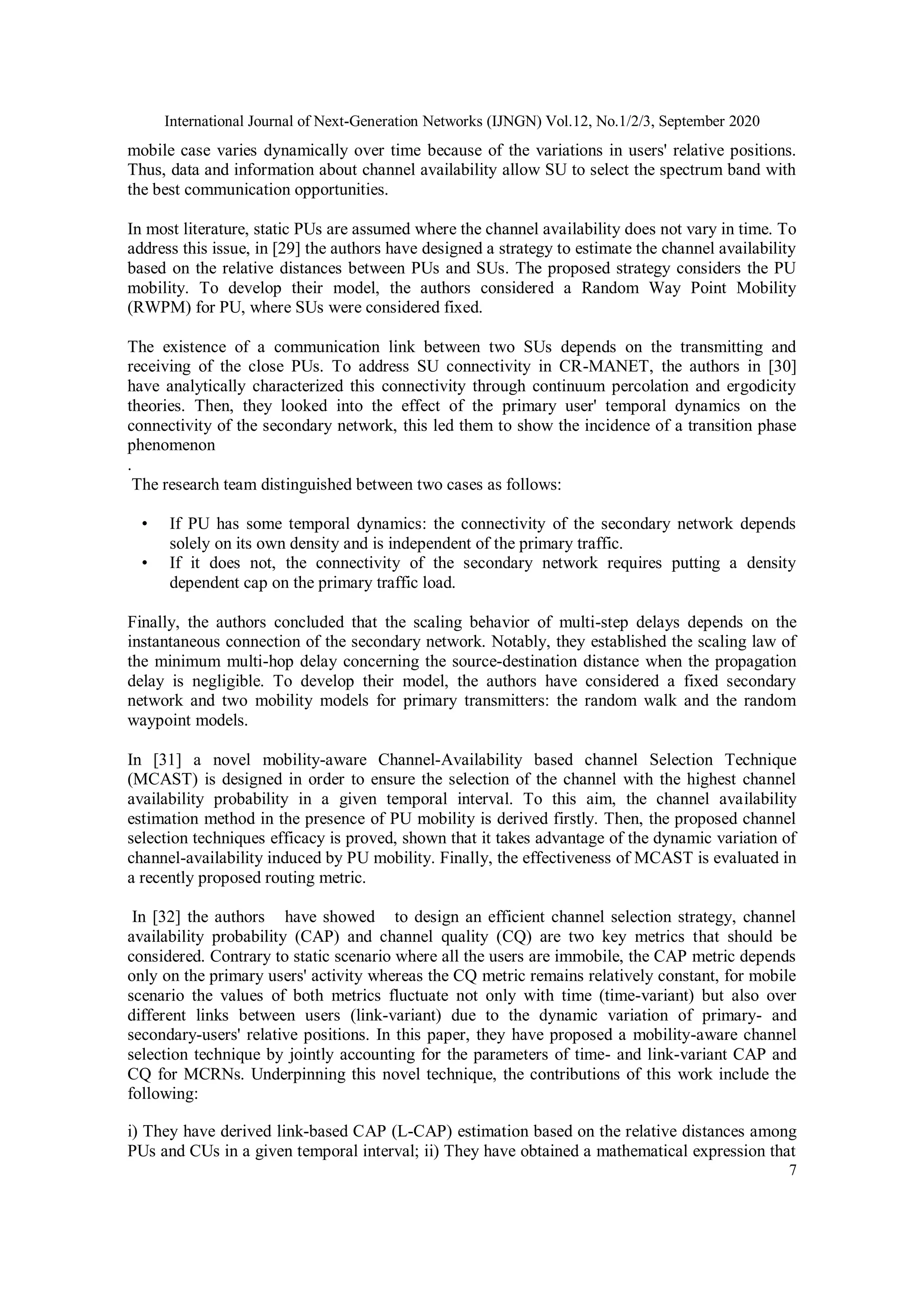International Journal of Next-Generation Networks (IJNGN) Vol.12, No.1/2/3, September 2020
7
mobile case varies dynamically over time because of the variations in users' relative positions.
Thus, data and information about channel availability allow SU to select the spectrum band with
the best communication opportunities.
In most literature, static PUs are assumed where the channel availability does not vary in time. To
address this issue, in [29] the authors have designed a strategy to estimate the channel availability
based on the relative distances between PUs and SUs. The proposed strategy considers the PU
mobility. To develop their model, the authors considered a Random Way Point Mobility
(RWPM) for PU, where SUs were considered fixed.
The existence of a communication link between two SUs depends on the transmitting and
receiving of the close PUs. To address SU connectivity in CR-MANET, the authors in [30]
have analytically characterized this connectivity through continuum percolation and ergodicity
theories. Then, they looked into the effect of the primary user' temporal dynamics on the
connectivity of the secondary network, this led them to show the incidence of a transition phase
phenomenon
.
The research team distinguished between two cases as follows:
• If PU has some temporal dynamics: the connectivity of the secondary network depends
solely on its own density and is independent of the primary traffic.
• If it does not, the connectivity of the secondary network requires putting a density
dependent cap on the primary traffic load.
Finally, the authors concluded that the scaling behavior of multi-step delays depends on the
instantaneous connection of the secondary network. Notably, they established the scaling law of
the minimum multi-hop delay concerning the source-destination distance when the propagation
delay is negligible. To develop their model, the authors have considered a fixed secondary
network and two mobility models for primary transmitters: the random walk and the random
waypoint models.
In [31] a novel mobility-aware Channel-Availability based channel Selection Technique
(MCAST) is designed in order to ensure the selection of the channel with the highest channel
availability probability in a given temporal interval. To this aim, the channel availability
estimation method in the presence of PU mobility is derived firstly. Then, the proposed channel
selection techniques efficacy is proved, shown that it takes advantage of the dynamic variation of
channel-availability induced by PU mobility. Finally, the effectiveness of MCAST is evaluated in
a recently proposed routing metric.
In [32] the authors have showed to design an efficient channel selection strategy, channel
availability probability (CAP) and channel quality (CQ) are two key metrics that should be
considered. Contrary to static scenario where all the users are immobile, the CAP metric depends
only on the primary users' activity whereas the CQ metric remains relatively constant, for mobile
scenario the values of both metrics fluctuate not only with time (time-variant) but also over
different links between users (link-variant) due to the dynamic variation of primary- and
secondary-users' relative positions. In this paper, they have proposed a mobility-aware channel
selection technique by jointly accounting for the parameters of time- and link-variant CAP and
CQ for MCRNs. Underpinning this novel technique, the contributions of this work include the
following:
i) They have derived link-based CAP (L-CAP) estimation based on the relative distances among
PUs and CUs in a given temporal interval; ii) They have obtained a mathematical expression that
 