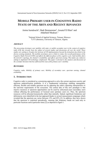 International Journal of Next-Generation Networks (IJNGN) Vol.12, No.1/2/3, September 2020
DOI : 10.5121/ijngn.2020.12301 1
MOBILE PRIMARY USER IN COGNITIVE RADIO
STATE OF THE ARTS AND RECENT ADVANCES
Amine hamdouchi1
, Badr Benmammar2
, Aouatef EI Biari1
and
Abdellatif Medouri 1
1
National School of Applied Sciences, Tetouan, Morocco
2
LTT Laboratory, University of Tlemcen, Algeria.
ABSTRACT
The processing of primary user mobility with static or mobile secondary user in the context of cognitive
radio (CR) has recently been the subject of several studies and discussions all over the world. These
studies are seeking to broaden the horizons of CR implementation beyond the formalism described in the
diverse existing standards. The mobility of primary users is likely to reduce the overall performance of the
Cognitive Radio Network (CRN) and affects the different phases of the cognitive cycle. Said mobility alters
the network’s topology, the channel’s availability, and affects spectrum sensing. This makes any endeavor
aiming to implement CR technology complicated. This paper is devoted to the analysis and discussion of
the scientific literature that has addressed the issue of the primary user’s mobility.
KEYWORDS
Cognitive radio, Mobility of primary user, Mobility of secondary user, spectrum sensing, channel
availability.
1. INTRODUCTION
Cognitive radio is considered as a promising approach to solve the current spectrum scarcity and
spectrum underutilization problems. It is a fundamental technology enabling manageable,
efficient, flexible and reliable spectrum use by adjusting the radio's operating characteristics to
the real-time requirements of the ecosystem. The central idea of this new paradigm is that
inactive resources or spectrum opportunities can be used by unlicensed users (secondary user)
without affecting the performance of licensed users (primary user) [1]. Thus, the spectrum
resources will be allocated dynamically rather than statically. Indeed, significant limitations and
deficiencies were identified in the last approach thanks to several measurement campaigns which
revealed that the spectrum use varies between 15% and 85% [2]. In addition, they have shown
that the spectrum is exploited sporadically, meaning that frequency bands are used only in
particular locations and at particular times [3] as depicted in figure 1.
 