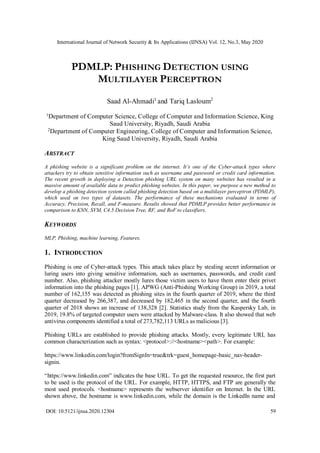 International Journal of Network Security & Its Applications (IJNSA) Vol. 12, No.3, May 2020
DOI: 10.5121/ijnsa.2020.12304 59
PDMLP: PHISHING DETECTION USING
MULTILAYER PERCEPTRON
Saad Al-Ahmadi1
and Tariq Lasloum2
1
Department of Computer Science, College of Computer and Information Science, King
Saud University, Riyadh, Saudi Arabia
2
Department of Computer Engineering, College of Computer and Information Science,
King Saud University, Riyadh, Saudi Arabia
ABSTRACT
A phishing website is a significant problem on the internet. It’s one of the Cyber-attack types where
attackers try to obtain sensitive information such as username and password or credit card information.
The recent growth in deploying a Detection phishing URL system on many websites has resulted in a
massive amount of available data to predict phishing websites. In this paper, we purpose a new method to
develop a phishing detection system called phishing detection based on a multilayer perceptron (PDMLP),
which used on two types of datasets. The performance of these mechanisms evaluated in terms of
Accuracy, Precision, Recall, and F-measure. Results showed that PDMLP provides better performance in
comparison to KNN, SVM, C4.5 Decision Tree, RF, and RoF to classifiers.
KEYWORDS
MLP, Phishing, machine learning, Features.
1. INTRODUCTION
Phishing is one of Cyber-attack types. This attack takes place by stealing secret information or
luring users into giving sensitive information, such as usernames, passwords, and credit card
number. Also, phishing attacker mostly lures those victim users to have them enter their privet
information into the phishing pages [1]. APWG (Anti-Phishing Working Group) in 2019, a total
number of 162,155 was detected as phishing sites in the fourth quarter of 2019, where the third
quarter decreased by 266,387, and decreased by 182,465 in the second quarter, and the fourth
quarter of 2018 shows an increase of 138,328 [2]. Statistics study from the Kaspersky Lab, in
2019, 19.8% of targeted computer users were attacked by Malware-class. It also showed that web
antivirus components identified a total of 273,782,113 URLs as malicious [3].
Phishing URLs are established to provide phishing attacks. Mostly, every legitimate URL has
common characterization such as syntax: <protocol>://<hostname><path>. For example:
https://www.linkedin.com/login?fromSignIn=true&trk=guest_homepage-basic_nav-header-
signin.
“https://www.linkedin.com” indicates the base URL. To get the requested resource, the first part
to be used is the protocol of the URL. For example, HTTP, HTTPS, and FTP are generally the
most used protocols. <hostname> represents the webserver identifier on Internet. In the URL
shown above, the hostname is www.linkedin.com, while the domain is the LinkedIn name and
 