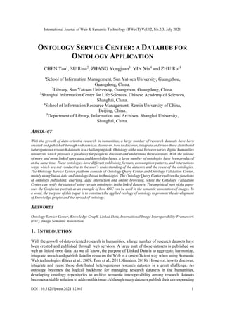International Journal of Web & Semantic Technology (IJWesT) Vol.12, No.2/3, July 2021
DOI : 10.5121/ijwest.2021.12301 1
ONTOLOGY SERVICE CENTER: A DATAHUB FOR
ONTOLOGY APPLICATION
CHEN Tao1
, SU Rina2
, ZHANG Yongjuan3
, YIN Xin4
and ZHU Rui5
1
School of Information Management, Sun Yat-sen University, Guangzhou,
Guangdong, China.
2
Library, Sun Yat-sen University, Guangzhou, Guangdong, China.
3
Shanghai Information Center for Life Sciences, Chinese Academy of Sciences,
Shanghai, China.
4
School of Information Resource Management, Remin University of China,
Beijing, China.
5
Department of Library, Information and Archives, Shanghai University,
Shanghai, China.
ABSTRACT
With the growth of data-oriented research in humanities, a large number of research datasets have been
created and published through web services. However, how to discover, integrate and reuse these distributed
heterogeneous research datasets is a challenging task. Ontology is the soul between series digital humanities
resources, which provides a good way for people to discover and understand these datasets. With the release
of more and more linked open data and knowledge bases, a large number of ontologies have been produced
at the same time. These ontologies have different publishing formats, consumption patterns, and interactions
ways, which are not conductive to the user’s understanding of the datasets and the reuse of the ontologies.
The Ontology Service Center platform consists of Ontology Query Center and Ontology Validation Center,
mainly using linked data and ontology-based technologies. The Ontology Query Center realizes the functions
of ontology publishing, querying, data interaction and online browsing, while the Ontology Validation
Center can verify the status of using certain ontologies in the linked datasets. The empirical part of the paper
uses the Confucius portrait as an example of how OSC can be used in the semantic annotation of images. In
a word, the purpose of this paper is to construct the applied ecology of ontology to promote the development
of knowledge graphs and the spread of ontology.
KEYWORDS
Ontology Service Center, Knowledge Graph, Linked Data, International Image Interoperability Framework
(IIIF), Image Semantic Annotation
1. INTRODUCTION
With the growth of data-oriented research in humanities, a large number of research datasets have
been created and published through web services. A large part of these datasets is published on
web as linked open data. As we all know, the purpose of Linked Data is to aggregate, harmonize,
integrate, enrich and publish data for reuse on the Web in a cost-efficient way when using Semantic
Web technologies (Bizer et al., 2009; Tom et al., 2011; Gandon, 2018). However, how to discover,
integrate and reuse these distributed heterogeneous research datasets is a great challenge. As
ontology becomes the logical backbone for managing research datasets in the humanities,
developing ontology repositories to archive semantic interoperability among research datasets
becomes a viable solution to address this issue. Although many datasets publish their corresponding
 