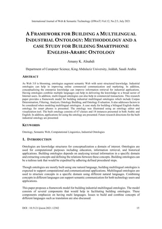 International Journal of Web & Semantic Technology (IJWesT) Vol.12, No.2/3, July 2021
DOI : 10.5121/ijwest.2021.12302 15
A FRAMEWORK FOR BUILDING A MULTILINGUAL
INDUSTRIAL ONTOLOGY: METHODOLOGY AND A
CASE STUDY FOR BUILDING SMARTPHONE
ENGLISH-ARABIC ONTOLOGY
Amany K. Alnahdi
Department of Computer Science, King Abdulaziz University, Jeddah, Saudi Arabia
ABSTRACT
As Web 3.0 is blooming, ontologies augment semantic Web with semi–structured knowledge. Industrial
ontologies can help in improving online commercial communication and marketing. In addition,
conceptualizing the enterprise knowledge can improve information retrieval for industrial applications.
Having ontologies combine multiple languages can help in delivering the knowledge to a broad sector of
Internet users. In addition, multi-lingual ontologies can also help in commercial transactions. This research
paper provides a framework model for building industrial multilingual ontologies which include Corpus
Determination, Filtering, Analysis, Ontology Building, and Ontology Evaluation. It also addresses factors to
be considered when modeling multilingual ontologies. A case study for building a bilingual English-Arabic
ontology for smart phones is presented. The ontology was illustrated using an ontology editor and
visualization tool. The built ontology consists of 67 classes and 18 instances presented in both Arabic and
English. In addition, applications for using the ontology are presented. Future research directions for the built
industrial ontology are presented.
KEYWORDS
Ontology, Semantic Web, Computational Linguistics, Industrial Ontologies
1. INTRODUCTION
Ontologies are knowledge structures for conceptualization a domain of interest. Ontologies are
used for computational purposes including education, information retrieval, and historical
applications. Building ontologies depends on analysing textual information in a specific domain
and extracting concepts and defining the relations between these concepts. Building ontologies can
be a tedious task that would be expedited by adhering defined procedural steps.
Though ontologies are mostly built using one natural language, building multilingual ontologies is
expected to support computational and communicational applications. Multilingual ontologies are
used to structure concepts in a specific domain using different natural languages. Combining
concepts in different languages can support semantic communication for both technology users and
applications.
This paper proposes a framework model for building industrial multilingual ontologies. The model
consists of several components that would help in facilitating building ontologies. These
components emphasize on having multi languages. Issues to build and combine concepts of
different languages such as translation are also discussed.
 