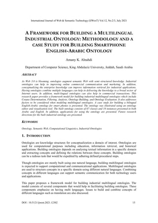 International Journal of Web & Semantic Technology (IJWesT) Vol.12, No.2/3, July 2021
DOI : 10.5121/ijwest.2021.12302 15
A FRAMEWORK FOR BUILDING A MULTILINGUAL
INDUSTRIAL ONTOLOGY: METHODOLOGY AND A
CASE STUDY FOR BUILDING SMARTPHONE
ENGLISH-ARABIC ONTOLOGY
Amany K. Alnahdi
Department of Computer Science, King Abdulaziz University, Jeddah, Saudi Arabia
ABSTRACT
As Web 3.0 is blooming, ontologies augment semantic Web with semi–structured knowledge. Industrial
ontologies can help in improving online commercial communication and marketing. In addition,
conceptualizing the enterprise knowledge can improve information retrieval for industrial applications.
Having ontologies combine multiple languages can help in delivering the knowledge to a broad sector of
Internet users. In addition, multi-lingual ontologies can also help in commercial transactions. This
research paper provides a framework model for building industrial multilingual ontologies which include
Corpus Determination, Filtering, Analysis, Ontology Building, and Ontology Evaluation. It also addresses
factors to be considered when modeling multilingual ontologies. A case study for building a bilingual
English-Arabic ontology for smart phones is presented. The ontology was illustrated using an ontology
editor and visualization tool. The built ontology consists of 67 classes and 18 instances presented in both
Arabic and English. In addition, applications for using the ontology are presented. Future research
directions for the built industrial ontology are presented.
KEYWORDS
Ontology, Semantic Web, Computational Linguistics, Industrial Ontologies
1. INTRODUCTION
Ontologies are knowledge structures for conceptualization a domain of interest. Ontologies are
used for computational purposes including education, information retrieval, and historical
applications. Building ontologies depends on analysing textual information in a specific domain
and extracting concepts and defining the relations between these concepts. Building ontologies
can be a tedious task that would be expedited by adhering defined procedural steps.
Though ontologies are mostly built using one natural language, building multilingual ontologies
is expected to support computational and communicational applications. Multilingual ontologies
are used to structure concepts in a specific domain using different natural languages. Combining
concepts in different languages can support semantic communication for both technology users
and applications.
This paper proposes a framework model for building industrial multilingual ontologies. The
model consists of several components that would help in facilitating building ontologies. These
components emphasize on having multi languages. Issues to build and combine concepts of
different languages such as translation are also discussed.
 