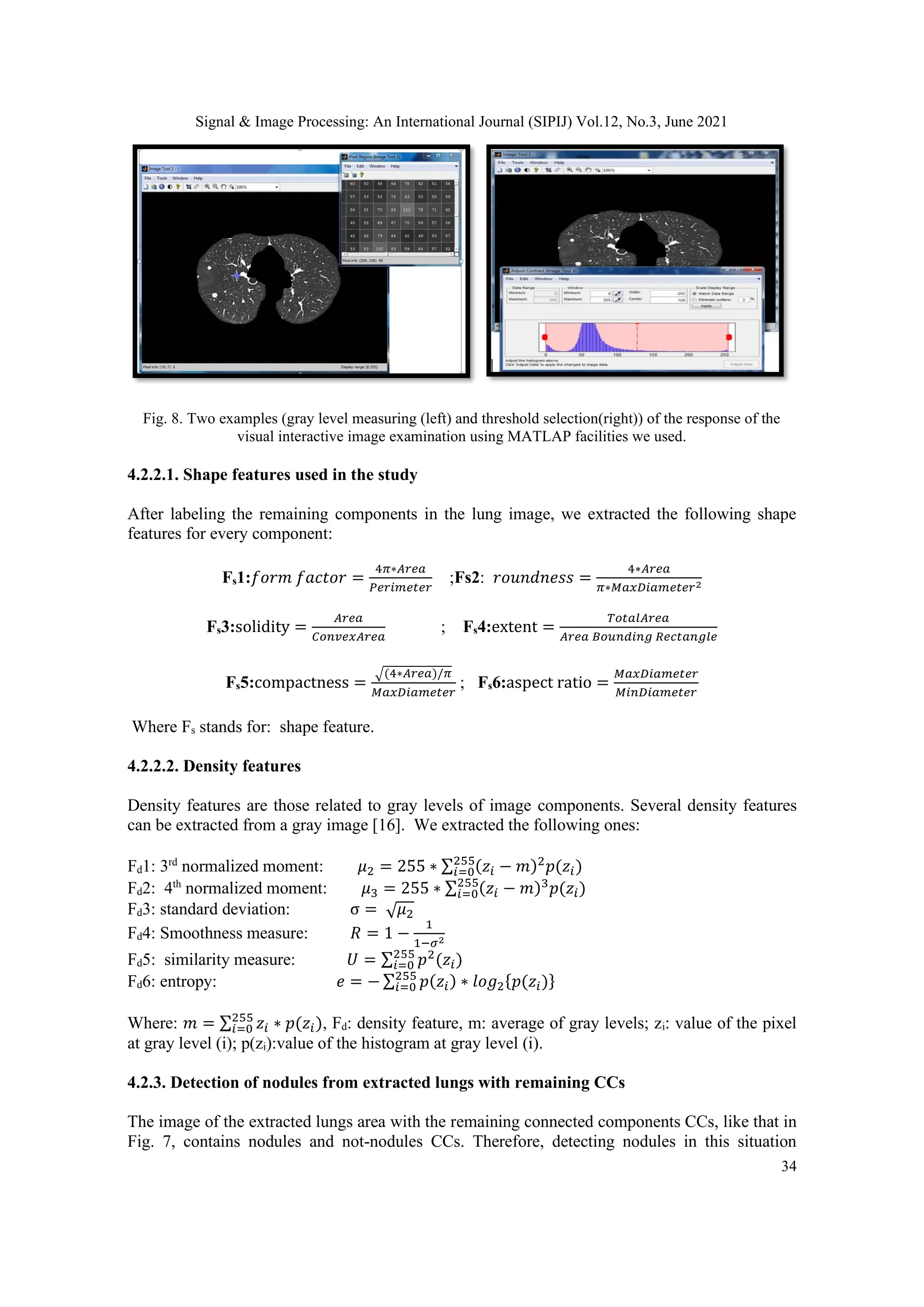 Signal & Image Processing: An International Journal (SIPIJ) Vol.12, No.3, June 2021
34
Fig. 8. Two examples (gray level measuring (left) and threshold selection(right)) of the response of the
visual interactive image examination using MATLAP facilities we used.
4.2.2.1. Shape features used in the study
After labeling the remaining components in the lung image, we extracted the following shape
features for every component:
Fs1:𝑓𝑜𝑟𝑚 𝑓𝑎𝑐𝑡𝑜𝑟 =
4𝜋∗𝐴𝑟𝑒𝑎
𝑃𝑒𝑟𝑖𝑚𝑒𝑡𝑒𝑟
;Fs2: 𝑟𝑜𝑢𝑛𝑑𝑛𝑒𝑠𝑠 =
4∗𝐴𝑟𝑒𝑎
𝜋∗𝑀𝑎𝑥𝐷𝑖𝑎𝑚𝑒𝑡𝑒𝑟2
Fs3:solidity =
𝐴𝑟𝑒𝑎
𝐶𝑜𝑛𝑣𝑒𝑥𝐴𝑟𝑒𝑎
; Fs4:extent =
𝑇𝑜𝑡𝑎𝑙𝐴𝑟𝑒𝑎
𝐴𝑟𝑒𝑎 𝐵𝑜𝑢𝑛𝑑𝑖𝑛𝑔 𝑅𝑒𝑐𝑡𝑎𝑛𝑔𝑙𝑒
Fs5:compactness =
√(4∗𝐴𝑟𝑒𝑎)/𝜋
𝑀𝑎𝑥𝐷𝑖𝑎𝑚𝑒𝑡𝑒𝑟
; Fs6:aspect ratio =
𝑀𝑎𝑥𝐷𝑖𝑎𝑚𝑒𝑡𝑒𝑟
𝑀𝑖𝑛𝐷𝑖𝑎𝑚𝑒𝑡𝑒𝑟
Where Fs stands for: shape feature.
4.2.2.2. Density features
Density features are those related to gray levels of image components. Several density features
can be extracted from a gray image [16]. We extracted the following ones:
Fd1: 3rd
normalized moment: 𝜇2 = 255 ∗ ∑ (𝑧𝑖 − 𝑚)2
𝑝(𝑧𝑖)
255
𝑖=0
Fd2: 4th
normalized moment: 𝜇3 = 255 ∗ ∑ (𝑧𝑖 − 𝑚)3
𝑝(𝑧𝑖)
255
𝑖=0
Fd3: standard deviation: σ = √𝜇2
Fd4: Smoothness measure: 𝑅 = 1 −
1
1−𝜎2
Fd5: similarity measure: 𝑈 = ∑ 𝑝2
(𝑧𝑖)
255
𝑖=0
Fd6: entropy: 𝑒 = − ∑ 𝑝(𝑧𝑖)
255
𝑖=0 ∗ 𝑙𝑜𝑔2{𝑝(𝑧𝑖)}
Where: 𝑚 = ∑ 𝑧𝑖 ∗ 𝑝(𝑧𝑖)
255
𝑖=0 , Fd: density feature, m: average of gray levels; zi: value of the pixel
at gray level (i); p(zi):value of the histogram at gray level (i).
4.2.3. Detection of nodules from extracted lungs with remaining CCs
The image of the extracted lungs area with the remaining connected components CCs, like that in
Fig. 7, contains nodules and not-nodules CCs. Therefore, detecting nodules in this situation
 