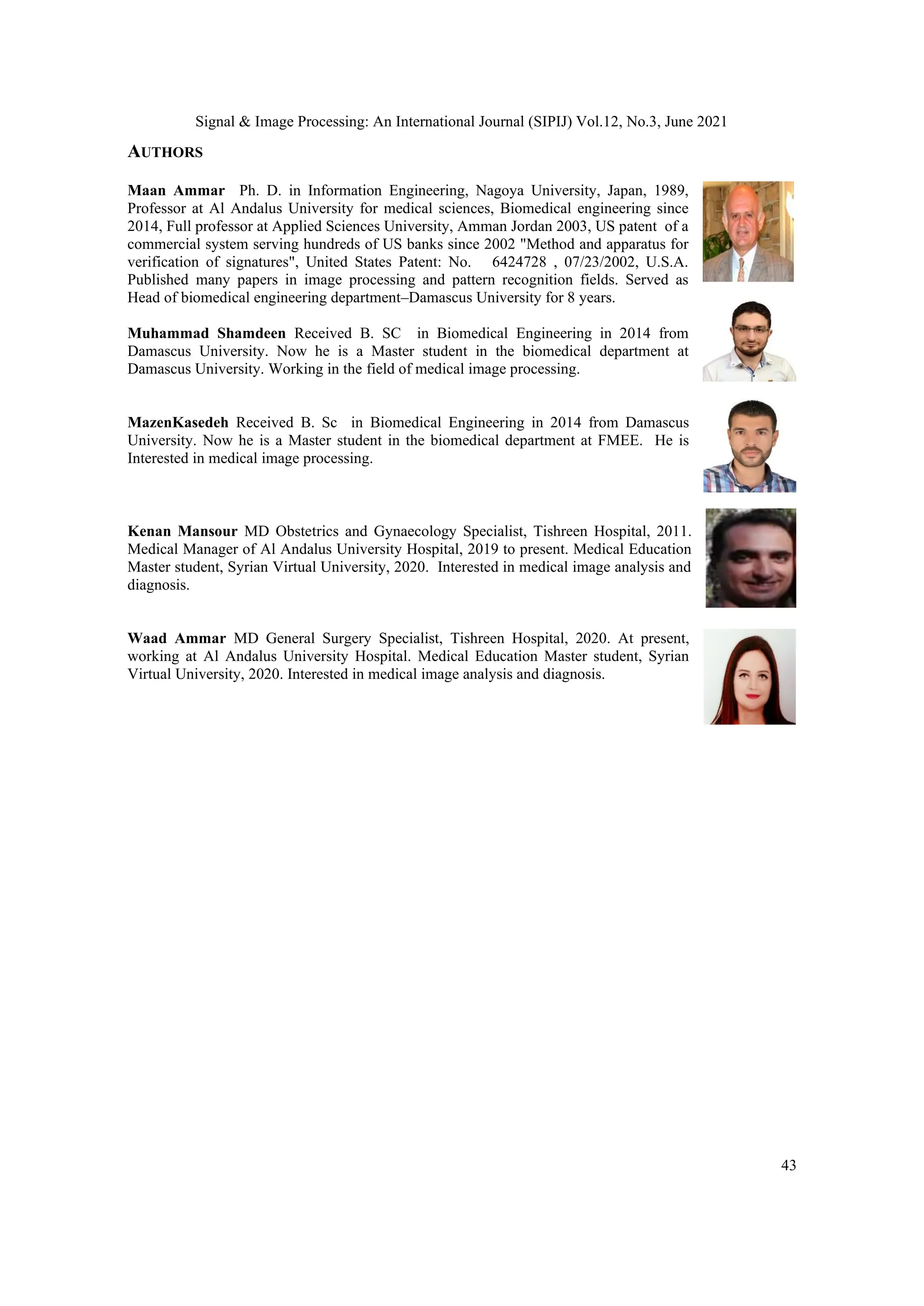 Signal & Image Processing: An International Journal (SIPIJ) Vol.12, No.3, June 2021
43
AUTHORS
Maan Ammar Ph. D. in Information Engineering, Nagoya University, Japan, 1989,
Professor at Al Andalus University for medical sciences, Biomedical engineering since
2014, Full professor at Applied Sciences University, Amman Jordan 2003, US patent of a
commercial system serving hundreds of US banks since 2002 "Method and apparatus for
verification of signatures", United States Patent: No. 6424728 , 07/23/2002, U.S.A.
Published many papers in image processing and pattern recognition fields. Served as
Head of biomedical engineering department–Damascus University for 8 years.
Muhammad Shamdeen Received B. SC in Biomedical Engineering in 2014 from
Damascus University. Now he is a Master student in the biomedical department at
Damascus University. Working in the field of medical image processing.
MazenKasedeh Received B. Sc in Biomedical Engineering in 2014 from Damascus
University. Now he is a Master student in the biomedical department at FMEE. He is
Interested in medical image processing.
Kenan Mansour MD Obstetrics and Gynaecology Specialist, Tishreen Hospital, 2011.
Medical Manager of Al Andalus University Hospital, 2019 to present. Medical Education
Master student, Syrian Virtual University, 2020. Interested in medical image analysis and
diagnosis.
Waad Ammar MD General Surgery Specialist, Tishreen Hospital, 2020. At present,
working at Al Andalus University Hospital. Medical Education Master student, Syrian
Virtual University, 2020. Interested in medical image analysis and diagnosis.
 