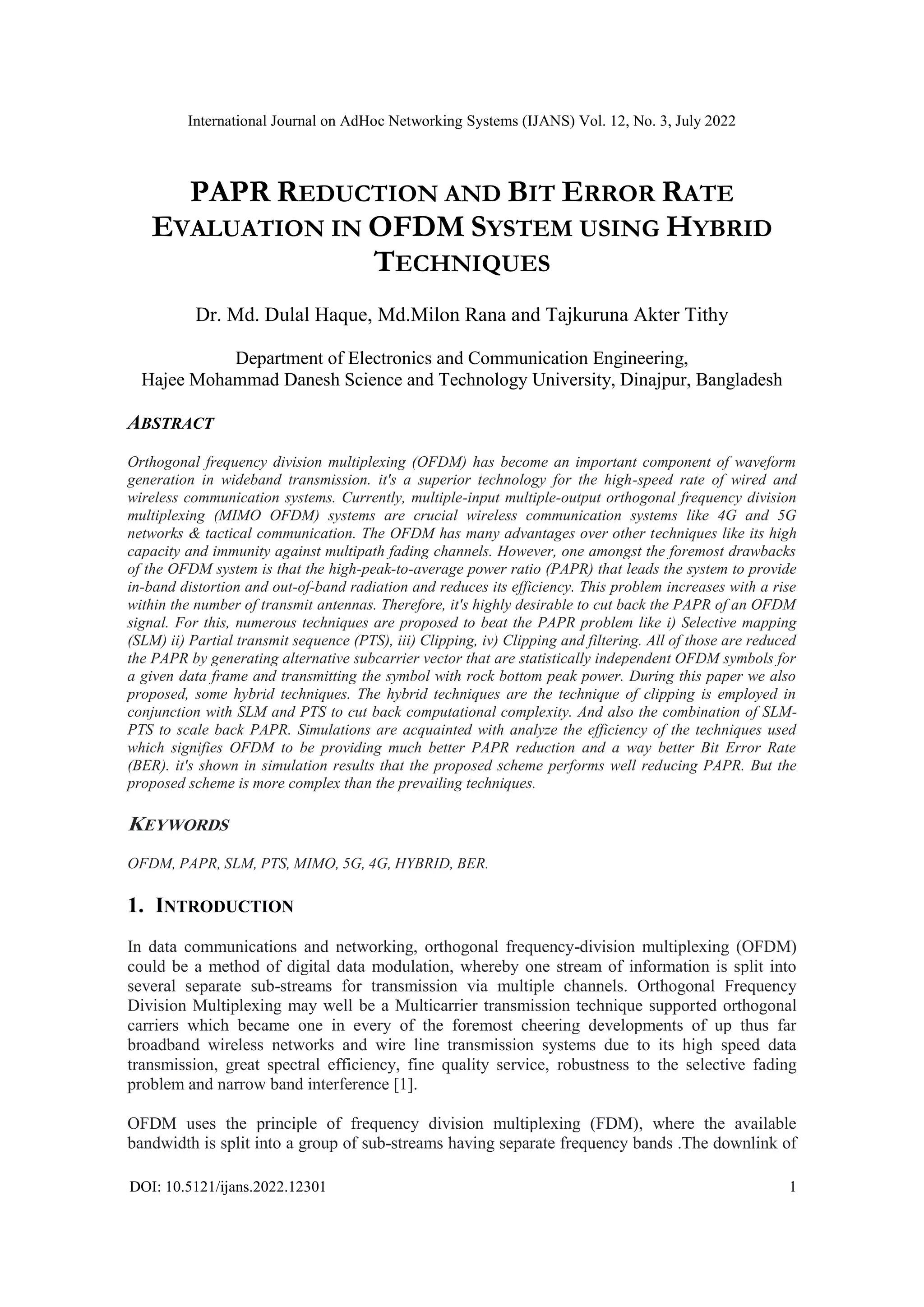 International Journal on AdHoc Networking Systems (IJANS) Vol. 12, No. 3, July 2022
DOI: 10.5121/ijans.2022.12301 1
PAPR REDUCTION AND BIT ERROR RATE
EVALUATION IN OFDM SYSTEM USING HYBRID
TECHNIQUES
Dr. Md. Dulal Haque, Md.Milon Rana and Tajkuruna Akter Tithy
Department of Electronics and Communication Engineering,
Hajee Mohammad Danesh Science and Technology University, Dinajpur, Bangladesh
ABSTRACT
Orthogonal frequency division multiplexing (OFDM) has become an important component of waveform
generation in wideband transmission. it's a superior technology for the high-speed rate of wired and
wireless communication systems. Currently, multiple-input multiple-output orthogonal frequency division
multiplexing (MIMO OFDM) systems are crucial wireless communication systems like 4G and 5G
networks & tactical communication. The OFDM has many advantages over other techniques like its high
capacity and immunity against multipath fading channels. However, one amongst the foremost drawbacks
of the OFDM system is that the high-peak-to-average power ratio (PAPR) that leads the system to provide
in-band distortion and out-of-band radiation and reduces its efficiency. This problem increases with a rise
within the number of transmit antennas. Therefore, it's highly desirable to cut back the PAPR of an OFDM
signal. For this, numerous techniques are proposed to beat the PAPR problem like i) Selective mapping
(SLM) ii) Partial transmit sequence (PTS), iii) Clipping, iv) Clipping and filtering. All of those are reduced
the PAPR by generating alternative subcarrier vector that are statistically independent OFDM symbols for
a given data frame and transmitting the symbol with rock bottom peak power. During this paper we also
proposed, some hybrid techniques. The hybrid techniques are the technique of clipping is employed in
conjunction with SLM and PTS to cut back computational complexity. And also the combination of SLM-
PTS to scale back PAPR. Simulations are acquainted with analyze the efficiency of the techniques used
which signifies OFDM to be providing much better PAPR reduction and a way better Bit Error Rate
(BER). it's shown in simulation results that the proposed scheme performs well reducing PAPR. But the
proposed scheme is more complex than the prevailing techniques.
KEYWORDS
OFDM, PAPR, SLM, PTS, MIMO, 5G, 4G, HYBRID, BER.
1. INTRODUCTION
In data communications and networking, orthogonal frequency-division multiplexing (OFDM)
could be a method of digital data modulation, whereby one stream of information is split into
several separate sub-streams for transmission via multiple channels. Orthogonal Frequency
Division Multiplexing may well be a Multicarrier transmission technique supported orthogonal
carriers which became one in every of the foremost cheering developments of up thus far
broadband wireless networks and wire line transmission systems due to its high speed data
transmission, great spectral efficiency, fine quality service, robustness to the selective fading
problem and narrow band interference [1].
OFDM uses the principle of frequency division multiplexing (FDM), where the available
bandwidth is split into a group of sub-streams having separate frequency bands .The downlink of
 