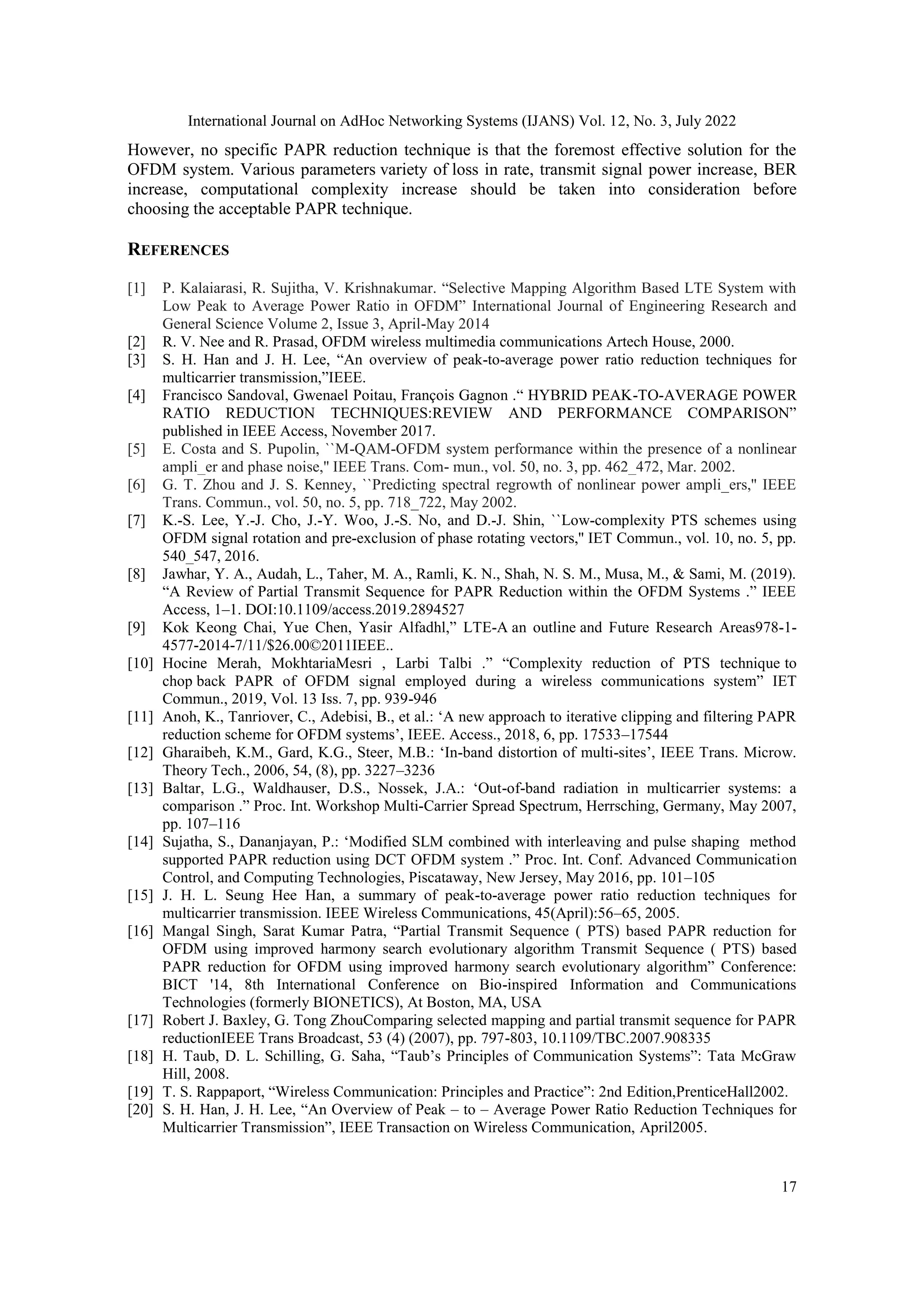 International Journal on AdHoc Networking Systems (IJANS) Vol. 12, No. 3, July 2022
17
However, no specific PAPR reduction technique is that the foremost effective solution for the
OFDM system. Various parameters variety of loss in rate, transmit signal power increase, BER
increase, computational complexity increase should be taken into consideration before
choosing the acceptable PAPR technique.
REFERENCES
[1] P. Kalaiarasi, R. Sujitha, V. Krishnakumar. “Selective Mapping Algorithm Based LTE System with
Low Peak to Average Power Ratio in OFDM” International Journal of Engineering Research and
General Science Volume 2, Issue 3, April-May 2014
[2] R. V. Nee and R. Prasad, OFDM wireless multimedia communications Artech House, 2000.
[3] S. H. Han and J. H. Lee, “An overview of peak-to-average power ratio reduction techniques for
multicarrier transmission,”IEEE.
[4] Francisco Sandoval, Gwenael Poitau, François Gagnon .“ HYBRID PEAK-TO-AVERAGE POWER
RATIO REDUCTION TECHNIQUES:REVIEW AND PERFORMANCE COMPARISON”
published in IEEE Access, November 2017.
[5] E. Costa and S. Pupolin, ``M-QAM-OFDM system performance within the presence of a nonlinear
ampli_er and phase noise,'' IEEE Trans. Com- mun., vol. 50, no. 3, pp. 462_472, Mar. 2002.
[6] G. T. Zhou and J. S. Kenney, ``Predicting spectral regrowth of nonlinear power ampli_ers,'' IEEE
Trans. Commun., vol. 50, no. 5, pp. 718_722, May 2002.
[7] K.-S. Lee, Y.-J. Cho, J.-Y. Woo, J.-S. No, and D.-J. Shin, ``Low-complexity PTS schemes using
OFDM signal rotation and pre-exclusion of phase rotating vectors,'' IET Commun., vol. 10, no. 5, pp.
540_547, 2016.
[8] Jawhar, Y. A., Audah, L., Taher, M. A., Ramli, K. N., Shah, N. S. M., Musa, M., & Sami, M. (2019).
“A Review of Partial Transmit Sequence for PAPR Reduction within the OFDM Systems .” IEEE
Access, 1–1. DOI:10.1109/access.2019.2894527
[9] Kok Keong Chai, Yue Chen, Yasir Alfadhl,” LTE-A an outline and Future Research Areas978-1-
4577-2014-7/11/$26.00©2011IEEE..
[10] Hocine Merah, MokhtariaMesri , Larbi Talbi .” “Complexity reduction of PTS technique to
chop back PAPR of OFDM signal employed during a wireless communications system” IET
Commun., 2019, Vol. 13 Iss. 7, pp. 939-946
[11] Anoh, K., Tanriover, C., Adebisi, B., et al.: „A new approach to iterative clipping and filtering PAPR
reduction scheme for OFDM systems‟, IEEE. Access., 2018, 6, pp. 17533–17544
[12] Gharaibeh, K.M., Gard, K.G., Steer, M.B.: „In-band distortion of multi-sites‟, IEEE Trans. Microw.
Theory Tech., 2006, 54, (8), pp. 3227–3236
[13] Baltar, L.G., Waldhauser, D.S., Nossek, J.A.: „Out-of-band radiation in multicarrier systems: a
comparison .” Proc. Int. Workshop Multi-Carrier Spread Spectrum, Herrsching, Germany, May 2007,
pp. 107–116
[14] Sujatha, S., Dananjayan, P.: „Modified SLM combined with interleaving and pulse shaping method
supported PAPR reduction using DCT OFDM system .” Proc. Int. Conf. Advanced Communication
Control, and Computing Technologies, Piscataway, New Jersey, May 2016, pp. 101–105
[15] J. H. L. Seung Hee Han, a summary of peak-to-average power ratio reduction techniques for
multicarrier transmission. IEEE Wireless Communications, 45(April):56–65, 2005.
[16] Mangal Singh, Sarat Kumar Patra, “Partial Transmit Sequence ( PTS) based PAPR reduction for
OFDM using improved harmony search evolutionary algorithm Transmit Sequence ( PTS) based
PAPR reduction for OFDM using improved harmony search evolutionary algorithm” Conference:
BICT '14, 8th International Conference on Bio-inspired Information and Communications
Technologies (formerly BIONETICS), At Boston, MA, USA
[17] Robert J. Baxley, G. Tong ZhouComparing selected mapping and partial transmit sequence for PAPR
reductionIEEE Trans Broadcast, 53 (4) (2007), pp. 797-803, 10.1109/TBC.2007.908335
[18] H. Taub, D. L. Schilling, G. Saha, “Taub‟s Principles of Communication Systems”: Tata McGraw
Hill, 2008.
[19] T. S. Rappaport, “Wireless Communication: Principles and Practice”: 2nd Edition,PrenticeHall2002.
[20] S. H. Han, J. H. Lee, “An Overview of Peak – to – Average Power Ratio Reduction Techniques for
Multicarrier Transmission”, IEEE Transaction on Wireless Communication, April2005.
 