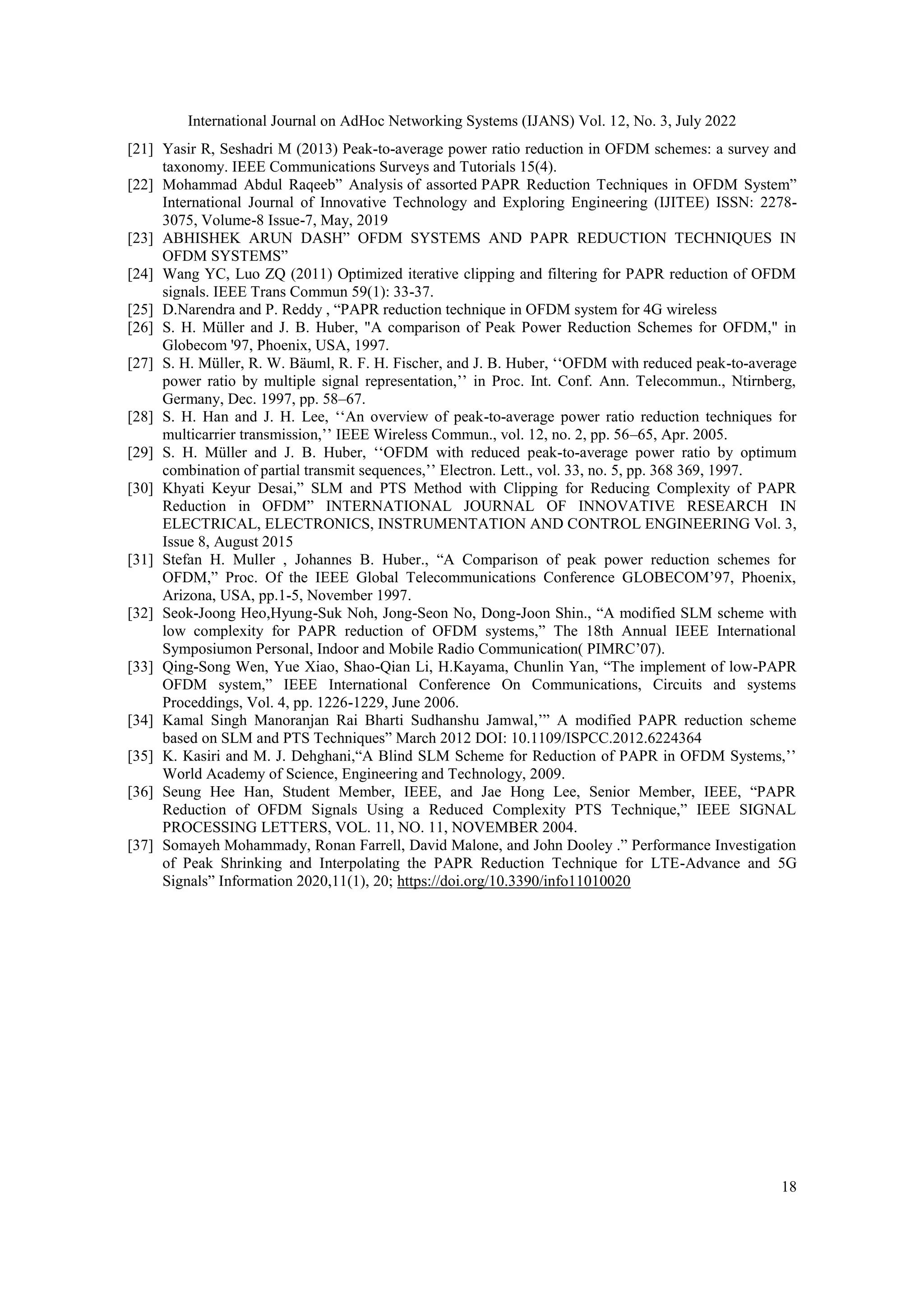 International Journal on AdHoc Networking Systems (IJANS) Vol. 12, No. 3, July 2022
18
[21] Yasir R, Seshadri M (2013) Peak-to-average power ratio reduction in OFDM schemes: a survey and
taxonomy. IEEE Communications Surveys and Tutorials 15(4).
[22] Mohammad Abdul Raqeeb” Analysis of assorted PAPR Reduction Techniques in OFDM System”
International Journal of Innovative Technology and Exploring Engineering (IJITEE) ISSN: 2278-
3075, Volume-8 Issue-7, May, 2019
[23] ABHISHEK ARUN DASH” OFDM SYSTEMS AND PAPR REDUCTION TECHNIQUES IN
OFDM SYSTEMS”
[24] Wang YC, Luo ZQ (2011) Optimized iterative clipping and filtering for PAPR reduction of OFDM
signals. IEEE Trans Commun 59(1): 33-37.
[25] D.Narendra and P. Reddy , “PAPR reduction technique in OFDM system for 4G wireless
[26] S. H. Müller and J. B. Huber, "A comparison of Peak Power Reduction Schemes for OFDM," in
Globecom '97, Phoenix, USA, 1997.
[27] S. H. Müller, R. W. Bäuml, R. F. H. Fischer, and J. B. Huber, „„OFDM with reduced peak-to-average
power ratio by multiple signal representation,‟‟ in Proc. Int. Conf. Ann. Telecommun., Ntirnberg,
Germany, Dec. 1997, pp. 58–67.
[28] S. H. Han and J. H. Lee, „„An overview of peak-to-average power ratio reduction techniques for
multicarrier transmission,‟‟ IEEE Wireless Commun., vol. 12, no. 2, pp. 56–65, Apr. 2005.
[29] S. H. Müller and J. B. Huber, „„OFDM with reduced peak-to-average power ratio by optimum
combination of partial transmit sequences,‟‟ Electron. Lett., vol. 33, no. 5, pp. 368 369, 1997.
[30] Khyati Keyur Desai,” SLM and PTS Method with Clipping for Reducing Complexity of PAPR
Reduction in OFDM” INTERNATIONAL JOURNAL OF INNOVATIVE RESEARCH IN
ELECTRICAL, ELECTRONICS, INSTRUMENTATION AND CONTROL ENGINEERING Vol. 3,
Issue 8, August 2015
[31] Stefan H. Muller , Johannes B. Huber., “A Comparison of peak power reduction schemes for
OFDM,” Proc. Of the IEEE Global Telecommunications Conference GLOBECOM‟97, Phoenix,
Arizona, USA, pp.1-5, November 1997.
[32] Seok-Joong Heo,Hyung-Suk Noh, Jong-Seon No, Dong-Joon Shin., “A modified SLM scheme with
low complexity for PAPR reduction of OFDM systems,” The 18th Annual IEEE International
Symposiumon Personal, Indoor and Mobile Radio Communication( PIMRC‟07).
[33] Qing-Song Wen, Yue Xiao, Shao-Qian Li, H.Kayama, Chunlin Yan, “The implement of low-PAPR
OFDM system,” IEEE International Conference On Communications, Circuits and systems
Proceddings, Vol. 4, pp. 1226-1229, June 2006.
[34] Kamal Singh Manoranjan Rai Bharti Sudhanshu Jamwal,‟” A modified PAPR reduction scheme
based on SLM and PTS Techniques” March 2012 DOI: 10.1109/ISPCC.2012.6224364
[35] K. Kasiri and M. J. Dehghani,“A Blind SLM Scheme for Reduction of PAPR in OFDM Systems,‟‟
World Academy of Science, Engineering and Technology, 2009.
[36] Seung Hee Han, Student Member, IEEE, and Jae Hong Lee, Senior Member, IEEE, “PAPR
Reduction of OFDM Signals Using a Reduced Complexity PTS Technique,” IEEE SIGNAL
PROCESSING LETTERS, VOL. 11, NO. 11, NOVEMBER 2004.
[37] Somayeh Mohammady, Ronan Farrell, David Malone, and John Dooley .” Performance Investigation
of Peak Shrinking and Interpolating the PAPR Reduction Technique for LTE-Advance and 5G
Signals” Information 2020,11(1), 20; https://doi.org/10.3390/info11010020
 