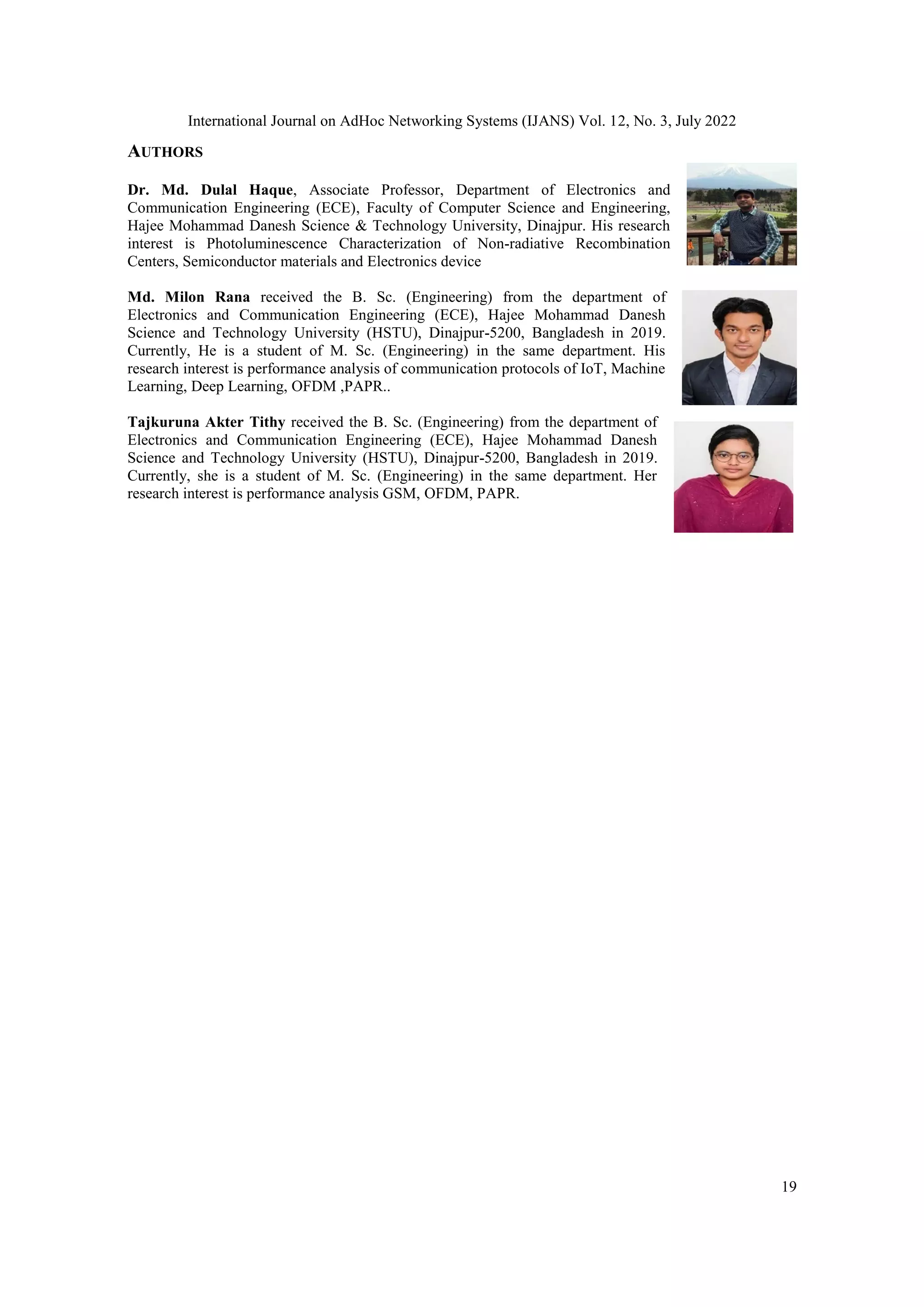 International Journal on AdHoc Networking Systems (IJANS) Vol. 12, No. 3, July 2022
19
AUTHORS
Dr. Md. Dulal Haque, Associate Professor, Department of Electronics and
Communication Engineering (ECE), Faculty of Computer Science and Engineering,
Hajee Mohammad Danesh Science & Technology University, Dinajpur. His research
interest is Photoluminescence Characterization of Non-radiative Recombination
Centers, Semiconductor materials and Electronics device
Md. Milon Rana received the B. Sc. (Engineering) from the department of
Electronics and Communication Engineering (ECE), Hajee Mohammad Danesh
Science and Technology University (HSTU), Dinajpur-5200, Bangladesh in 2019.
Currently, He is a student of M. Sc. (Engineering) in the same department. His
research interest is performance analysis of communication protocols of IoT, Machine
Learning, Deep Learning, OFDM ,PAPR..
Tajkuruna Akter Tithy received the B. Sc. (Engineering) from the department of
Electronics and Communication Engineering (ECE), Hajee Mohammad Danesh
Science and Technology University (HSTU), Dinajpur-5200, Bangladesh in 2019.
Currently, she is a student of M. Sc. (Engineering) in the same department. Her
research interest is performance analysis GSM, OFDM, PAPR.
 