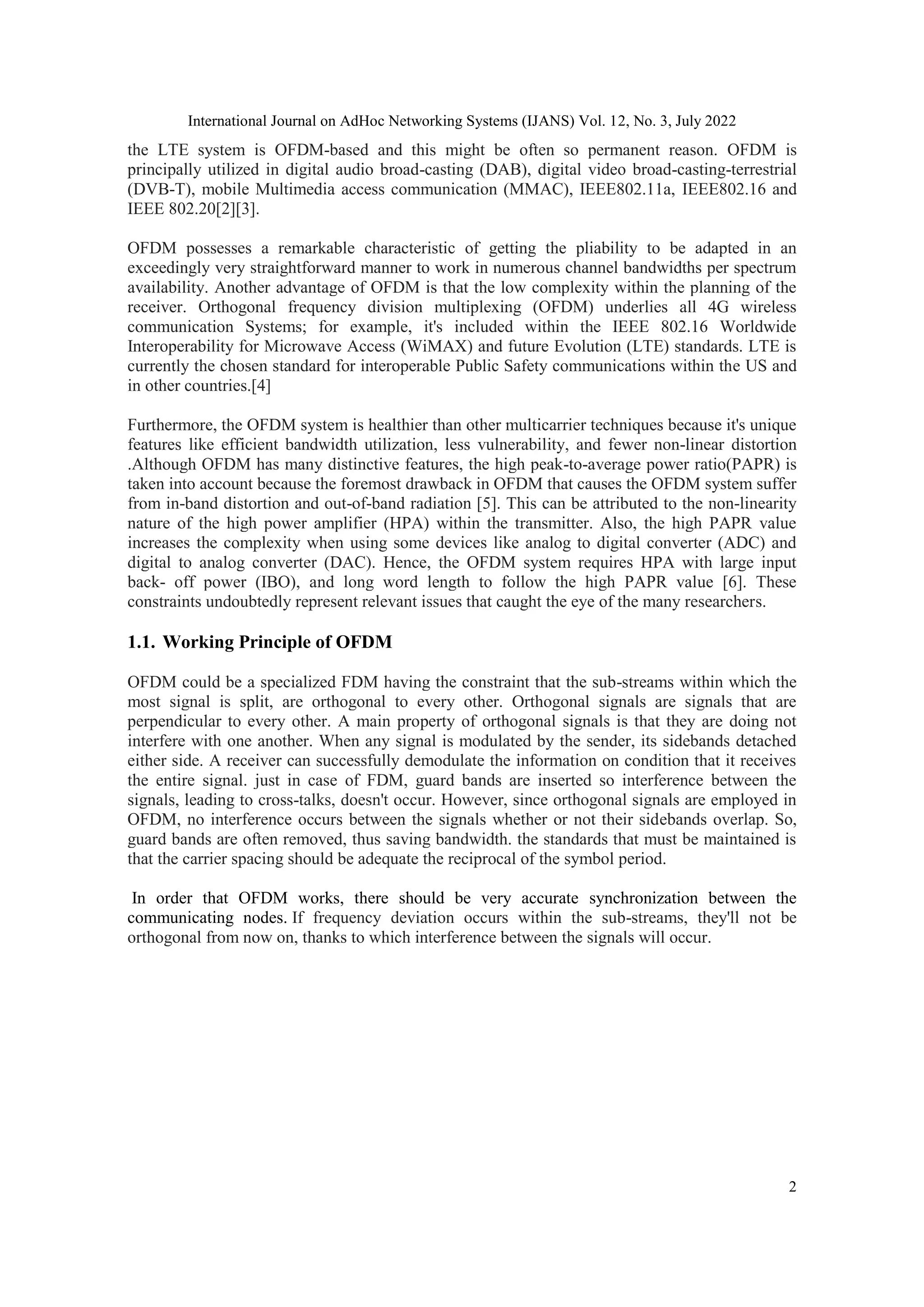 International Journal on AdHoc Networking Systems (IJANS) Vol. 12, No. 3, July 2022
2
the LTE system is OFDM-based and this might be often so permanent reason. OFDM is
principally utilized in digital audio broad-casting (DAB), digital video broad-casting-terrestrial
(DVB-T), mobile Multimedia access communication (MMAC), IEEE802.11a, IEEE802.16 and
IEEE 802.20[2][3].
OFDM possesses a remarkable characteristic of getting the pliability to be adapted in an
exceedingly very straightforward manner to work in numerous channel bandwidths per spectrum
availability. Another advantage of OFDM is that the low complexity within the planning of the
receiver. Orthogonal frequency division multiplexing (OFDM) underlies all 4G wireless
communication Systems; for example, it's included within the IEEE 802.16 Worldwide
Interoperability for Microwave Access (WiMAX) and future Evolution (LTE) standards. LTE is
currently the chosen standard for interoperable Public Safety communications within the US and
in other countries.[4]
Furthermore, the OFDM system is healthier than other multicarrier techniques because it's unique
features like efficient bandwidth utilization, less vulnerability, and fewer non-linear distortion
.Although OFDM has many distinctive features, the high peak-to-average power ratio(PAPR) is
taken into account because the foremost drawback in OFDM that causes the OFDM system suffer
from in-band distortion and out-of-band radiation [5]. This can be attributed to the non-linearity
nature of the high power amplifier (HPA) within the transmitter. Also, the high PAPR value
increases the complexity when using some devices like analog to digital converter (ADC) and
digital to analog converter (DAC). Hence, the OFDM system requires HPA with large input
back- off power (IBO), and long word length to follow the high PAPR value [6]. These
constraints undoubtedly represent relevant issues that caught the eye of the many researchers.
1.1. Working Principle of OFDM
OFDM could be a specialized FDM having the constraint that the sub-streams within which the
most signal is split, are orthogonal to every other. Orthogonal signals are signals that are
perpendicular to every other. A main property of orthogonal signals is that they are doing not
interfere with one another. When any signal is modulated by the sender, its sidebands detached
either side. A receiver can successfully demodulate the information on condition that it receives
the entire signal. just in case of FDM, guard bands are inserted so interference between the
signals, leading to cross-talks, doesn't occur. However, since orthogonal signals are employed in
OFDM, no interference occurs between the signals whether or not their sidebands overlap. So,
guard bands are often removed, thus saving bandwidth. the standards that must be maintained is
that the carrier spacing should be adequate the reciprocal of the symbol period.
In order that OFDM works, there should be very accurate synchronization between the
communicating nodes. If frequency deviation occurs within the sub-streams, they'll not be
orthogonal from now on, thanks to which interference between the signals will occur.
 