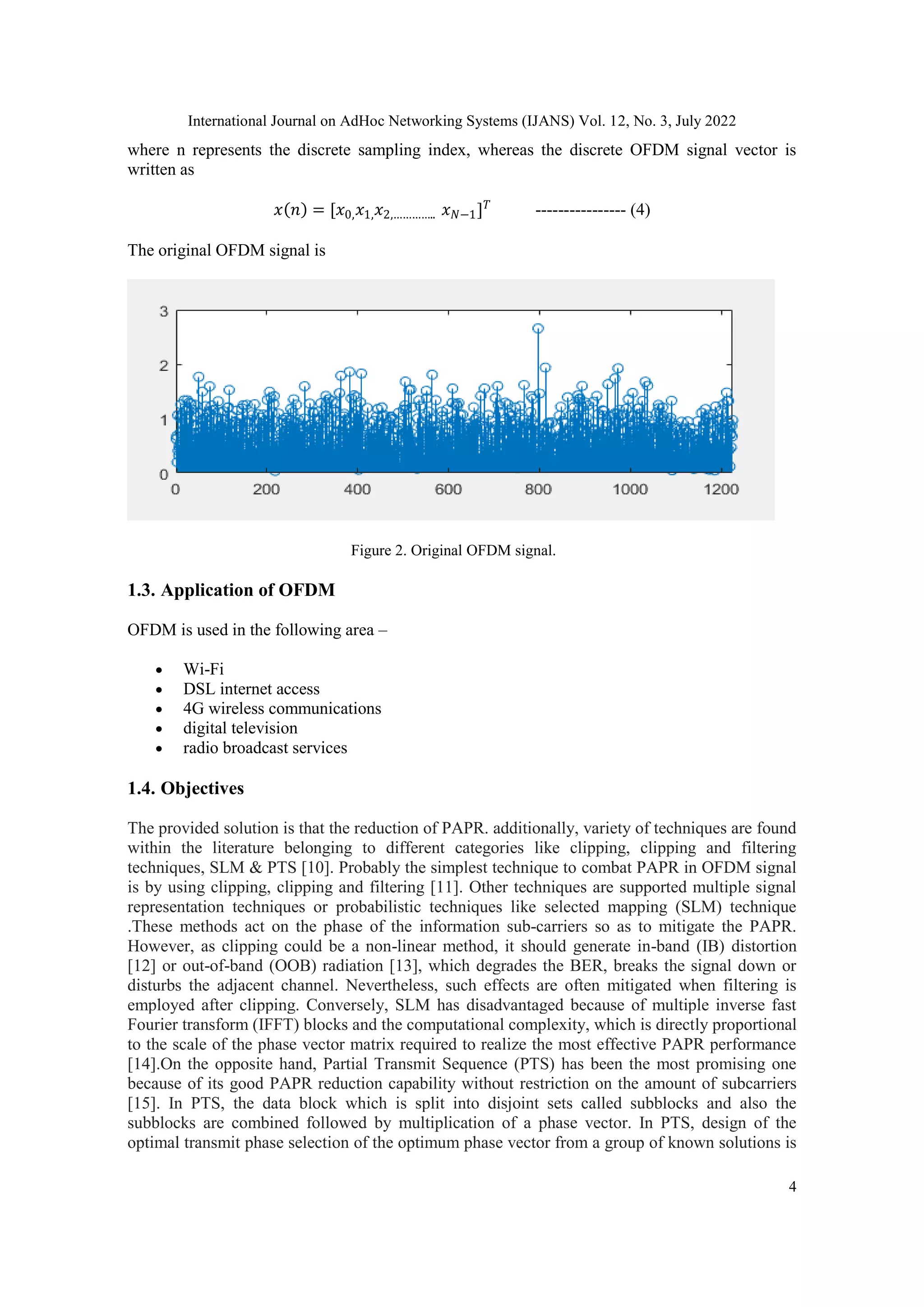International Journal on AdHoc Networking Systems (IJANS) Vol. 12, No. 3, July 2022
4
where n represents the discrete sampling index, whereas the discrete OFDM signal vector is
written as
𝑥 𝑛 = [𝑥0,𝑥1,𝑥2,………….. 𝑥𝑁−1]𝑇
---------------- (4)
The original OFDM signal is
Figure 2. Original OFDM signal.
1.3. Application of OFDM
OFDM is used in the following area –
 Wi-Fi
 DSL internet access
 4G wireless communications
 digital television
 radio broadcast services
1.4. Objectives
The provided solution is that the reduction of PAPR. additionally, variety of techniques are found
within the literature belonging to different categories like clipping, clipping and filtering
techniques, SLM & PTS [10]. Probably the simplest technique to combat PAPR in OFDM signal
is by using clipping, clipping and filtering [11]. Other techniques are supported multiple signal
representation techniques or probabilistic techniques like selected mapping (SLM) technique
.These methods act on the phase of the information sub-carriers so as to mitigate the PAPR.
However, as clipping could be a non-linear method, it should generate in-band (IB) distortion
[12] or out-of-band (OOB) radiation [13], which degrades the BER, breaks the signal down or
disturbs the adjacent channel. Nevertheless, such effects are often mitigated when filtering is
employed after clipping. Conversely, SLM has disadvantaged because of multiple inverse fast
Fourier transform (IFFT) blocks and the computational complexity, which is directly proportional
to the scale of the phase vector matrix required to realize the most effective PAPR performance
[14].On the opposite hand, Partial Transmit Sequence (PTS) has been the most promising one
because of its good PAPR reduction capability without restriction on the amount of subcarriers
[15]. In PTS, the data block which is split into disjoint sets called subblocks and also the
subblocks are combined followed by multiplication of a phase vector. In PTS, design of the
optimal transmit phase selection of the optimum phase vector from a group of known solutions is
 