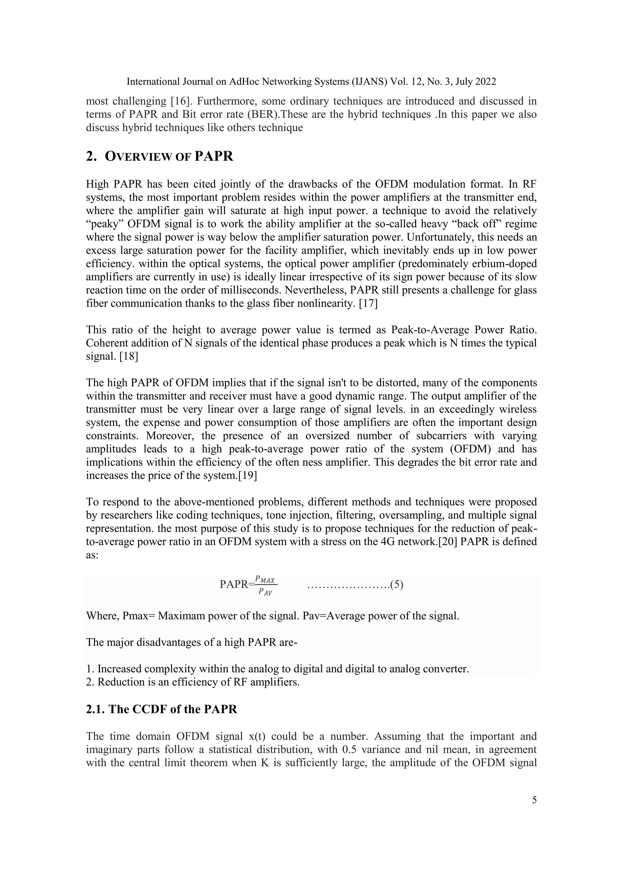International Journal on AdHoc Networking Systems (IJANS) Vol. 12, No. 3, July 2022
5
most challenging [16]. Furthermore, some ordinary techniques are introduced and discussed in
terms of PAPR and Bit error rate (BER).These are the hybrid techniques .In this paper we also
discuss hybrid techniques like others technique
2. OVERVIEW OF PAPR
High PAPR has been cited jointly of the drawbacks of the OFDM modulation format. In RF
systems, the most important problem resides within the power amplifiers at the transmitter end,
where the amplifier gain will saturate at high input power. a technique to avoid the relatively
“peaky” OFDM signal is to work the ability amplifier at the so-called heavy “back off” regime
where the signal power is way below the amplifier saturation power. Unfortunately, this needs an
excess large saturation power for the facility amplifier, which inevitably ends up in low power
efficiency. within the optical systems, the optical power amplifier (predominately erbium-doped
amplifiers are currently in use) is ideally linear irrespective of its sign power because of its slow
reaction time on the order of milliseconds. Nevertheless, PAPR still presents a challenge for glass
fiber communication thanks to the glass fiber nonlinearity. [17]
This ratio of the height to average power value is termed as Peak-to-Average Power Ratio.
Coherent addition of N signals of the identical phase produces a peak which is N times the typical
signal. [18]
The high PAPR of OFDM implies that if the signal isn't to be distorted, many of the components
within the transmitter and receiver must have a good dynamic range. The output amplifier of the
transmitter must be very linear over a large range of signal levels. in an exceedingly wireless
system, the expense and power consumption of those amplifiers are often the important design
constraints. Moreover, the presence of an oversized number of subcarriers with varying
amplitudes leads to a high peak-to-average power ratio of the system (OFDM) and has
implications within the efficiency of the often ness amplifier. This degrades the bit error rate and
increases the price of the system.[19]
To respond to the above-mentioned problems, different methods and techniques were proposed
by researchers like coding techniques, tone injection, filtering, oversampling, and multiple signal
representation. the most purpose of this study is to propose techniques for the reduction of peak-
to-average power ratio in an OFDM system with a stress on the 4G network.[20] PAPR is defined
as:
PAPR=
𝑃𝑀𝐴𝑋
𝑃𝐴𝑉
………………….(5)
Where, Pmax= Maximam power of the signal. Pav=Average power of the signal.
The major disadvantages of a high PAPR are-
1. Increased complexity within the analog to digital and digital to analog converter.
2. Reduction is an efficiency of RF amplifiers.
2.1. The CCDF of the PAPR
The time domain OFDM signal x(t) could be a number. Assuming that the important and
imaginary parts follow a statistical distribution, with 0.5 variance and nil mean, in agreement
with the central limit theorem when K is sufficiently large, the amplitude of the OFDM signal
 