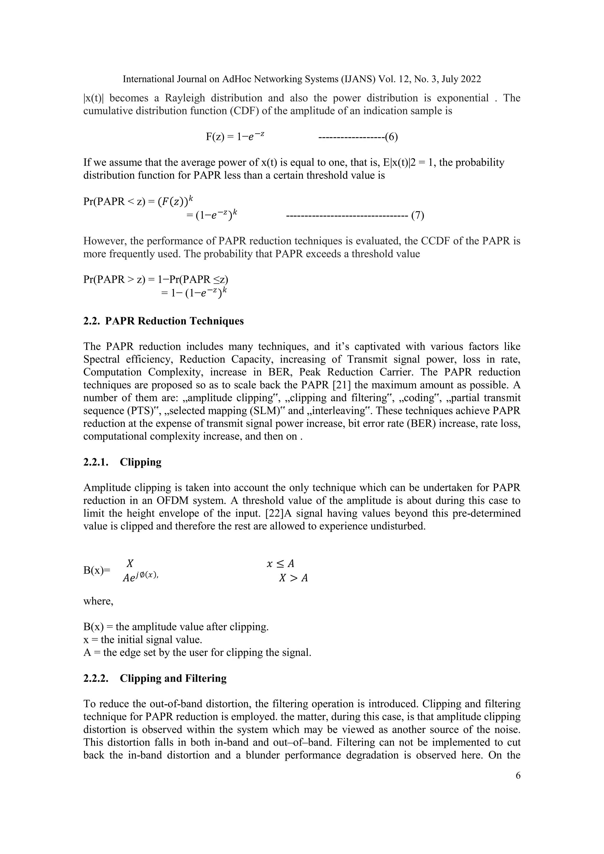 International Journal on AdHoc Networking Systems (IJANS) Vol. 12, No. 3, July 2022
6
|x(t)| becomes a Rayleigh distribution and also the power distribution is exponential . The
cumulative distribution function (CDF) of the amplitude of an indication sample is
F(z) = 1−𝑒−𝑧
------------------(6)
If we assume that the average power of x(t) is equal to one, that is, E|x(t)|2 = 1, the probability
distribution function for PAPR less than a certain threshold value is
Pr(PAPR < z) = (𝐹 𝑧 )𝑘
= (1−𝑒−𝑧
)𝑘
--------------------------------- (7)
However, the performance of PAPR reduction techniques is evaluated, the CCDF of the PAPR is
more frequently used. The probability that PAPR exceeds a threshold value
Pr(PAPR > z) = 1−Pr(PAPR ≤z)
= 1− (1−𝑒−𝑧
)𝑘
2.2. PAPR Reduction Techniques
The PAPR reduction includes many techniques, and it‟s captivated with various factors like
Spectral efficiency, Reduction Capacity, increasing of Transmit signal power, loss in rate,
Computation Complexity, increase in BER, Peak Reduction Carrier. The PAPR reduction
techniques are proposed so as to scale back the PAPR [21] the maximum amount as possible. A
number of them are: „amplitude clipping‟, „clipping and filtering‟, „coding‟, „partial transmit
sequence (PTS)‟, „selected mapping (SLM)‟ and „interleaving‟. These techniques achieve PAPR
reduction at the expense of transmit signal power increase, bit error rate (BER) increase, rate loss,
computational complexity increase, and then on .
2.2.1. Clipping
Amplitude clipping is taken into account the only technique which can be undertaken for PAPR
reduction in an OFDM system. A threshold value of the amplitude is about during this case to
limit the height envelope of the input. [22]A signal having values beyond this pre-determined
value is clipped and therefore the rest are allowed to experience undisturbed.
B(x)=
𝑋 𝑥 ≤ 𝐴
𝐴𝑒𝑗∅ 𝑥 ,
𝑋 > 𝐴
where,
B(x) = the amplitude value after clipping.
x = the initial signal value.
A = the edge set by the user for clipping the signal.
2.2.2. Clipping and Filtering
To reduce the out-of-band distortion, the filtering operation is introduced. Clipping and filtering
technique for PAPR reduction is employed. the matter, during this case, is that amplitude clipping
distortion is observed within the system which may be viewed as another source of the noise.
This distortion falls in both in-band and out–of–band. Filtering can not be implemented to cut
back the in-band distortion and a blunder performance degradation is observed here. On the
 