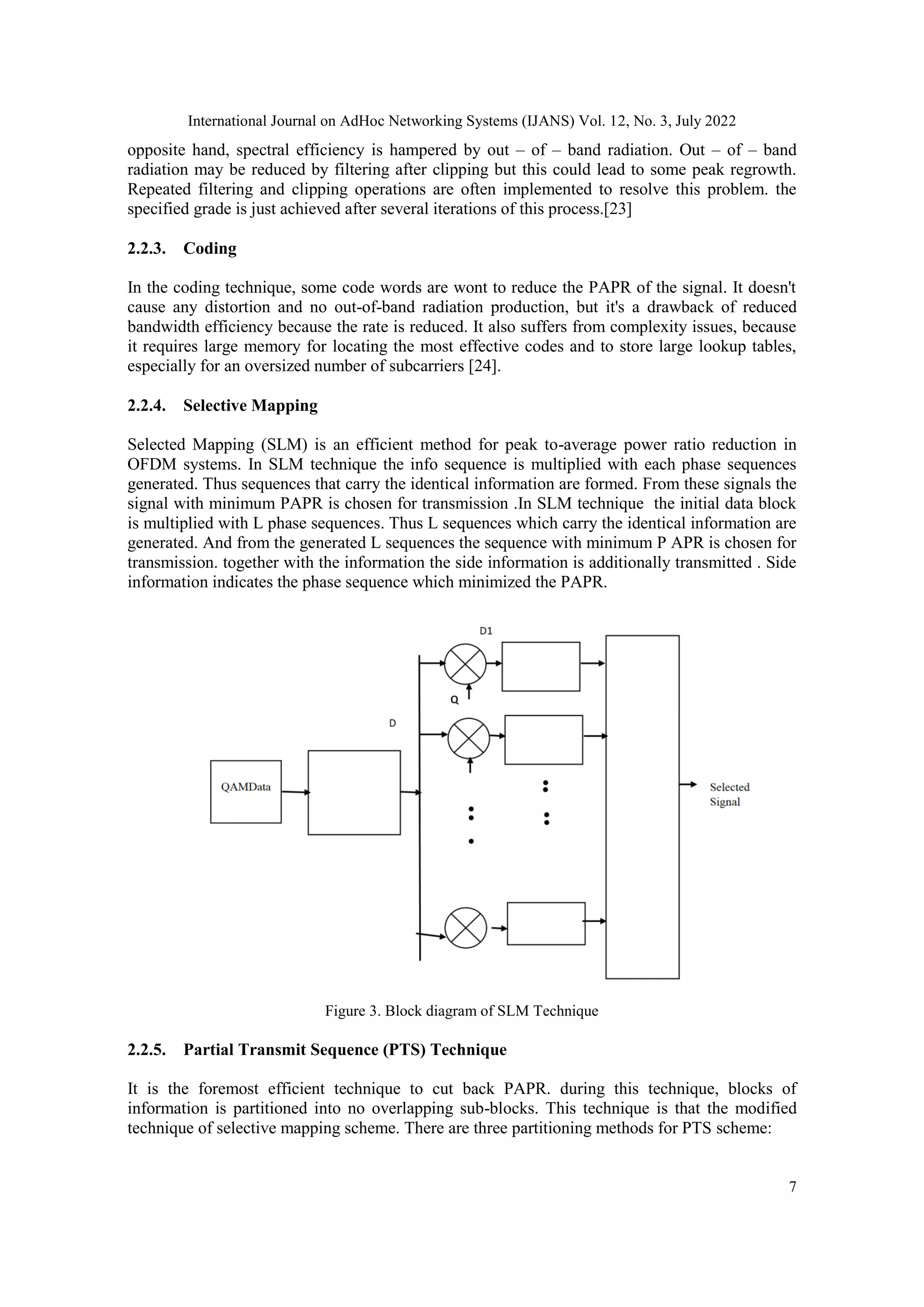 International Journal on AdHoc Networking Systems (IJANS) Vol. 12, No. 3, July 2022
7
opposite hand, spectral efficiency is hampered by out – of – band radiation. Out – of – band
radiation may be reduced by filtering after clipping but this could lead to some peak regrowth.
Repeated filtering and clipping operations are often implemented to resolve this problem. the
specified grade is just achieved after several iterations of this process.[23]
2.2.3. Coding
In the coding technique, some code words are wont to reduce the PAPR of the signal. It doesn't
cause any distortion and no out-of-band radiation production, but it's a drawback of reduced
bandwidth efficiency because the rate is reduced. It also suffers from complexity issues, because
it requires large memory for locating the most effective codes and to store large lookup tables,
especially for an oversized number of subcarriers [24].
2.2.4. Selective Mapping
Selected Mapping (SLM) is an efficient method for peak to-average power ratio reduction in
OFDM systems. In SLM technique the info sequence is multiplied with each phase sequences
generated. Thus sequences that carry the identical information are formed. From these signals the
signal with minimum PAPR is chosen for transmission .In SLM technique the initial data block
is multiplied with L phase sequences. Thus L sequences which carry the identical information are
generated. And from the generated L sequences the sequence with minimum P APR is chosen for
transmission. together with the information the side information is additionally transmitted . Side
information indicates the phase sequence which minimized the PAPR.
Figure 3. Block diagram of SLM Technique
2.2.5. Partial Transmit Sequence (PTS) Technique
It is the foremost efficient technique to cut back PAPR. during this technique, blocks of
information is partitioned into no overlapping sub-blocks. This technique is that the modified
technique of selective mapping scheme. There are three partitioning methods for PTS scheme:
 